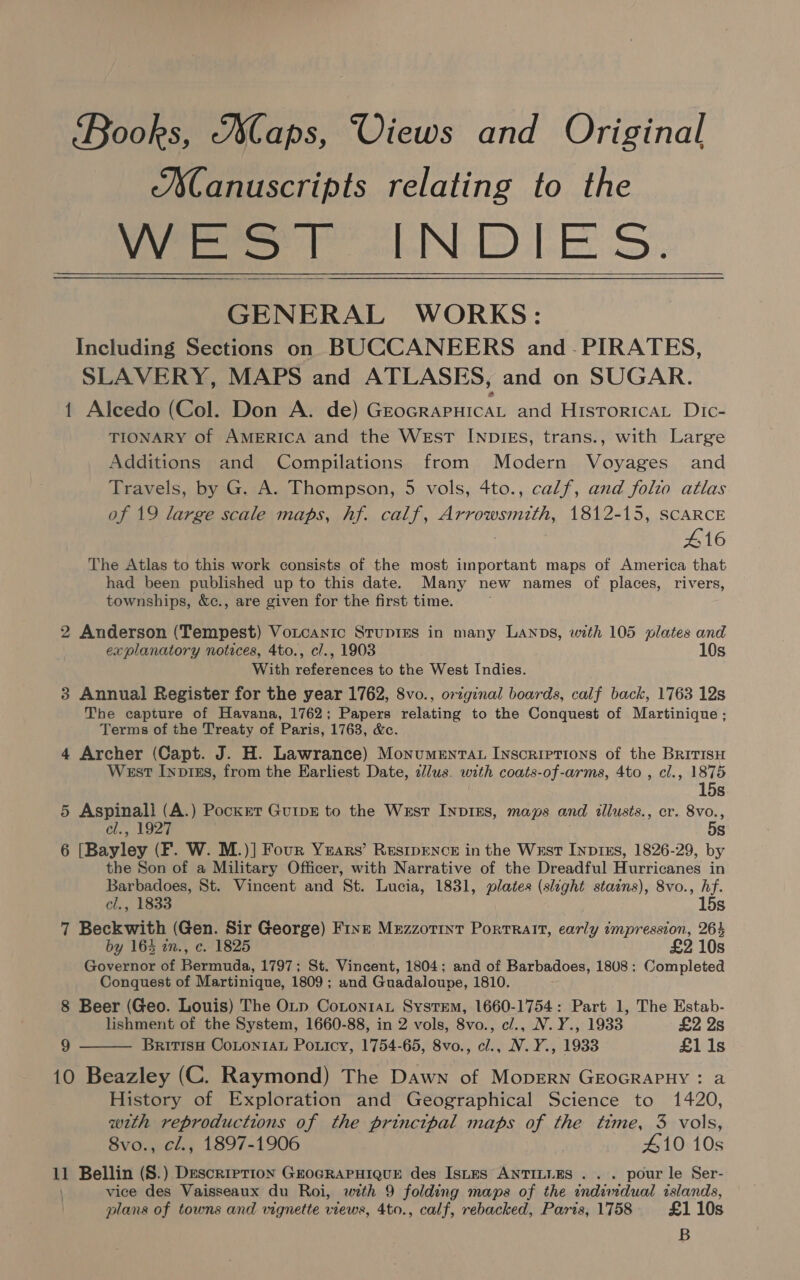 Books, aps, Views and Original ASanuscripts relating to the WEST INDIES. GENERAL WORKS: Including Sections on BUCCANEERS and -PIRATES, SLAVERY, MAPS and ATLASES, and on SUGAR. {1 Alcedo (Col. Don A. de) GrocrapuicaL and Historica Dic- TIONARY of AMERICA and the WEsT INDIES, trans., with Large Additions and Compilations from Modern Voyages and Travels, by G. A. Thompson, 5 vols, 4to., calf, and folio atlas of 19 large scale maps, hf. calf, Arrowsmith, 1812-15, SCARCE 416 The Atlas to this work consists of the most important maps of America that had been published up to this date. Many new names of places, rivers, townships, &amp;c., are given for the first time.   2 Anderson (Tempest) Voutcanic Srupies in many Lanps, with 105 plates and explanatory notices, 4to., cl., 1903 10s With references to the West Indies. 3 Annual Register for the year 1762, 8vo., original boards, calf back, 1763 12s The capture of Havana, 1762; Papers relating to the Conquest of Martinique; Terms of the Treaty of Paris, 1763, &amp;c. 4 Archer (Capt. J. H. Lawrance) Monumenrat Inscriptions of the BRitisu West Inprzs, from the Earliest Date, zl/us. with coats-of-arms, 4to , cl., 1875 15s 5 Aspinall (A.) Pocker GutpE to the West InpiEs, maps and illusts., cr. 8vo., el., 1927 5s 6 [Bayley (F. W. M.)] Four Years’ ResipENce in the Wrst Inprxs, 1826-29, by the Son of a Military Officer, with Narrative of the Dreadful Hurricanes in Barbadoes, St. Vincent and St. Lucia, 1831, plates (slight stains), 8vo., hf. cl., 1833 15s 7 Beckwith (Gen. Sir George) Fine Mezzotint Portrait, early impression, 264 by 164 in., c. 1825 £2 10s Governor of Bermuda, 1797; St. Vincent, 1804; and of Barbadoes, 1808: Completed Conquest of Martinique, 1809 ; and Guadaloupe, 1810. 8 Beer (Geo. Louis) The OLp CotontaL System, 1660-1754: Part 1, The Estab- lishment of the System, 1660-88, in 2 vols, 8vo., c/., NV. Y., 1933 £2 2s 9 BritisH CoLtontAu Ponicy, 1754-65, 8vo., cl., N.Y., 1933 £11s 10 Beazley (C. Raymond) The Dawn of MopEeRN GEOGRAPHY : a History of Exploration and Geographical Science to 1420, with reproductions of the principal maps of the time, 3 vols, 8vo., cl., 1897-1906 #10 10s vice des Vaisseaux du Roi, with 9 folding maps of the wndimdual islands, plans of towns and vignette views, 4to., calf, rebacked, Paris, 1758 £1 10s B 
