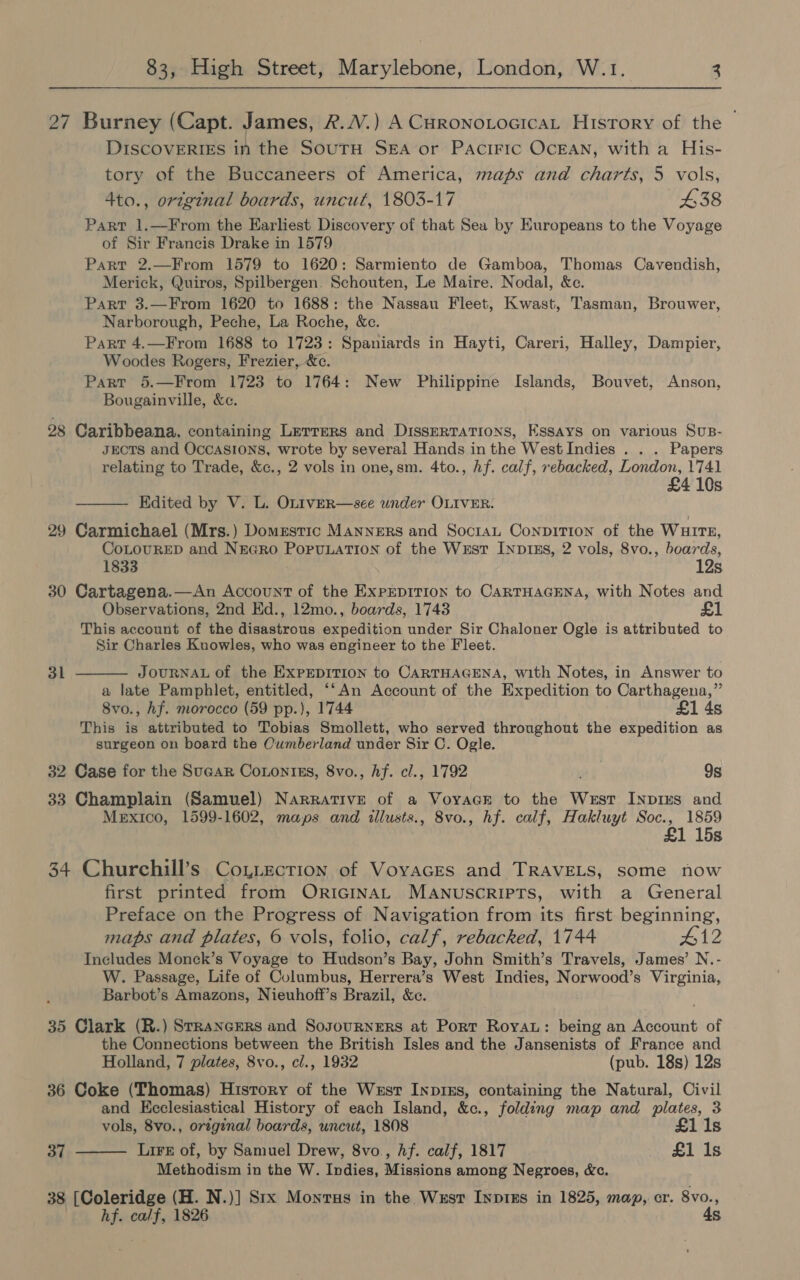 27 Burney (Capt. James, 2.4.) A Curonotocicat History of the ~ DISCOVERIES in the SoutH Sea or Pacific OcEAN, with a His- tory of the Buccaneers of America, maps and charts, 5 vols, 4to., original boards, uncut, 1803-17 £38 Part 1.—From the Earliest Discovery of that Sea by Europeans to the Voyage of Sir Francis Drake in 1579 Part 2.—From 1579 to 1620: Sarmiento de Gamboa, Thomas Cavendish, Merick, Quiros, Spilbergen. Schouten, Le Maire. Nodal, &amp;e. Part 3.—From 1620 to 1688: the Nassau Fleet, Kwast, Tasman, Brouwer, Narborough, Peche, La Roche, &amp;c. Part 4.—From 1688 to 1723: Spaniards in Hayti, Careri, Halley, Dampier, Woodes Rogers, Frezier, &amp;c. Part 5.—From 1723 to 1764: New Philippine Islands, Bouvet, Anson, Bougainville, &amp;c. 28 Caribbeana, containing Lerrers and DissERTATIons, Essays on various Sus- JECTS and Occasions, wrote by several Hands inthe West Indies . . . Papers relating to Trade, &amp;c., 2 vols in one, sm. 4to., Af. calf, rebacked, London, 1741 £4 10s Edited by V. L. OLIvER—see under OLIVER.  29 Carmichael (Mrs.) Domestic Manners and SocraL ConpiT1on of the Wuirt, CoLOURED and NEGRo PorunaTIon of the Wust INp1inEs, 2 vols, 8vo., boards, 1833 12s. 30 Cartagena.—An Account of the ExprpiTIon to CARTHAGENA, with Notes and Observations, 2nd Ed., 12mo., boards, 1743 £1 This account of the disastrous expedition under Sir Chaloner Ogle is attributed to Sir Charles Knowles, who was engineer to the Fleet. 3l JOURNAL of the ExPEDITION to CARTHAGENA, with Notes, in Answer to a late Pamphlet, entitled, “‘An Account of the Expedition to Carthagena,” 8vo., hf. morocco (59 pp.), 1744 £1 4s This is attributed to Tobias Smollett, who served throughout the expedition as surgeon on board the Cumberland under Sir C. Ogle. 32 Case for the Sucar Conontss, 8vo., Af. cl., 1792 9s 33 Champlain (Samuel) Nargative of a Voyacr to the West Inpius and Mexico, 1599-1602, maps and illusts., 8vo., hf. calf, Hakluyt Soc., 1859 1 15s 34 Churchill’s Coytection of Voyaces and TRAVELS, some now first printed from ORIGINAL MANUSCRIPTS, with a General Preface on the Progress of Navigation from its first beginning, maps and plates, 6 vols, folio, calf, rebacked, 1744 #12 Includes Monck’s Voyage to Hudson’s Bay, John Smith’s Travels, James’ N.- W. Passage, Life of Columbus, Herrera’s West Indies, Norwood’s Virginia, Barbot’s Amazons, Nieuhoff’s Brazil, &amp;ce.  35 Clark (R.) StRancERs and SosourNERsS at Port Roya: being an Account of the Connections between the British Isles and the Jansenists of France and Holland, 7 plates, 8vo., cl., 1932 (pub. 18s) 12s 36 Coke (Thomas) History of the West InpixEs, containing the Natural, Civil and Ecclesiastical History of each Island, &amp;c., folding map and plates, 3 vols, 8vo., original boards, uncut, 1808 £1 1s Lire of, by Samuel Drew, 8vo., hf. calf, 1817 £1 1s Methodism in the W. Indies, Missions among Negroes, «&amp;c. 38 [Coleridge (H. N.)] Srx Monvus in the Wusr Inpigs in 1825, map, cr. 8vo., hf. calf, 1826 4s 37 