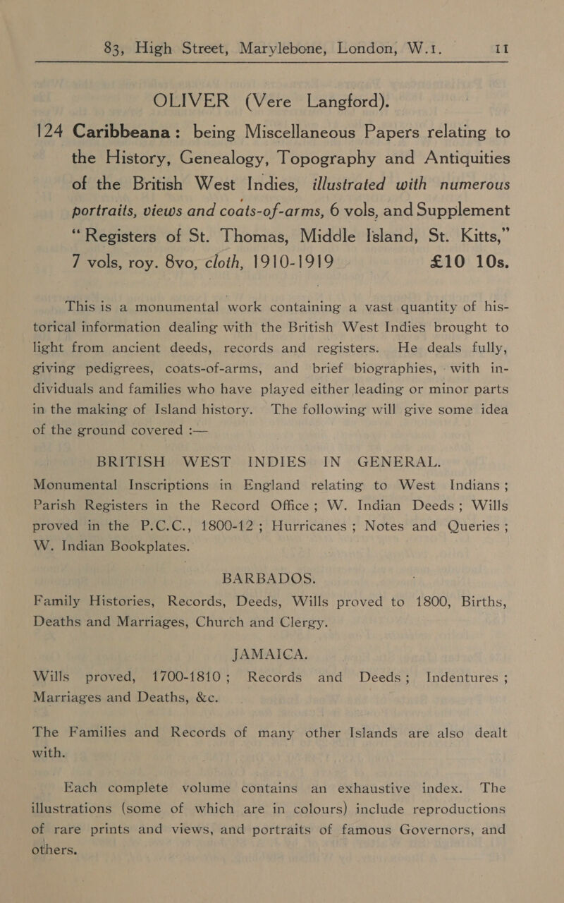 OLIVER (Vere Langford). 124 Caribbeana: being Miscellaneous Papers relating to the History, Genealogy, Topography and Antiquities of the British West Indies, illustrated with numerous portraits, views and coats-of-arms, 6 vols, and Supplement “Registers of St. Thomas, Middle Island, St. Kitts,” 7 vols, roy. 8vo, cloth, 1910-1919 - £10 10s. This is a monumental work containing a vast quantity of his- torical information dealing with the British West Indies brought to light from ancient deeds, records and registers. He deals fully, giving pedigrees, coats-of-arms, and brief biographies, - with in- dividuals and families who have played either leading or minor parts in the making of Island history. The following will give some idea of the ground covered :— BRITISH WEST INDIES IN GENERAL. Monumental Inscriptions in England relating to West Indians ; Parish Registers in the Record Office; W. Indian Deeds; Wills proved in the P.C.C., 1800-12; Hurricanes ; Notes and Queries ; W. Indian Bookplates. BARBADOS. Family Histories, Records, Deeds, Wills proved to 1800, Births, Deaths and Marriages, Church and Clergy. JAMAICA. Wills proved, 1700-1810; Records and Deeds; Indentures ; Marriages and Deaths, &c. | The Families and Records of many other Islands are also dealt with. Each complete volume contains an exhaustive index. The illustrations (some of which are in colours) include reproductions of rare prints and views, and portraits of famous Governors, and others.