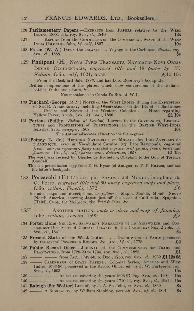 126 Parliamentary Papers.—Exrracts from Papers relative to the West Inptks, 1838, thk. roy. 8vo., cl., 1840 12s 127 ——— Report from the CoMMITTER on the CoMMERCIAL STATE of the WEST Inp1a Conontss, folio, Af. calf, 1807 10s 128 Paton (W. A.) Down the Isuanps: a Voyage to the Caribbees, 2//usts., roy. 8vo., cl., 1888 8s 129 Philiponi (H.) Nova Typis Transacta Navicatio Novi Orsis INDIAE OCCIDENTALIS, engraved title and 18 plates by W. Killian, folio,. calf, 1621, RARE 410 10s From the Beckford Sale, 1883, and has Lord Rosebery’s bookplate. Brilliant impressions of the plates, which show conversions of the Indians, battles, fruits and plants, &amp;c. Not mentioned in Cundall’s Bib. of W.I. 130 Pinckard (George, M.D.) Notss on the West INpiEs during the ExPpEpITION of Str R. ABERCROMBY, including Observations on the Island of Barbadoes Creoles and Slaves of the Western Colonies . . . Hints regarding Yellow Fever, 3 vols, 8vo., hf. roan, 1806 £1 10s 131 Porteus (Beilby, Bishop of London) Lerrrr to the GovERNors, Lrersia- TURES and PRopRIETORS of PLANTATIONS in the British West-InpIA ISLANDS, 8vo., wrapper, 1808 10s The Author advocates education for the negroes. 132 [Poincy (L. de)] Hisrorre NatureLLe et Morar des Ines ANTILLES de L’AMERIQUE, avec un Vocabulaire Caraibe (by Pére Raymond), engraved front. (margin repaired), finely executed engravings of plants, fruits, birds and fishes, sm. 4to., hf. calf (joints weak), Rotterdam, 1658 £1 15s The work was revised by Charles de Rochefort, Chaplain to the Gov. of Tortuga (Cundall). This is a presentation copy from E. G. Byam (of Antigua) to T. F. Buxton, and has the latter’s bookplate. 133 Porcacchi (T.) L’IsoLe piu Famose del Monpo, intagliate da G. Porro, engraved title and 30 finely engraved maps and plans, folio, vellum, Venetia, 1572 46 Includes maps and. descriptions, as follows:—Mappa Mondo, Mondo Nuovo (North America, showing Japan just off the coast of California), Spagniola (Haiti), Cuba, the Moluccas, the British Isles, &amp;e. 133° ————. ANOTHER EDITION, maps as above and map of Jamaica, folio, vellum, Venetia, 1590. 5 134 Porter (Jane) Sir Epw. Seawarp’s NARRATIVE of his SHIPWRECK and Con- SEQUENT Discovery of CERTAIN ISLANDS in the CARIBBEAN SA, 2 vols, er. 8vo., cl., 1841 . 6s 135 Present State of the West Indies . . . Description of Parts possessed by the several Powmrs in Europsr, &amp;c., 4to., hf. cl., 1778 136 Public Record Office.—Journat of the Commissioners for TRADE and PLANTATIONS, from 1728-29 to 1734, roy. 8vo., cl., 1928 £1        137 from JAN., 1749-50, to Drc., 1753, roy. 8vo c/., 1982 £112s 6d 138 CaLENDARS of State Papers: Colonial Series, America and West Indies, 1693-96, preserved in the Record Office, ed. by oe W. Fortescue, roy. 8vo., cl., 1903 ~ 15s 139 As ABOVE, covering the years 1696 97, roy. 8vo., c/., 1904 15s 140 As ABOVE, covering the years 1710-11, roy. 8vo., cl., 1924 15s 141 Raleigh (Sir Walter) Lire of, by J. A. St. John, er. 8vo., cl., 1869 8s 142 A Brocrapuy, by William Stebbing, portrait, 8vo., hf. cl., 1891 6s 