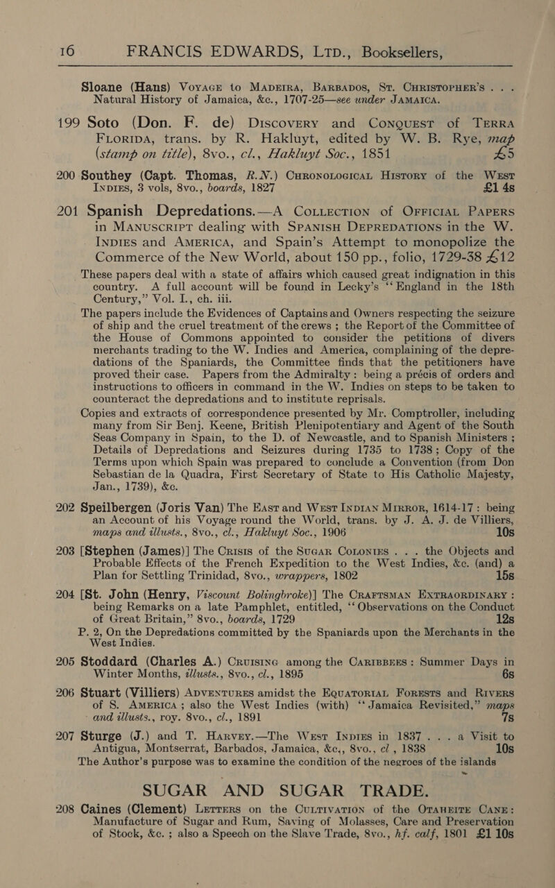 Sloane (Hans) Voyace to Maperra, BarBapos, St. CHRISTOPHER’S. . . Natural History of Jamaica, &amp;c., 1707-25—see under JAMAICA. 199 Soto (Don. F. de) Discovery and Conourest of TERRA FLORIDA, trans. by R. Hakluyt, edited by W. B. Rye, map (stamp on title), 8vo., cl., Hakluyt Soc., 1851 5 200 Southey (Capt. Thomas, &amp;.N.) CurononoeicaL History of the West InpIEs, 3 vols, 8vo., boards, 1827 £1 4s 201 Spanish Depredations.—A CoLiection of OFrricIAL PAPERS in MANuSCRIPT dealing with SPANISH DEPREDATIONS in the W. INDIES and AMERICA, and Spain’s Attempt to monopolize the Commerce of the New World, about 150 pp., folio, 1729-38 412 These papers deal with a state of affairs which caused great indignation in this country. A full account will be found in Lecky’s ‘‘ England in the 18th Century,” Vol. I., ch. iii. The papers include the Evidences of Captains and Owners respecting the seizure of ship and the cruel treatment of the crews ; the Report of the Committee of the House of Commons appointed to consider the petitions of divers merchants trading to the W. Indies and America, complaining of the depre- dations of the Spaniards, the Committee finds that the petitioners have proved their case. Papers from the Admiralty: being a précis of orders and instructions to officers in command in the W. Indies on steps to be taken to counteract the depredations and to institute reprisals. Copies and extracts of correspondence presented by Mr. Comptroller, including many from Sir Benj. Keene, British Plenipotentiary and Agent of the South Seas Company in Spain, to the D. of Newcastle, and to Spanish Ministers ; Details of Depredations and Seizures during 1735 to 1738; Copy of the Terms upon which Spain was prepared to conclude a Convention (from Don Sebastian de la Quadra, First Secretary of State to His Catholic Majesty, Jan., 1739), &amp;e 202 Speilbergen (Joris Van) The East and West Inp1an Mirror, 1614-17: being an Account of his Voyage round the World, trans. by J. A. J. de Villiers, maps and illusts., 8vo., cl., Hakluyt Soc., 1906 10s 203 [Stephen (James)] The Crisis of the Sugar Conontks . . . the Objects and Probable Effects of the French Expedition to the West Indies, &amp;c. (and) a Plan tor Settling Trinidad, 8vo., wrappers, 1802 15s 204 [St. John (Henry, Viscownt Bolingbroke)] The CRAFTSMAN EXTRAORDINARY : being Remarks on a late Pamphlet, entitled, ‘‘ Observations on the Conduct of Great Britain,” 8vo., boards, 1729 12s P. 2, On the Deri aiatiods Soutariteet by the Spaniards upon the Merchants in the West Indies. 205 Stoddard (Charles A.) Cruistnc among the CaripBEES: Summer Days in Winter Months, zlusts., 8vo., cl., 1895 6s 206 Stuart (Villiers) ApveNTuRES amidst the EquaTorRtaAL Forests and Rivers of S. America; also the West Indies (with) ‘‘ Jamaica Revisited,” maps - and tillusts., roy. 8vo., cl., 1891 7s 207 Sturge (J.) and T. Harvey.—The West Inprss in 1837... a Visit to Antigua, Montserrat, Barbados, Jamaica, &amp;c,, 8vo., cl , 1838 10s The Author’s purpose was to examine the condition of the negroes of the islands SUGAR AND SUGAR TRADE. 208 Caines (Clement) Lerrers on the Cuntivation of the Orangrre CANE: Manufacture of Sugar and Rum, Saving of Molasses, Care and Preservation of Stock, &amp;c. ; also a Speech on the Slave Trade, 8vo., hf. calf, 1801 £110s