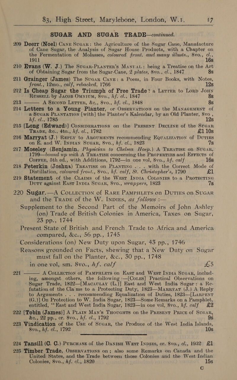 SUGAR AND SUGAR TRADE—continued. 209 Deerr (Noel) Canxe Sucar: the Agriculture of the Sugar Cane, Manufacture of Cane Sugar, the Analysis of Sugar House Products, with a Chapter on the Fermentation of Molasses, coloured front. and many illusts., 8vo., cl., 1911 16s 210 Evans (W. J.) The Sucar-PLantER’s MANUAL: being a Treatise on the Art of Obtaining Sugar from the Sugar-Cane, 2 plates, 8vo., cl., 1847 8s 211 Grainger (James) The Suaar Cane: a Poem, in Four Books, with Notes, front., 12mo., calf, rebacked, 1766 12s 212 Is Cheap Sugar the Triumph of Free Trade? a Lretrer to Lorp Joun Russeii by Jacos Omnium, 8vo., hf. cl., 1847 8s 213 A Srconp Letter, &amp;c., 8vo., hf. cl., 1848 8s  214 Letters to a Young Planter, or Osservations on the MANAGEMENT of a SUGAR PLANTATION [with] the Planter’s Kalendar, by an Old Planter, 8vo , hf. cl., 1785 12s 215 [Long (Edward)] ConstpERaATIons on the PRESENT DxrcrInE of the Stcar TRADE, &amp;c., 4to., hf. cl., 1782 £110s 216 Marryat (J.) Reriy to ARGUMENTS recommending EquaLizATIon of DUTIES on KE. and W. Inp1an Suaar, 8vo., hf. cl., 1823 7s 217 Moseley (Benjamin, Physician to Chelsea Hosp.) A TREATISE on SUGAR, 1799—bound wp with A TREATISE concerning the PROPERTIES and Errects of Corrre, 5th ed., with Additions, 1792—in one vol, 8vo., hf. calf 16s 218 Peterkin (Joshua) TREATISE on PLANTING . . . with the Correct Mode of Distillation, coloured frout., 8vo., hf. calf, St. Christopher's, 1790 £1 219 Statement of the Criarms of the West InpIA CoLontins to a PROTECTING Doty against East Inpia SucGAr, 8vo., wrappers, 1823 78 220 Sugar.—A Co .tiection of RARE PAMPHLETS on DUTIES on SUGAR and the TRADE of the W. INp1Es, as follows :— Supplement to the Second Part of the Memoirs of John Ashley (on) Trade of British Colonies in America, Taxes on Sugar, 23 pp., 1744 Present State of British and French Trade to Africa and America compared, &amp;c., 56 pp., 1745 Considerations (on) New Duty upon Sugar, 43 pp., 1746 Reasons grounded on Facts, shewing that a New Duty on Sugar must fall on the Planter, &amp;c., 30 pp., 1748 in one vol, sm. 8vo., Af. calf 65 A CoLLECTION of PAMPHLETS on East and Wsst Inp14 SuGar, includ- ing, amongst others, the following :—[CoLEs] Practical Observations on Sugar Trade, 1822—[Macau.ay (L.)] East and West India Sugar: a Re- futation of the Cla'ms to a Protecting Duty, 1823—Marryar (J.) A Reply to Arguments . . . recommending Equalization of Duties, 1823—[LARPENT (G.)] On Protection to W: India Sugar, 1823—Some Remarks on a Pamphlet, entitled, ‘‘ East and West India Sugar, 1823—in one vol, 8vo., Af. calf £2 222 [Tobin (James)] A PLatn Man’s TuHovauts on the Present Price of Sucar, 221  &amp;c., 22 pp., cr. 8vo., hf. cl., 1792 9s 223 Vindication of the Usr of Sucar, the Produce of the West India Islands, 8vo., hf. cl., 1792 10s  224 Tansill (C. C.) Purcuass of the DanisH West INpies, cr. 8vo., cl., 1932 £1 225 Timber Trade, OssERVATIONS on; also some Remarks on Canada and the United States, and the Trade between those Colonies and the West Indian Colonies, 8vo., Af. c/., 1820 15s 18)