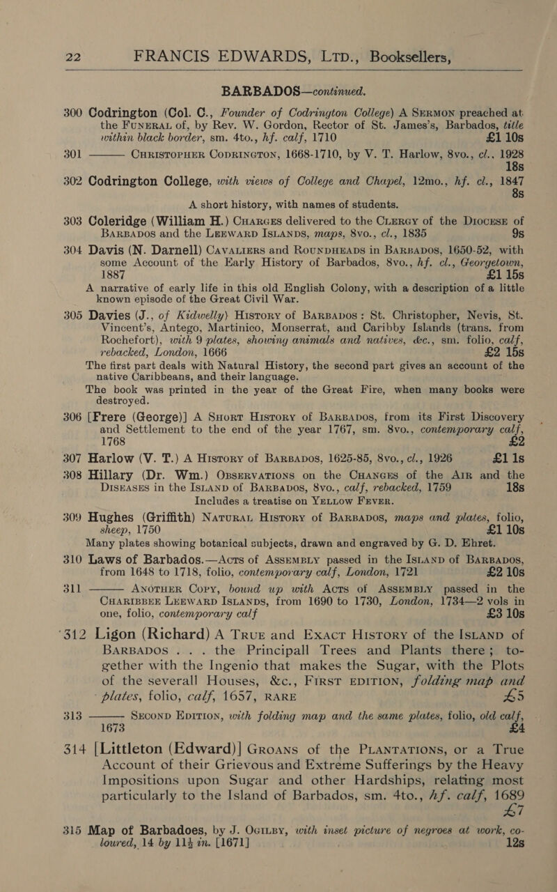  BARBADOS—continued. 300 Codrington (Col. C., Founder of Codrington College) A SkRMON preached at the FUNERAL of, by Rev. W. Gordon, Rector of St. James’s, Barbados, ¢eéle  within black border, sm. 4to., hf. calf, 1710 £1 10s 301 CHRISTOPHER CODRINGTON, 1668-1710, by V. T. Harlow, 8vo., c/., 1928 18s 302 Codrington College, with views of College and Chapel, 12mo., hf. cl., 1847 8s A short history, with names of students. 303 Coleridge (William H.) Cuarcss delivered to the CLurey of the DiocusE of BARBADOS and the LEEWARD ISLANDS, maps, 8vo., cl., 1835 9s 304 Davis (N. Darnell) Cavatizers and RounpHEADS in BaRBapos, 1650-52, with some Account of the Early History of Barbados, 8vo., hf. cl., Georgetown, 1887 £1 15s A narrative of early life in this old English Colony, with a description of a little known episode of the Great Civil War. 305 Davies (J., of Kidwelly) History of BARBAbDos: St. Christopher, Nevis, St. Vincent’s, Antego, Martinico, Monserrat, and Caribby Islands (trans. from Rochefort), with 9 plates, showing animals and natives, d&amp;c., sm. folio, calf, rebacked, London, 1666 £2 15s The first part deals with Natural History, the second part gives an account of the native Caribbeans, and their language. The book was printed in the year of the Great Fire, when many books were destroyed. 306 [Frere (George)] A SHort History of Barzapos, from its First Discovery and Settlement to the end of the year 1767, sm. 8vo., contemporary calf, £2 1768 307 Harlow (V. T.) A History of Barsapos, 1625-85, 8vo., cl., 1926 £1 1s 308 Hillary (Dr. Wm.) Oxservations on the CHancrs of the Arr and the DISEASES in the ISLAND of BarsBavos, 8vo., calf, rebacked, 1759 18s Includes a treatise on YELLOW FEVER. 309 Hughes (Griffith) Narurat History of BarBabos, maps and plates, folio, sheep, 1750 £1 10s Many plates showing botanical subjects, drawn and engraved by G. D. Ehret. 310 Laws of Barbados.—<Acts of AsskMBLY passed in the ISLAND of BaRBapos, from 1648 to 1718, folio, contemporary calf, London, 1721 £2 10s ANOTHER Copy, bound up with Acts of ASSEMBLY passed in the CHARIBBEE LEEWARD IsLANbDs, from 1690 to 1730, London, 1734—2 vols in one, folio, contemporary calf £3 10s ‘312 Ligon (Richard) A True and Exact History of the Istanp of BARBADOS .... the Principall Trees and Plants there; to- gether with the Ingenio that makes the Sugar, with the Plots of the severall Houses, &amp;c., First epirion, folding map and plates, folio, calf, 1657, RARE SECOND Epition, with folding map and the same plates, folio, old calf,  311 313  1673 314 [Littleton (Edward)| Groans of the PLANTATIONS, or a True Account of their Grievous and Extreme Sufferings by the Heavy Impositions upon Sugar and other Hardships, relating most particularly to the Island of Barbados, sm. 4to., Af. calf, pr 7 315 Map of Barbadoes, by J. OctLBy, with inset picture of negroes at work, co- lowred, 14 by 114 zn. [1671] | 12s