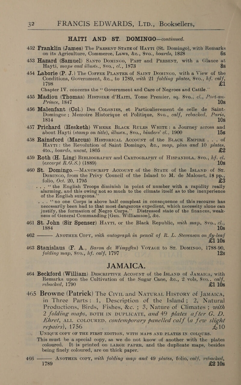 HAITI AND ST. DOMINGO—continued. 452 Franklin (James) The Present State of Hayti (St. Domingo), with Remarks on its Agriculture, Commerce, Laws, &amp;c., 8vo., boards, 1828 6s 453 Hazard (Samuel) Santo Dominco, Past and PRESENT, with a Glance at Hayti, maps and tllusts., 8vo., cl., 1873 8s 454 Laborie (P. J.) The Correr PLANTER of Saint Dominco, with a View of the Conditions, Government, &amp;c., to 1789, with 21 folding plates, 8vo., hf. sot 1798 1 Chapter IV. concerns the ‘‘ Government and Care of Negroes and Cattle.”’ 455 Madiou (Thomas) Historre d’Haiti, Tome Premier, sq. 8vo., c/., Port-au- Prince, 1847 10s 456 Malenfant (Col.) Des Cononirs, et Particulierement de celle de Saint- Domingue ; Memoire Historique et Politique, 8vo., calf, rebacked, Paris, 1814 10s 457 Prichard (Hesketh) Wurre Biack RuLes WHITE: a Journey across and about Hayti (stamp on title), illusts., 8vo., binders’ cl., 1900 15s 458 Rainsford (Marcus) Historica Account of the Back Empire... of Hayti: the Revolution of Saint Domingo, &amp;c., map, plan and 10 plates, 4to., boards, uncut, 1805 459 Roth (H. Ling) Brstiocrapuy and CartoGRaPHy of HisPpANIOoLA, 8vo., hf. cl. (excerpt R.G.S.) (1889) “10s 460 St. Domingo.—Manuscripr Account of the State of the Istanp of Sr. Dominao, from the Privy Council of the Island to M. de Malouet, 18 pp., folio, Oct. 20, 1795 £3 . ‘*the English Troops diminish in point of number with a rapidity really alarming, and this owing not so much to the climate itself as to the inexperience of the English surgeons.”’ . . . Sno one Corps is above half compleat in consequence of this recourse ‘has necessarily been had to that most dangerous expedient, which necessity alone can justify, the formation of Negro Corps.’’ Distressed state of the finances, weak- ness of General Commanding [Gen. Williamson], &amp;c. 461 St. John (Sir Spenser) Hay, or the Black Republic, wth map, 8vo., cl., 1884  10s 462 ANOTHER Copy, with autograph in pencil of R. L. Stevenson on fly-leaf 110s 463 Stanislaus (F. A., Baron de Wimpffen) VovacE to St. Domrneo, 1788-90, folding map, 8vo., hf. calf, 1797 12s JAMAICA. 464 Beckford (William) Descriptive Account of the Isnanp of Jamaica, with Remarks upon the Cultivation of the Sugar Cane, &amp;c., 2 vols, 8vo., calf, rebucked, 1790 £1 10s 465 Browne (Patrick) The Civiz and Naturat History of Jamaica, in Three Parts: 1, Description of the Island; 2, Natural Productions, Birds, Fishes, &amp;c. ; 3, Nature of Climates ; wth 2 folding maps, BOTH IN DUPLICATE, and 49 plates after G. D. Ehret, ALL COLOURED, contemporary panelled calf (a few slight repatrs), 1756 ) 10 UNIQUE COPY OF THE FIRST EDITION, WITH MAPS AND PLATES IN COLOURS. This must be a special copy, as we do not know of another with the plates coloured. It is printed on LARGE PAPER, and the duplicate maps, besides being finely coloured, are on thick paper. : 466  ANOTHER COPY, with folding map and 49 plates, folio, calf, rebacked, £2 10s 1789