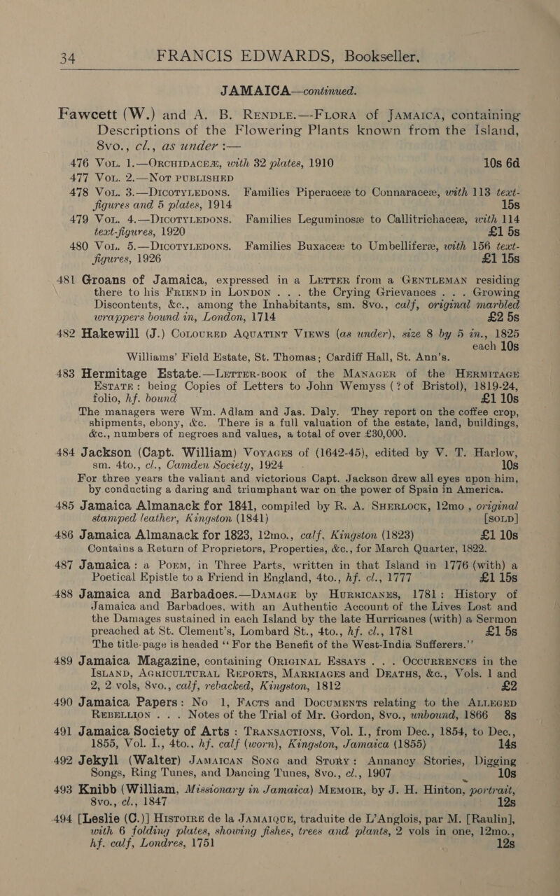  JAMAICA—continued. Fawcett (W.) and A. B. RenpLe.—-FLora of Jamaica, containing Descriptions of the Flowering Plants known from the Island, Svo., cl., as under :— 476 Vou. 1.—ORCHIDACE®, with 32 plates, 1910 10s 6d 477 Vou. 2.—NoT PUBLISHED A478 Vou. 3.—DicotyLepons. Families Piperacez to Connaracez, with 113 text- Jigures and 5 plates, 1914 15s 479 VoL. 4.—DicotyLepons. Families Leguminose to Callitrichacez, wzth 114 text-figures, 1920 £1 5s 480 Vou. 5.—DicotyLEpons. Families Buxacez to Umbellifere, with 156 text- figures, 1926 . £1 15s 481 Groans of Jamaica, expressed in a Letter from a GENTLEMAN residing there to his FrrEnD in Lonpon . . . the Crying Grievances . . . Growing Discontents, &amp;e., among the Inhabitants, sm. 8vo., calf, original marbled wrappers bound in, London, 1714 £2 5s 482 Hakewill (J.) Cotourrp Aquatint ViEws (as under), size 8 by 5 in., 1825 each 10s  Williams’ Field Estate, St. Thomas; Cardiff Hall, St. Ann’s. 483 Hermitage Hstate.—Lerrer-sook of the Manacrer of the HERMITAGE Estate: being Copies of Letters to John Wemyss (? of Bristol), 1819-24, folio, hf. bound. £1 10s The managers were Wm. Adlam and Jas. Daly. They report on the coffee crop, shipments, ebony, &amp;c.. There is a full valuation of the estate, land, buildings, &amp;c., numbers of negroes and values, a total of over £30,000. 484 Jackson (Capt. William) Voyacss of (1642-45), edited by V. T. Harlow, sm. 4to., cl., Camden Society, 1924 10s For three years the valiant and victorious Capt. Jackson drew all eyes upon him, by conducting a daring and triumphant war on the power of Spain in America. 485 Jamaica Almanack for 1841, compiled by R. A. SuHERLock, 12mo , original stamped leather, Kingston (1841) [SOLD ] 486 Jamaica Almanack for 1823, 12mo., calf, Kingston (1823) £1 10s Contains a Return of Proprietors, Properties, &amp;c., for March Quarter, 1822. 487 Jamaica: a Porm, in Three Parts, written in that Island in 1776 (with) a Poetical Epistle to a Friend in England, 4to., hf. cl., 1777 £1 15s 488 Jamaica and Barbadoes.—Damacr by Hurricanus, 1781: History of Jamaica and Barbadvoes, with an Authentic Account of the Lives Lost and the Damages sustained in each Island by the late Hurricanes (with) a Sermon preached at St. Clement’s, Lombard St., 4to., Af. cl., 1781 £1 5s The title-page is headed ‘‘ For the Benefit of the West-India Sufferers.’’ 489 Jamaica Magazine, containing OricinaL Essays . . . OCCURRENCES in the IsLAND, AGRICULTURAL Reports, MARRIAGES and DsEatus, &amp;c., Vols. 1 and 2, 2 vols, 8vo., calf, rebacked, Kingston, 1812 . _ £2 490 Jamaica Papers: No 1, Facts and Documents relating to the ALLEGED ReBELLION . . . Notes of the Trial of Mr. Gordon, 8vo., unbound, 1866 8s 491 Jamaica Society of Arts : Transactions, Vol. I., from Dec., 1854, to Dec., 1855, Vol. I., 4to., hf. calf (worn), Kingston, Jamaica (1855) 14s 492 Jekyll (Walter) Jamarcan Sone and Story: Annancy Stories, Digging Songs, Ring Tunes, and Dancing Tunes, 8vo., cl., 1907 s 10s 493 Knibb (William, Missionary in Jamaica) Memorr, by J. H. Hinton, portrait, 8vo., cl., 1847 Yds 494 [Leslie (C.)] Hisrorre de la JAMAIQUE, traduite de L’Anglois, par M. [Raulin], with 6 foldiny plutes, showing fishes, trees and plants, 2 vols in one, 12mo., hf. calf, Londres, 1751 | 12s