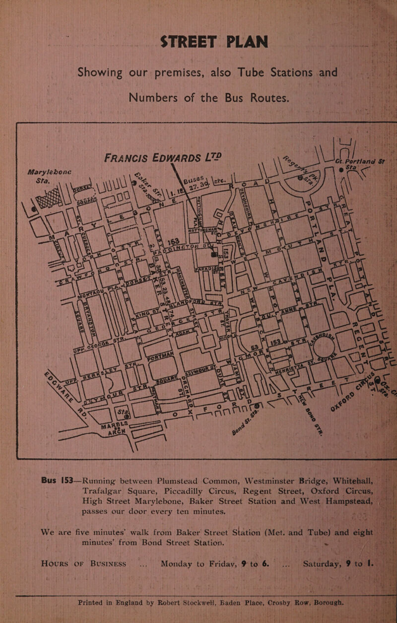 STREET PLAN Showing our premises, also Tube Stations and  Numbers of the Bus Routes. rp ea eh         Ct. Portland St AO Bets =) we oy pia FRANCIS EDWARDS L?? Marylebone       Bus 153—Running between Plumstead Common, Westminster Bridge, Whitehall, — Trafalgar Square, Piccadilly Circus, Regent Street, Oxford ‘Circus, - High Street Marylebone, Baker Street Station and West Hampstead, | passes our door every ten minutes. Pe We are five minutes’ walk from Baker Street Station (Met. and Tube) and eight — minutes’ from Bond Street Station. lee ea ae | MS Hours oF Business... Monday to Friday, # to 6... Saturday, 9 to I. vile Printed in England by Robert StockweH, Baden Place, Crosby. Row, Borough. fimpaa Fag 5 Sh sia Oa Se