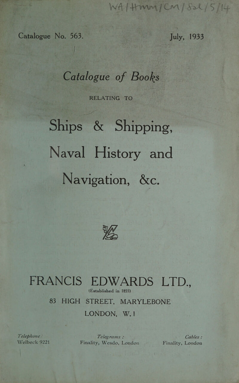 Catalogue No. 563. ae July, 1933 Catalogu of Books Ships &amp; Shipping, Naval History and Navigation, &amp;c. Be FRANCIS EDWARDS LTD. (Established in 1855) 83 HIGH STREET, MARYLEBONE LONDON, W.1 Telephone - Telegrams + Cables : Welbeck 9221 Finality, Wesdo, London Finality, London