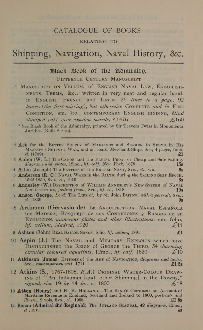 CATALOGUE OF BOOKS RELATING TO Shipping, Navigation, Naval History, &amp;c.   lack Book of the Admiralty. FIFTEENTH CENTURY MANUSCRIPT 1 MANUSCRIPT ON VELLUM, of ENGLISH NavaL Law, ESTABLISH- MENTS, TERMS, &amp;c.,; written in very neat and regular hand, in ENGLISH, FRENCH and LATIN, 26 dines to a page, 92 leaves (the first missing), but otherwise COMPLETE and in FINE CONDITION, sm. 4to., CONTEMPORARY ENGLISH BINDING, blind stamped calf over wooden boards, ? 1476 4160 * See Black Book of the Admiralty, printed by Sir Travers Twiss in Monumenta Juridica (Rolls Series).  2 Act for the Brrrer Supepty of MARINERS and SEAMEN to SERVE in His Magesty’s Sutes of Wark, and on board Merchant Ships, &amp;c., 4 pages, folio, cl. (1789) £1 3 Alden (W. L.) The Canor and the Fryrne Proa, or Cheap and Safe Sailing, diagrams and plates, 12mo., hf. calf, New York, 1878 15s 4 Allen (Joseph) The Barruss of the British Navy, 8vo., cl., N.D. 6s 5 Anderson (R. C.) Nava Wars in the Bautic during the Sartine Sarp Epocu, 1522 1850, 8vo., cl., 1910 . 6s 6 Annesley (W.) Description of WiLLIAm ANNESLEY’S NEw System of Navan ARCHITECTURE, folding front., 8vo., hf. cl., 1818 10s 7 Anson (George, Lord) The Lirr of, by Nir John Barrow, with a portrait, aa. cl., 1839 s 8 Artinano (Gervasio de) La ArguirecruRA Nava EspaNoLa (en Maprra) Bosgurjo de sus CoNnpDICIONES y Rascos de su EVOLUCION, numerous plates and other tllustrations, sm. folio, hf. vellum, Madrid, 1920 All 9 Ashton (John) REAL SarLor Songs, folio, Af. vellum, 1891 £) 10 Aspin (J.) The Navat and Muirary Expiorrs which have DISTINGUISHED the REIGN of GEORGE the THIRD, 34 charming circular coloured aquatints, 12mo., hf. calf, 1820 £10 11 Atkinson (James) Epiroms of the Art of Navication, diagrams and tables, 8vo., contemporary calf, 1711 £1 5s 12 Atkins (S., 1767-1808, R.A.) OriciInAL WaTER-CoLourR Draw- inc of ‘‘An Indiaman [and other Shipping] in the Downs,” stgned, size 19 by 14 zn., c. 1800 418 13 Atton (Henry) and H. H. Hottanp.—The Kivye’s Customs: an Account of Maritime Revenue in England, Scotland and Ireland to 1800, portraztx and illusts., 2 vols, 8vv., c/., 1908 £1 5s 14 Bacon (Admiral Sir- Reginald) The Jurtanp Scanpat, 42 diagrams, aia eh, No s