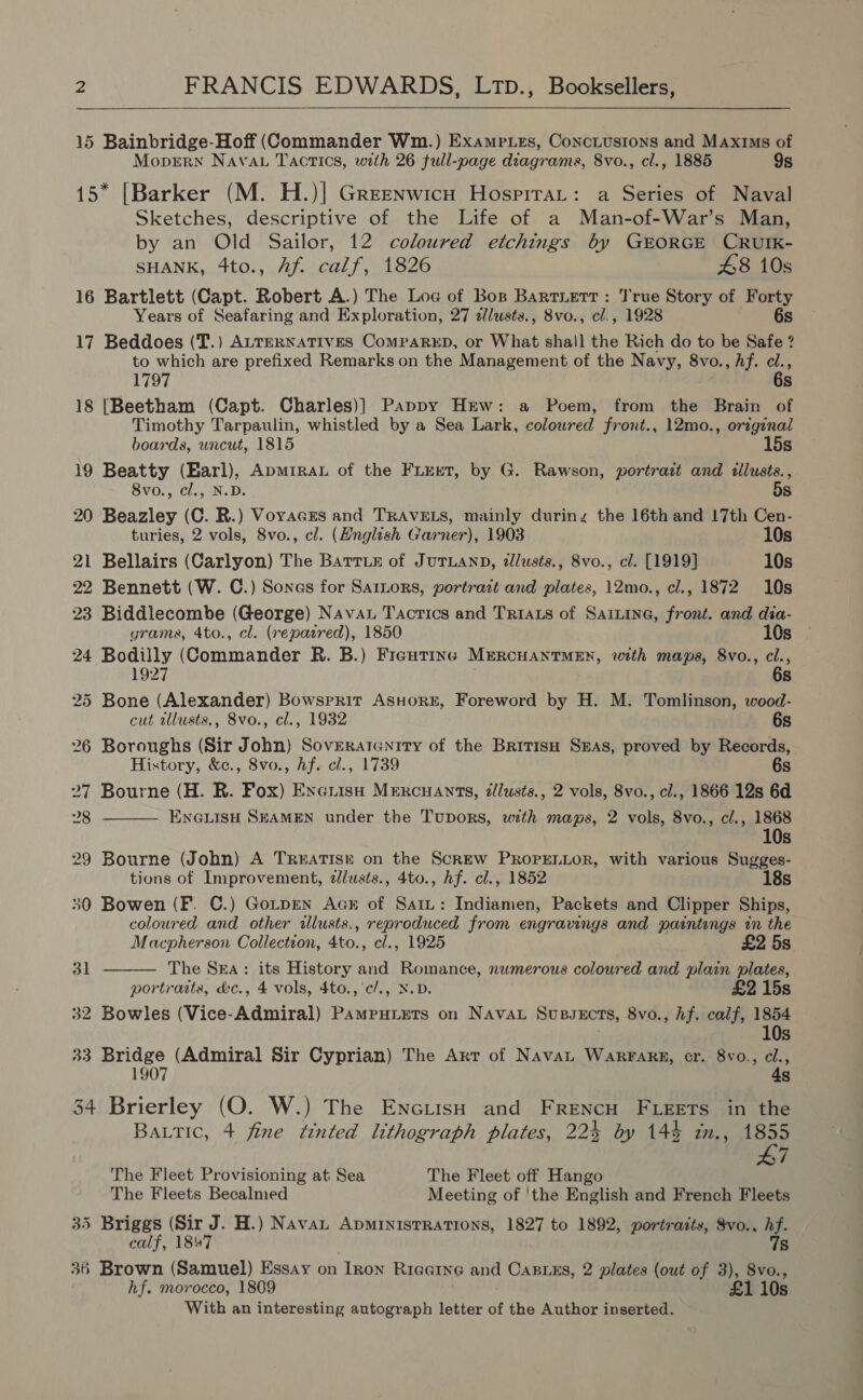   15 Bainbridge-Hoff (Commander Wm.) Exampues, Conciusions and MAxis of MoprErn Navan Tactics, with 26 full-page diagrama, 8vo., cl., 1885 9s * [Barker (M. H.)| Greenwicn Hospirat: a Series of Naval Sketches, descriptive of the Life of a Man-of-War’s Man, by an Old Sailor, 12 coloured etchings by GEORGE CRUIK- SHANK, 4to., Af calf, 1826 48 10s 16 Bartlett (Capt. Robert A.) The Loc of Bos Bartiett : True Story of Forty Years of Seafaring and Exploration, 27 dlusts., 8vo., cl., 1928 6s 17 Beddoes (T.) ALTERNATIVES ComraReD, or What sha!l the Rich do to be Safe ? to which are prefixed Remarks on the Management of the Navy, 8vo., hf. cl., 1797 6s 18 [Beetham (Capt. Charles)] Pappy Hew: a Poem, from the Brain of Timothy Tarpaulin, whistled by a Sea Lark, coloured front., 12mo., original boards, wncut, 1815 15s 19 Beatty (Earl), Apmrra of the Fieret, by G. Rawson, portrait and illusts., 8vo., cl., N.D. 5s 20 Beazley (C. R.) VoracEs and TRAVELS, mainly during the 16th and 17th Cen- turies, 2 vols, 8vo., cl. (Hnglish Garner), 1903 10s 21 Bellairs (Carlyon) The Barrie of JuTLAND, ilusts., 8vo., cl. [1919] 10s 22 Bennett (W. C.) Sones for Samors, portratt and plates, 12mo., cl., 1872 10s 23 Biddlecombe (George) Nava Tactics and Triats of Sainine, front. and dia- yrams, 4to., cl. (repaired), 1850 10s 24 Bodilly (Commander R. B.) Ficutine MreRcHuaNtTMEN, with maps, 8vo., cl., 1927 . Re 25 Bone (Alexander) Bowsrrir AsHoRE, Foreword by H. M. Tomlinson, wood- cut wlusts., 8vo., cl., 1932 6s 26 Boroughs (Sir John) Soveratenrry of the BritisH Sxas, proved by Records, History, &amp;c., 8vo., hf. cl., 1739 6s 27 Bourne (H. RB. Fox) Excrisn Mercuants, élusts., 2 vols, 8vo., cl., 1866 12s 6d  28 ENGLISH SEAMEN under the Tupors, wth maps, 2 vols, 8vo., cl., 1868 10s 29 Bourne (John) A Treatisé on the Screw PRoPELLOR, with various Sugges- tions of Improvement, ¢lusts., 4to., hf. cl., 1852 18s 30 Bowen (F. C.) GotpEN Ack of Sati: Indiamen, Packets and Clipper Ships, coloured and other tllusts., reproduced from engravings and paintengs in the  Macpherson Collection, 4to., cl., 1925 £2 5s 31 The Sea: its History and Romance, nwmerous coloured and plain plates, portraits, &amp;c., 4 vols, 4to., ¢/., N.D. £2 15s 32 Bowles (Vice-Admiral) Pamputets on Navat Susvects, 8vo., hf. calf, 1854 10s 33 Bridge (Admiral Sir Cyprian) The Arr of Navau WarFarg, cr. 8vo., ci., 1907 4s 34 Brierley (O. W.) The EnciisH and FRreNncH FLEETS in the Battic, 4 fine tinted lithograph plates, 224 by 144 im., 1855 47 The Fleet Provisioning at Sea The Fleet off Hango The Fleets Becalmed Meeting of 'the English and French Fleets 35 Briggs (Sir J. H.) Navat ADMINISTRATIONS, 1827 to 1892, portraits, Svo., hf. calf, 1847 7s 36 Brown (Samuel) Essay on ‘Inox Riaeine and CABLES, 2 plates (out of 3), 8vo., hf. morocco, 1809 £1 10s With an interesting autograph letter of the Author inserted.
