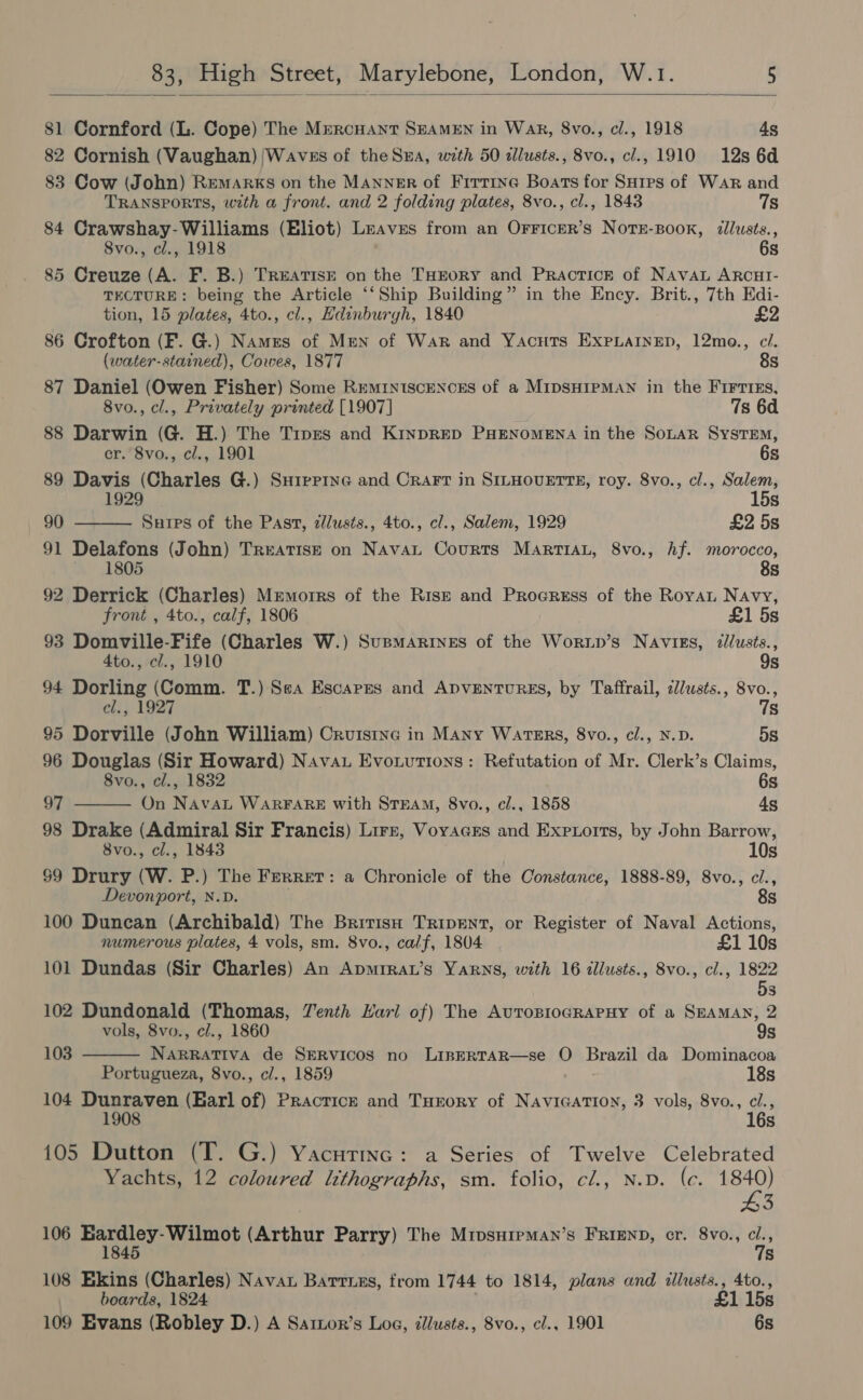  81 Cornford (L. Cope) The Mrercuant SEAMEN in Wak, 8vo., cl., 1918 4s 82 Cornish (Vaughan) Waves of theSna, with 50 tllusts., 8vo., cl., 1910 12s 6d 83 Cow (John) Remarks on the Manner of Firtrne Boats for SHips of War and TRANSPORTS, with a front. and 2 folding plates, 8vo., cl., 1843 7s 84 Crawshay-Williams (Eliot) Leaves from an OFrFicer’s Nots-Book, illusts., 8vo., cl., 1918 6s 85 Creuze (A. F. B.) Treatise on the THEORY and Practicr of Navau ARCHI- TECTURE: being the Article ‘‘Ship Building” in the Ency. Brit., 7th Edi-   tion, 15 plates, 4to., cl., Edinburgh, 1840 £2 86 Crofton (F. G.) Names of Men of War and Yacuts EXxpLaIneD, 12mo., ci. (water-stained), Cowes, 1877 8s 87 Daniel (Owen Fisher) Some REMINISCENCES of a MIDSHIPMAN in the FIFTIES, 8vo., cl., Privately printed [1907] 7s 6d 88 Darwin (G. H.) The Tipes and KinpRED PHENOMENA in the SoLAR SysTEM, er. 8vo., ci., 1901 6s 89 Davis (Charles G.) Suipprne and Crart in SILHOUETTE, roy. 8vo., cl., Salem, 15s 90 Sures of the Past, zlusts., 4to., cl., Salem, 1929 £2 5s 91 Delafons (John) TreatisE on Navat Courts MarttaL, 8vo., hf. morocco, 1805 8s 92 Derrick (Charles) Mumorrs of the Rise and Proeress of the Roya Navy, front , 4to., calf, 1806 £1 5s 93 Domville-Fife (Charles W.) Supmarines of the Worup’s Navigs, dlusts., 4to., cl., 1910 9s 94 Dorling (Comm. T.) Sea Escapes and ADVENTURES, by Taffrail, zl/usts., 8vo., el., 1927 7s 95 Dorville (John William) Cruistne in Many Waters, 8vo., cl., N.D. 5s 96 Douglas (Sir Howard) Nava Evouutions: Refutation of Mr. Clerk’s Claims, 8vo., cl., 1832 6s 97 On NAavaL WARFARE with STEAM, 8vo., c/., 1858 As 98 Drake (Admiral Sir Francis) Lirr, Voyacrs and Exexorts, by John Barrow, 8vo., cl., 1843 | 10s $9 Drury (W. P.) The Ferret: a Chronicle of the Constance, 1888-89, 8vo., ci., Devonport, N.D. 8s 100 Duncan (Archibald) The British Tripent, or Register of Naval Actions, numerous plates, 4 vols, sm. 8vo., calf, 1804 £1 10s 101 Dundas (Sir Charles) An Apmirat’s Yarns, with 16 allusts., 8vo., cl., 1822 be ] 102 Dundonald (Thomas, Venth Karl of) The AuropiogRaPHy of a Seaman, 2  vols, 8vo., cl., 1860 9s 103 NARRATIVA de SERVICOS no LIBERTAR—se O Brazil da Dominacoa Portugueza, 8vo., cl., 1859 18s 104 Dunraven (Earl of) Practicz and Turory of NAVIGATION, 3 vols, 8vo., ci., 1908 16s 105 Dutton (T. G.) Yacutinc: a Series of Twelve Celebrated Yachts, 12 coloured lithographs, sm. folio, cl., N.D. (e. rea fe 106 Eardley-Wilmot (Arthur Parry) The MripsureMan’s FRIEND, cr. 8vo., on 1845 s 108 Ekins (Charles) Nava Bartuzs, from 1744 to 1814, plans and illusts., 4to., boards, 1824 £1 15s 109 Evans (Robley D.) A Sartor’s Log, dlusts., 8vo., cl., 1901 6s