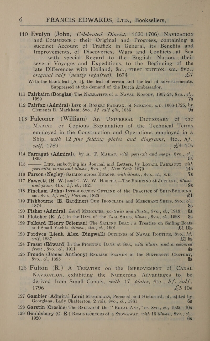 110 Evelyn (John, Celebrated Diarist, 1620-1706) NaviGaTIon and COMMERCE: their Original and Progress, containing a succinct Account of Traffick in General, its Benefits and Improvements, of Discoveries, Wars and Conflicts. at Sea . with special Regard to the English Nation, — their several Voyages and Expeditions, to the Beginning of the late Differences with Holland, &amp;c., FIRST EDITION, sm. 8vo., original calf (neatly penaieane 1674 £7 With the blank leat [A 1], the leaf of errata and the leaf of advertisements. Suppressed at the demand of the Dutch Ambassador. lil Haichiien (Douglas) The Narratrve of a Navan Nogopy, 1907-24, 8vo., re s 112 Fairfax (Admiral) Lire of Ropert Farrrax, of STEETON, a.p. 1666-1725, by Clements R. Markham, 8vo., hf ca/f gilt, 1885 9s 113 Falconer (William) An Untversat Dicrronary of the MARINE, or Copious Explanation of the Technical Terms employed in the Construction and Operations employed in a Ship, wth 12 fine folding plates and diagrams, 4to., hf.  calf, 1789 #4 10s 114 Farragut (Admiral), by A. T. MAHAN, with portrait and maps, 8vo., cl., 1893 5s 115 LirE, embodying his Journal and Letters, by Loyati FARRAGUT, with portraits, maps and illusts., 8vo., cl., New York 1879 14s 116 Farson (Negley) Satine across EvRopE, with zllusts., 8vo.. cl., N.D. 7s 117 Fawcett (H. W.) and G. W. W. Hooprer.—The Ficutine at JUTLAND, 2llusts. and plans, 4to., hf. cl., 1921 9s 118 Fincham ‘John) Inrropuctrory Ournine of the Pracricr of Surp-BuILpING, sm. 8vo., hf. calf, Portsea, 1825 £1 119 Fishbourne (BE. Gardiner) Our Ironciaps and Mercuant Suips, 8vo., c/., 1874 8s 120 Fisher (Admiral, Lord) Mremortxs, portraits and illusts., 8vo., cl., 1919 88 121 Fletcher (R. A.) In the Days of the Tau Suips, zlusts., 8vo., cl., 1928 8s 122 Folkard (Henry Coleman) The Sariinc Boat: a Treatise on Sailing Boats and Small Yachts, z/usts., 4to., cl., 1901 £1 10s 123 Fordyce (Lieut. Alex. Dingwall) Ouriines of Navan Rovttng, 8vo., Af. calf, 1837 £1 5s 124 Fraser (Edward) In the Fieguttnc Days at Sra, with allusts. and a coloured front , 8vo., el., 1911 4s 125 Froude (James Anthony) Encniiso SreAMEN in the SrxteentH CENTURY, 8vo., cl., 1895 8s 126 Fulton (R.) A Treatise on the IMPROVEMENT of CANAL NAVIGATION, exhibiting the Numerous Advantages to be derived from Small Canals, wth 17 plates, 4to., hf. calf, 1796 . 45 10s 127 Gambier (Admiral Lord) Memoriats, Personal and Historical, of, edited by Georgiana, Lady Chatterton, 2 vols, Svo., c/., 1861 6s 128 Garstin (Crosbie) The Banuap of the ‘‘ Roya Any,” cr. 8vo., e/., 1922 10s 129 Gouldsbury (C. E.) Reminiscences of a Srowaway, with 16 dllusts., 8vo., cl., 1920 6s