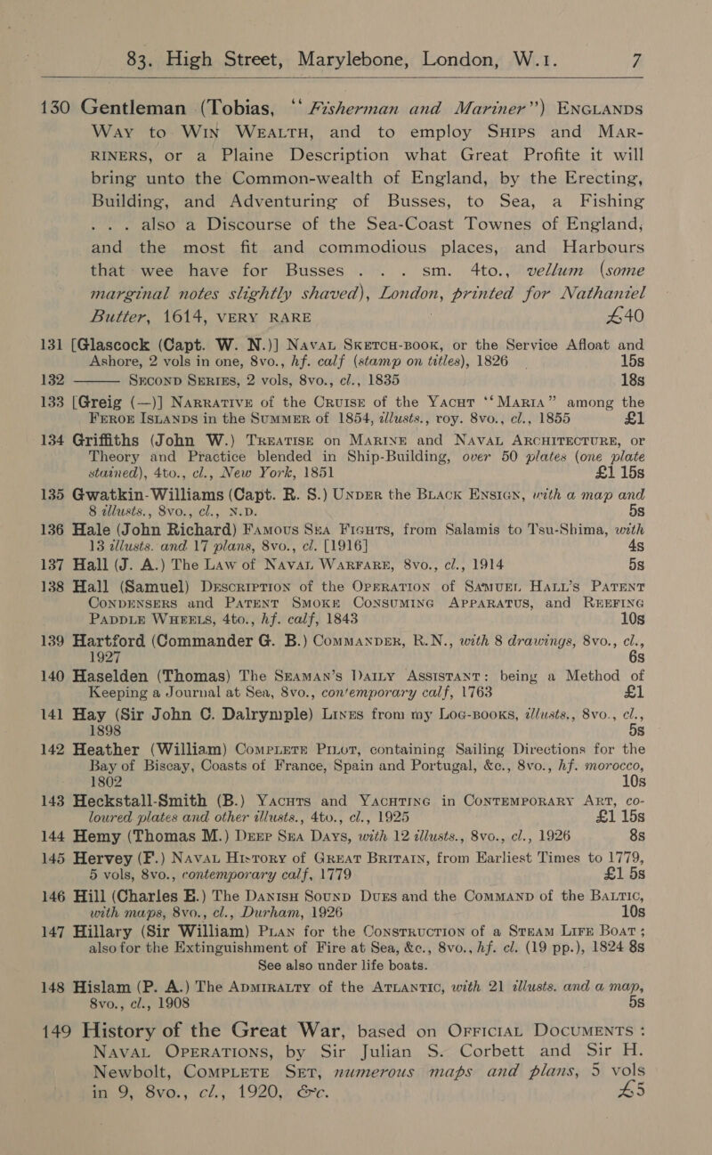   130 Gentleman (Tobias, “* A%sherman and Mariner”) ENGLANDS Way to. WIN WEALTH, and to employ SHips and Mar- RINERS, or a Plaine Description what Great Profite it will bring unto the Common-wealth of England, by the Erecting, Building, and Adventuring of Busses, to Sea, a_ Fishing also a Discourse of the Sea-Coast Townes of England, and the most fit and commodious places, and Harbours that wee have for Busses . .. sm. 4to., vellum (some marginal notes slightly shaved), London, printed for Nathaniel Butter, 1614, VERY RARE . 440 131 [Glascock (Capt. W. N.)] Navan Skerca-Book, or the Service Afloat and  Ashore, 2 vols in one, 8vo., hf. calf (stamp on titles), 1826 - 15s 132 SxconD SERIES, 2 vols, 8vo., cl., 1835 18s 133 [Greig (—)] Narrative of the Crutsx of the Yacut ‘‘ Marta” among the FEROE ISLANDS in the SumMER of 1854, allusts., roy. 8vo., cl., 1855 £1 -134 Griffiths (John W.) Treatis—E on MarivE and Nava ARCHITECTURE, or Theory and Practice blended in Ship-Building, over 50 plates (one plate stained), 4to., cl., New York, 1851 £1 15s 135 Gwatkin- Williams (Capt. R. 8.) Unpmr the BLack ENsiIcn, with a map and 8 alusts., 8vo., cl., N.D. 5s 136 Hale (John Richard) Famous Sua Fieuts, from Salamis to Tsu-Shima, with 13 dllusts. and 17 plans, 8vo., cl. [1916] 4g 137 Hall (J. A.) The Law of Navan WaRFARE, 8vo., cl., 1914 5s 138 Hall (Samuel) Desorretion of the Operation of SamuEn Hanw’s PATent CoNDENSERS and PaTENT SmoKE ConsSuMING APPARATUS, and R#HEFING PADDLE WHEELS, 4to., hf. calf, 1843 10s 139 Hartford (Commander G. B.) Commanpsk, R.N., with 8 drawings, 8vo., cl., 1927 6s 140 Haselden (Thomas) The Szaman’s Dany Assistant: being a Method of Keeping a Journal at Sea, 8vo., con’emporary calf, 1763 141 Hay (Sir John C. Dalrymple) Lines from my Log-Books, d/usts., 8vo., cl., 1898 5s 142 Heather (William) Comrnete Prot, containing Sailing Directions for the Bay of Biscay, Coasts of France, Spain and Portugal, &amp;c., 8vo., hf. morocco, 1802 10s 143 Heckstall-Smith (B.) Yacurs and Yacutinc in ContEMPORARY ART, co- loured plates and other illusts., 4to., cl., 1925 £1 15s 144 Hemy (Thomas M.) Dsrp Sra Days, with 12 dllusts., 8vo., cl., 1926 8s 145 Hervey (F.) Navau Hivrory of Great Britatn, from Earliest Times to 1779, 5 vols, 8vo., contemporary calf, 1779 £1 5s 146 Hill (Charles E.) The Danisu Sounp Duss and the Commanp of the Batic, with maps, 8vo., cl., Durham, 1926 10s 147 Hillary (Sir William) Pian for the Consrruction of a Steam Lire Boat; also for the Extinguishment of Fire at Sea, &amp;c., 8vo., hf. cl. (19 pp.), 1824 8s See also under life boats. 148 Hislam (P. A.) The Apmrrauty of the ATLANTIC, with 21 illusts. and a map, 8vo., cl., 1908 5s 149 History of the Great War, based on OrriciaL DocuMENTs :‘ NavaAL OPERATIONS, by Sir Julian S. Corbett and Sir H. Newbolt, CompLeTeE Set, numerous maps and plans, 5 vols in 9, 8vo., cl., 1920, &amp;c. #5