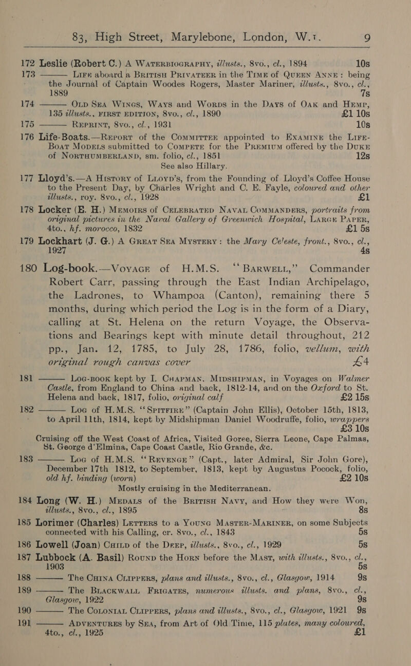    172 Leslie (Robert C.) A WATERBIOGRAPHY, z/lusts., Svo., cl., 1894 10s 173 Lire aboard a Brivisu PRivaTeER in the Trmg of QuEEN ANNE: being the Journal of Captain Woodes Rogers, Master Mariner, c//usts., 8vo., i 1889 Ss 174 OLp Ska Wines, Ways and Worps in the Days of Oak and Hemp, 135 zllusts., FIRST EDITION, 8vo., cl., 1890 £1 10s 175 REPRINT, 8vo., c/., 1931 10s  176 Life-Boats.—Rerorr of the CommITTEE appointed to Examine the Lirr- Boat MopELs submitted to ComprtreE for the PrREmiv™ offered by the DUKE of NORTHUMBERLAND, sm. folio, cl., 1851 12s See also Hillary. 177 Lloyd’s.—A Hrsrory of Luioyn’s, from the Founding of Lloyd’s Coffee House to the Present Day, by Charles Wright and C. E. Fayle, coloured and other illusts., roy. 8vo., cl., 1928 £1 178 Locker (E. H.) Memorrs of CELEBRATED NavaL CoMMANDERS, portraits from original pictures in the Naval Gallery of Greenwich Hospital, LARGH PAPER, 4to., hf. morocco, 1832 £1 5s 179 Lockhart (J. G.) A Great Sea Mystery: the Mary Celeste, front., 8vo., cl., 1927 4s 180 Log-book.—Vovacrt of H.M.S. ‘“* BarweLt,” Commander Robert Carr, passing through the East Indian Archipelago, the Ladrones, to Whampoa (Canton), remaining there 5 months, during which period the Log is in the form of a Diary, calling at St. Helena on the return Voyage, the Observa- tions and Bearings kept with minute detail throughout, 212 povesianeed2, 1785, to July. 28,\ 1786, folio, vellum, with   original rough canvas cover #4 181 Loe-Book kept by I. Cuapman, MIDSHIPMAN, in Voyages on Walmer Castle, from England to China and back, 1812-14, and on the Oxford to St. Helena and back, 1817, folio, original calf £2 15s 182 Loe of H.M.S. ‘*Sprrrrre” (Captain John Ellis), October 15th, 1813, to April 11th, 1814, kept by Midshipman Daniel Woodruffe, folio, wrappers 3 10s Cruising off the West Coast of Africa, Visited Goree, Sierra Leone, Cape Palmas, St. George d’ Elmina, Cape Coast Castle, Rio Grande, &amp;c. Loe of H.M.S. ‘‘Revence” (Capt., later Admiral, Sir John Gore), December 17th 1812, to September, 1813, kept by Augustus Pocock, folio, old hf. binding (worn) £2 10s Mostly cruising in the Mediterranean. 184 Long (W. H.) Mepats of the British Navy, and How they were Won,  183     allusts., 8vo., cl., 1895 8s 185 Lorimer (Charles) Lerrers to a Younac MasteR-MARINER, on some Subjects connected with his Calling, cr. 8vo., cl., 1843 5s 186 Lowell (Joan) Carixp of the Deep, allusts., 8vo., c/., 1929 5s 187 Lubbock (A. Basil) Rounp the Horn before the Mast, with zllusts., 8vo., ts le iS) 188 The CHINA CLIPPERS, plans and illusts., 8vo., cl., Glasyou, 1914 9s 189 The BLacKWALL FRIGATES, numerous tllusts. and plans, 8vo., cl., Glasgow, 1922 9s 190 The Cotontax Criiprers, plans and illusts., 8vo., cl., Glasgow, 1921 9s 191 - ADVENTURES by Sx, from Art of Old Time, 115 plutes, many coloured, 4to., cl., 1925 £1