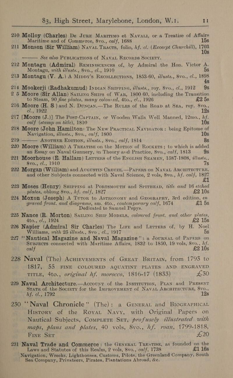 210 Molloy (Charles) De Jure Martirimo et Navatt, or a Treatise of Affairs Maritime and of Commerce, 8vo., calf, 1688 15s 211 Monson (Sir William) Nava poe folio, hf. cl. (Excerpt Churchill), i Ss See also PuBtications of NAVAL RECORDS SOCIETY. 212 Montagu (Admiral) Reminiscences of, by Admiral the Hon. Victor A.  Montagu, with d/usts., 8vo., cl., 1910 5S 213 Montagu (V. A.) A Mippy’s jee ake ee 1853-60, a/usts., 8vo., cl., ie Ss 214 Mookerji (Radhakumud) Inp1an Surerina, allusts., roy. 8vo., cl., 1912 9s 2 5 Moore (Sir Allan) Satine Surps of War, 1800 60, including the Transition to Steam, 90 fine plates, many colow ed, 4to., c/., 1926 £2 5s 216 Moore (H. 8.) and N. Duncay.—The Rvuues of the Roap at Sea, roy. 8vo., cl., 1922 12s A Wed Loe .)] The Posr-Carrain, or Wooden Walls Well Manned, 12mo., fii calf (stamp on title), 1810 218 Moore (John Hamilton) The New Practican NavicarTor : being Bh i  Navigation, dlusts., 8vo., calf, 1800 10s 219 ANOTHER EpitIon, ¢lusts., 8vo., calf, 1814 8s 220 Moore (William) A Treatise on the Morton of Rockets; to which is added an Hssay on Naval Gunnery, in Theory and Practice, 8vo., calf, 1813 9s 221 Moorhouse (EB. Hailam) Lerrers of the Exerisn SEAMEN, 1587-1808, 2//usts., Sva., ¢ef., 1910 7s 222 Morgan (William) and Avcustin Cxruze.—Papers on NAVAL ARCHITECTURE, and other Subjects connected with Naval Science, 2 vols, 8vo., hf. calf, 1827 £ 223 Moses (Henry) Suiprine at PorrsmoutH and SprrHEap, tetle and 16 etched plates, oblong 8vo., hf. calf, 1827 £2 10s 224 Moxon (Joseph) A Turor to Astronomy and GroGRAPHY, 3rd edition, en graved front. and diagrams, sm. 4to., contemporary calf, 1674 £1 5s Dedicated to Samuel Pepys. 225 Nance (R. Morton) Saininc Sure MopzE.s, coloured front. and other plates, 4to., cl., 1924 £2 15s 226 Napier (Admiral Sir Charles) The Lire and Lerrers of, by H. Noel Williams, with 25 dllusts., 8vo , cl., 1917 5s 227 “‘Nautical Magazine and Naval Magazine”: a Jocrnat of Papers on SupsEcTs connected with Maritime Affairs, 1832 to 1850, 19 vols, 8vo., hf. calf £2 10s 228 Naval (The) AcHIEVEMENTS of GREAT Britatn, from 1793 to 1817, 55 FINE COLOURED AQUATINT PLATES AND ENGRAVED TITLE, 4to., original hf. morocco, 1816-17 (1833) £30 229 Naval Architecture.—Account of the Instrrurion, PLAN and PRESENT State of the Socrrry for the ImprovemENT of NavAL ARCHITECTURE, 8vo., Br Gh, sok 1 ee 12s 0 “‘ Naval Chronicle” (The): a GeNERAL and BIOGRAPHICAL History of the Royat Navy, with Original Papers on Nautical Subjects, CompLere Set, profusely tllustrated with maps, plans and plates, 40 vols, 8vo., Af. roan, 1799-1818, Fine SET #20 231 Naval Trade and Commerce: the Generat TreatTISK, as founded on the Laws and Statutes of this Realm, 2 vols, 8vo., calf, 1738 £1 16s Navigation, Wrecks, Lighthonses, Customs, Pilots, the Greenland Company, South Sea Company, Privateers, Pirates, Plantations Abroad, &amp;c.