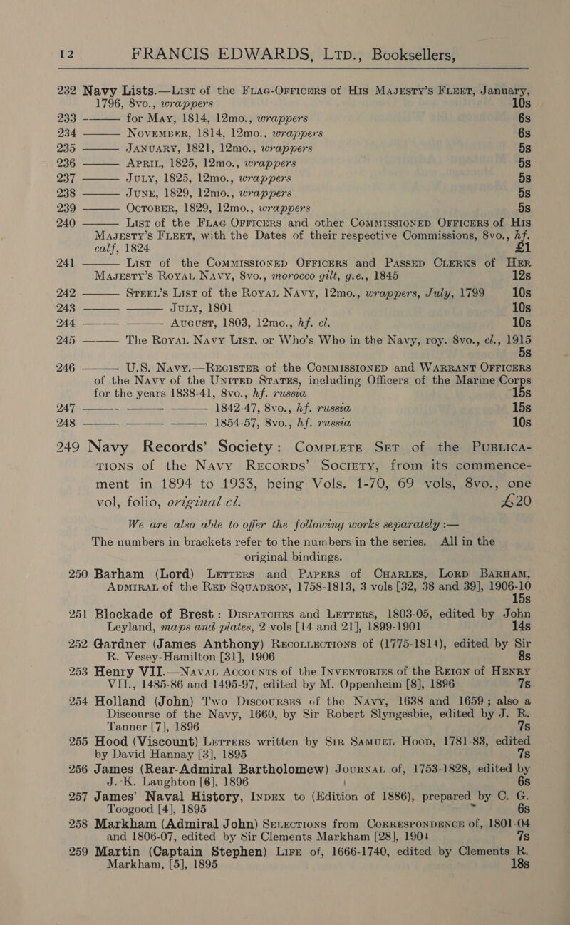 232 Navy Lists.—Lisr of the Fiac-Orricers of His Masesty’s FLEET, January,          1796, 8vo., wrappers 10s 233 -——— for May, 1814, 12mo., wrappers 6s 234 ———_ November, 1814, 12mo., wrappers 6s 235 ———— JANUARY, 1821, 12mo., wrappers 5s 236 ——— APRIL, 1825, 12mo., wrappers 5s 237 ——— Juoty, 1825, 12mo., wrappers 5s 238 ——— JuNk, 1829, 12mo., wrappers 5s 239 ——— OcToBER, 1829, 12mo., wrappers 5s 240 List of the FuaG Orricrrs and other Commiss1oNED OFFICERS of His MaJeEsty’s FLEET, with the Dates of their respective Commissions, 8vo., hf. calf, 1824 241 List of the CoMMISSIONED OFFICERS and PassEpD CLERKS of HER Mauszrsty’s Royau Navy, 8vo., morocco gilt, g.e., 1845 12s 242 Srrew’s List of the Royan Navy, 12mo., wrappers, July, 1799 10s 243) Jury, 1801 10s Ly gaa Aveust, 1803, 12mo., Af. cl. 10s 245 ——— The Royau Navy List, or Who’s Who in the Navy, roy. 8vo., cl., wen S 246 U.S. Navy.—RzGIsTER of the CommMISsSIONED and WARRANT OFFICERS of the Navy of the UnitrEep Statss, including Officers of the Marine Corps for the years 1838-41, 8vo., Af. russia “15s 247 - 1842- 47, 8vo., hf. russia 15s D445) be es 1854-57, Evo hf. russta 10s  249 Navy Records’ Society: CompieTe Set of the PuBLica- TIONS of the Navy Recorps’ Society, from its commence- ment in 1894 to 1933, being: Vols. 1-70, 69 vols, 8vo., one vol, folio, orzgznal cl. 420 We are also able to offer the following works separately :— The numbers in brackets refer to the numbers in the series. All in the original bindings. 250 Barham (Lord) Lerrers and Parers of CHaruEes, Lorp Baran, ADMIRAL of the RED SquapRon, 1758-1813, 3 vols [32, 38 and 39], 1906-10 15s 251 Blockade of Brest: DisparcHes and Lerrers, 1803-05, edited by John Leyland, maps and plates, 2 vols [14 and 21], 1899-1901 14s 252 Gardner (James Anthony) Reconurctions of (1775-1814), edited by Sir R. Vesey-Hamilton [31], 1906 8s 253 Henry VII.—Navan Accounts of the InventortIEs of the Re1en of HENRY VII., 1485-86 and 1495-97, edited by M. Oppenheim [8], 1896 7s 254 Holland (John) Two Discovursss «f the Navy, 1638 and 1659; also a Discourse of the Navy, 1660, by Sir Robert Slynyesbie, edited by J. R. Tanner [7], 1896 7s 255 Hood (Viscount) Lerrers written by Str Samuet Hoop, 1781-83, edited by David Hannay [3], 1895 7s 256 James (Rear-Admiral Bartholomew) Journat of, 1753-1828, edited by J.’K. Laughton [6], 1896 6s 257 James’ Naval History, Inpex to (Edition of 1886), prepared by C. G. Toogood [4], 1895 6s 258 Markham (Admiral John) Sexections from CoRRESPONDENCH of, 1801-04 and 1806-07, edited by Sir Clements Markham [28], 190+ 7s 259 Martin (Captain Stephen) Lirsr of, 1666-1740, edited by Clements BR. Markham, [5], 1895 18s
