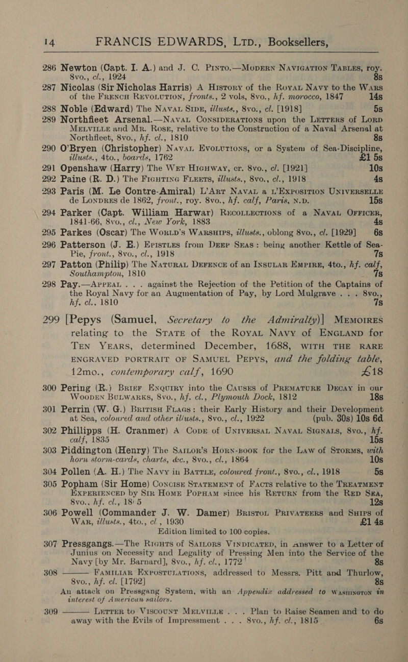 286 Newton (Capt. I. A.) and J. C. Pryro.—MoprErn NaviGATIon TaBLEs, roy. 8vo., cl., 1924 8s 287 Nicolas (Sir Nicholas Harris) A History of the Royat Navy to the Wars of the FrENcH REVOLUTION, fronts., 2 vols, 8vo., hf. morocco, 1847 14s 288 Noble (Edward) The Navan Sing, ¢llusts., 8vo., cl. [1918] 5s 289 Northfieet Arsenal.—Navat CoNnSIDERATIONS upon the LetreRs of Lorp MELVILLE and Mr. Ross, relative to the Construction of a Naval Arsenal at Northflieet, 8vo., hf. cl., 1810 8s 290 O’Bryen (Christopher) Navan Evouurtons, or a System of Sea-Discipline, tllusts., 4to., boards, 1762 £1 5s 291 Openshaw (Harry) The Wer Hicuway, cr. 8vo., c/. [1921] 10s 292 Paine (R. D.) The Fiautine FLEEts, tllusts., 8vo., cl., 1918 4s 293 Paris (M. Le Contre-Amiral) L’Arr Nava a w’Exposrtion UNIVERSELLE de LonprEs de 1862, front., roy. 8vo., hf. calf, Parts, N.D. 15s 294 Parker (Capt. William Harwar) Rucottections of a Naval OFFICER, 1841-66, 8vo., cl., New York, 1883 4s 295 Parkes (Oscar) The Wor.p’s Warsutps, zlusts., oblong 8vo., cl. [1929] 6s 296 Patterson (J. EH.) Episttes from Derr Seas: being another Kettle of Sea- Pie, front., 8vo., cl., 1918 7s 297 Patton (Philip) The N ATURAL DEFENCE of an INSULAR EMPIRE, 4to., Af. aa Southampton, 1810 298 Pay.—AprEaAL . .. against the Rejection of the Petition of the Captains oe the Royal Navy for an Augmentation of Pay, by Lord Mulgrave . . . 8vo., hf. cl.. 1810 7s 299 [Pepys (Samuel, Secretary fo the Admiralty)| Memo1res relating to the STATE of the RoyaL Navy of ENGLAND for TEN YEARS, determined December, 1688, WITH THE RARE ENGRAVED PORTRAIT OF SAMUEL PEpys, and the folding table, 12mo., contemporary calf, 1690 418 300 Pering (R.) Brisr Exqurry into the Cavusrs of PREMATURE Dxcay in our WoopEN Bonwarks, 8vo., hf. el., Plymouth Dock, 1812 18s 301 Perrin (W. G.) Bririsa Fiaes: their Early History and their Development at Sea, coloured and other il/usts., 8vo., cl., 1922 (pub. 30s) 10s 6a 302 Phillipps (H. Cranmer) A Copr of Universan Navan Sienazs, 8vo., Af. calf, 1835 15s 303 Piddington (Henry) The Sartor’s Hory-soox for the Law of Storms, with horn storm-cards, charts, &amp;e., 8vo., cl., 1864 10s 304 Pollen (A. H.) The Navy in Battiy, coloured front., 8vo., cl., 1918 5s 305 Popham (Sir Home) Concisz StaTemeEntT of Facts relative to the TREATMENT EXPERIENCED by Stk HomE PopHam since his RETURN from the RED Ssa, 8vo., hf. cl., 185 12s 306 Powell (Commander J. W. Damer) Briston PrivaTerRs and Sures of Wak, tllusts., 4to., cl., 1930 £1 4s Edition limited to 100 copies. if 307 Pressgangs.—The Rieuts of SatLors VinpDICATED, in Answer to a Letter of Junius on Necessity and Legality of Pressing Men ‘into the Service of the  Navy [by Mr. Barnard], 8vo., Af. cl., 1772 8s 308 FAMILIAR Expostunations, addressed to Messrs. Pitt and Thurlow, 8vo., Af. el. [1792] 8s An attack on Pressgang System, with an Appendix addressed to Wasnineron interest of American sailors. LerrerR to Viscount MELVILLE... Plan to Raise Seamen and to do away with the Evils of Impressment . . . 8vo., hf. el., 1815 6s 309 