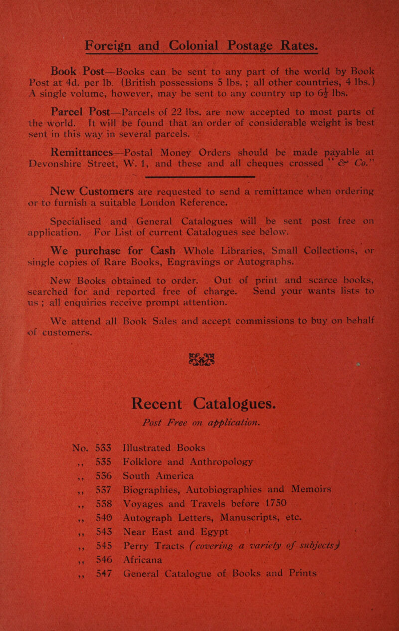 Foreign and Colonial Postage Rates. Book Post—Books can be sent to any part of the world by Book Post at 4d. per lb. (British possessions 5 lbs. ; all other countries, 4 Ibs.) A single volume, however, may be sent to any country up to 6% Ibs. Parcel Post—Parcels of 22 lbs. are now accepted to most parts of the world. It will be found that an’order of considerable weight is best sent in this way in several parcels. Remittances—Postal Money Orders should be made payable at Devonshire Street, W. ote and these and all cheques crossed “* &amp; Co,”  New Customers are requested to send a ecunipraace when ordering or to furnish a suitable London Reference. Specialised and» General Catalogues will be sent post free on application. . For List of current Catalogues see below. We purchase for Cash Whole Libraries, Small Collections, or single copies of Rare Books, Engravings or Autographs. New Books obtained to order. Out of print and scarce books, searched for and reported free of charge. Send your wants lists to us ;_all enquiries receive prompt attention. We attend all Book Sales and accept commissions to buy on behalf of customers. eS8L | Recent Catalogues. Post Free on application. No. 533 Illustrated Books ,, 535 Folklore and Anthropology ,, 936. South America 5, 537 Biographies, Autobiographies and Memoirs ., 938 Voyages and Travels before 1750 », 940 Autograph Letters, Manuscripts, etc. 5,043. Near East and. Egypt . | », 545 Perry Tracts (covering a variety of subjects) 5s 046.. Africana ,>. 947. General Catalogue of Books and Prints