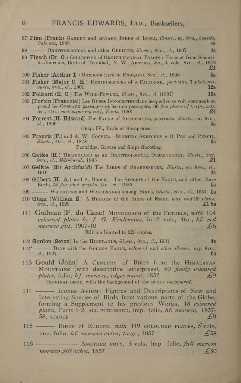  97 Finn (Frank) GarpEN and Aviary Brrps of Inp1A, zllusts., sq. 8vo., boards, Calcutia, 1906 4s 98 ——-— ORNITHOLOGICAL and other OpprttiEs, z//usts., 8vo., cl., 1907 4s 99 Finsch (Dr. O.) Cotnecrron of ORNITHOLOGICAL TRAcTS : Excerpt from Scienti- fic Journals, Birds of Trinidad, N.-W. America, &amp;c., 4 vols, 8vo., cl., 1872 £1 100 Fisher (Arthur T.) Oorpoor Lirr in Enauanp, 8vo., cl., 1896 5s 101 Fisher (Major C. H.) Remiyiscencrs of a Fatconur, portraits, 7 photogra- vures, 8vo., cl., 1901 12s 102 Folkard (H. C.) The Winp-Fow user, dlusts., 8vo., cl. (1897) 16s 103 [Forbin (Francois)] Les Rusrs Innocenrss dans lesquelles se voit comment on prend les OysHAUX passagers et les non passagers, 66 ee plates of traps, nets, c&amp;c., 4to., contemporary calf, Paris, 1688 £4 104 Forrest (H. Edward) The Fauna of SHROPSHIRE, por pire, éllusts., cr. 8vo., cl., 1899 5s Chap. IV., Birds of Shropshire. 105 Francis (F.) and A. W. Coorrer.—Sportine SKETCHES with PEN and PENCIL, dllusts., 4t0., cl., 1878 6s Partridge, Grouse and Snipe Shooting. 106 Gatke (H.) Hertconanp as an ORNITHOLOGICAL OBSERVATORY, @/lusts., roy. 8vo., cl., Hdinhurgh, 1895 £ 107 Geikie (Sir Archibald) The Birps of SHAKESPEARE, zllusts., cr: 8vo., ci., 1916 4s 108 Gilbert (H. A.) and A. Broox.—The Srorets of the Eacuis, and other Rare Birds, 52 fine phot graphs, 4to., cl., 1925 5s 109 ———— Warcuines and WANDERINGS among Brrps, dlusts., 8vo., cl., 1931 5s — 110 Glegg (William BE.) A History of the Birps of Essex, map and 20 plates, 8vo., cl., 1929 £1 5s 111 Godman (F. du Cane) Monocrarn of the PETRELS, wth 104 coloured plates by J. G. Keulemans, in\2 vols, 4to., Af. red morocco gilt, 1907-10 L6 Edition limited to 225 copies. 112 Gordon (Seton) In the Hicunanps, zlusts., 8vo., c/., 1931 a. 49 112* ——— Days with the GonpEN Eacus, coloured and other tllusts., roy. 8vo., , 14927 6s 113 Gould (John) A Cenrury of Birps from the HIMALAYAN Mountains (with descriptive letterpress), 80 finely coloured plates, folio, hf. morocco, edges uncut, 1832 ORIGINAL ISSUE, with the background of the plates wncolowred. 114 ——-— Icones Avium: Figures and Descriptions of New and Interesting Species of Birds from various parts of the Globe, forming a Supplement to his previous Works, 18 coloured plates, Parts 1-2, ALL PUBLISHED, imp. folio, Af. morocco, 1837- 38, SCARCE 9 115 ——-— Birpvs of Europe, wth 449 COLOURED PLATES, 5 vols, imp. folio, Af. morocco extra, t.e.g., 1837 £38 — ANOTHER copy, 5 vols, imp. folio, full maroon morocco gilt extra, 1837 — £50 116   i es | 