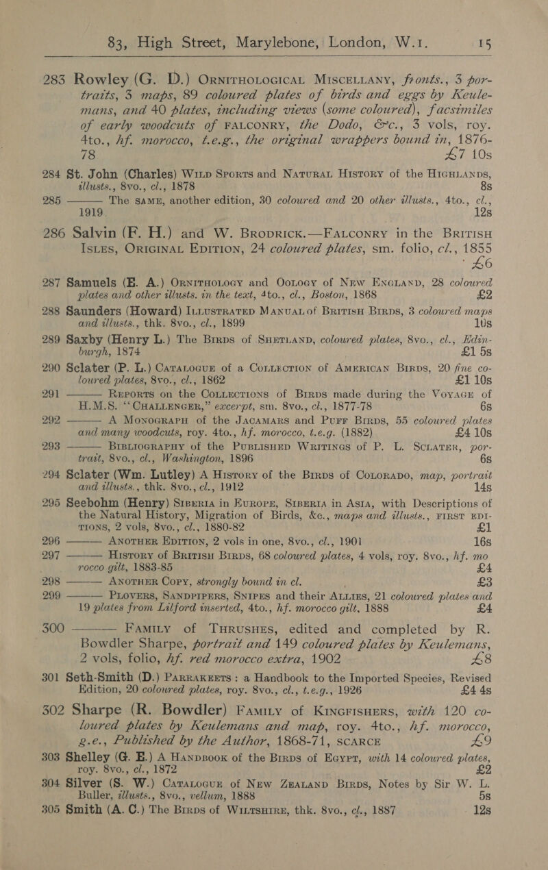  283 Rowley (G. D.) Ornirnotocicat Miscetiany, fronts., 3 por- tratts, 3 maps, 89 coloured plates of birds and eggs by Keule- mans, and 40 plates, including views (some coloured), facsimiles of early woodcuts of FALCONRY, the Dodo, &amp;c., 3 vols, roy. 4to., Af. morocco, t.e.g., the original wrappers bound tn, 1876-  78 47 10s 284 St. John (Charles) Wixp Sports and Natura History of the HIiGHLANDs, allusts., 8vo., cl., 1878 8s 285 The SAME, another edition, 30 coloured and 20 other dllusts., 4to., cl., 1919. 12s 286 Salvin (F. H.) and W. Broprick.—Fatconry in the BritisH IsLES, ORIGINAL EpiTIoN, 24 coloured plates, sm. folio, c/., 1855 as 287 Samuels (EB. A.) OrnirHoLocy and Ootoey of New Encuann, 28 coloured plates and other tllusts. in the text, 4to., cl., Boston, 1868 £2 288 Saunders (Howard) ILtustrateD ManvuaLof Britisn Brrps, 3 coloured maps    and illusts., thk. 8vo., cl., 1899 lus 289 Saxby (Henry L.) The Brrps of SHEetTLAnD, coloured plates, 8vo., cl., Hdin- burgh, 1874 £1 5s 290 Sclater (P. L.) Caratocgun of a Conzxcrion of AmERIcAN Birps, 20 fine co- loured plates, 8vo., cl., 1862 £1 10s 291 ReEports on the CoLtuections of Brrps made during the Voyacn of H.M.S. “‘ CHALLENGER,” excerpt, sm. 8vo., cl., 1877-78 6s 292 A Mownoararu of the JAcamMARS and Purr Brrps, 55 coloured plates and many woodcuts, roy. 4to., hf. morocco, t.e.g. (1882) £4 10s 293 BreLioGRAPHy of the PusLisHep Writtnes of P. L. Scnarer, por- trast, 8vo., cl., Washington, 1896 6s 294 Sclater (Wm. Lutley) A Hisrory of the Brrps of Conorapo, map, portrait and illusts., thk. 8vo., cl., 1912 14s 295 Seebohm (Henry) Sieer1a in Europe, Srperta in Asta, with Descriptions of the Natural History, Migration of Birds, &amp;c., maps and illusts., FIRST EDI- TIONS, 2 vols, 8vo., cl., 1880-82 296 ——-— ANOTHER EpiTI0N, 2 vols in one, 8vo., cl., 1901 16s   297 — History of Britisu Brrps, 68 coloured plates, 4 vols, roy. 8vo., hf. mo rocco gilt, 1883-85 298 — ANOTHER Copy, strongly bound in cl. £3 299 ——-— PLOVERS, SANDPIPERS, SNIPES and their ALLIES, 21 coloured plates and 19 plates from Lilford inserted, 4to., hf. morocco gilt, 1888 300 ——-— Famity of THRUSHES, edited and completed by R. Bowdler Sharpe, portrazt and 149 coloured plates by Keulemans, 2 vols, folio, Af. red morocco extra, 1902 £8 301 Seth-Smith (D.) ParraKeerts: a Handbook to the Imported Species, Revised Edition, 20 colowred plates, roy. 8vo., cl., t.e.g., 1926 £4 4s 302 Sharpe (R. Bowdler) Famity of Kinerisuers, with 120 co- loured plates by Keulemans and map, roy. 4to., hf. morocco, g.e., Published by the Author, 1868-71, SCARCE 49 303 Shelley (G. E.) A Hanpsook of the Brrps of Eaypr, with 14 coloured plates, _ roy. 8vo., ¢l., 1872 £2 304 Silver (S. W.) Catatocur of New Zeatanp Brirps, Notes by Sir W. L. Buller, zllusts., 8vo., vellum, 1888 5s 305 Smith (A. C.) The Brrps of Wiitsutre, thk. 8vo., cl., 1887 12a