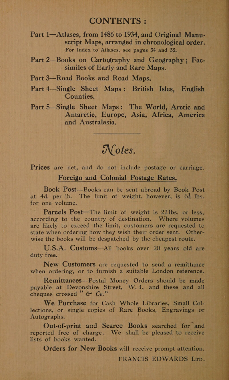 CONTENTS : Part 1—Atlases, from 1486 to 1934, and Criginal Manu- script Maps, arranged in chronological order. For Index to Atlases, see pages 34 and 35. Part 2—Books on Cartography and Geography; Fac- similes of Early and Rare Maps. Part 3—Road Books and Road Maps. Part 4—Single Sheet Maps: British Isles, English Counties. Part 5—Single Sheet Maps: The World, Arctic and Antarctic, Europe, Asia, Africa, America and Australasia. Notes. Prices are net, and do not include postage or carriage. Foreign and Colonial Postage Rates. Book Post—Books can be sent abroad by Book Post at 4d. per lb. The limit of weight, however, is 6% Ibs. for one volume. ih Parcels Post—The limit of weight is 22lbs. or less, according to the country of destination. Where volumes &gt; are likely to exceed the limit, customers are requested to state when ordering how they wish their order sent. Other- wise the books will be despatched by the cheapest route. U.S.A. Customs—AH books over 20 years old are duty free. New Customers are requested to send a remittance when ordering, or to furnish a suitable London reference. Remittances—Postal Money Orders should be made payable at Devonshire Street, W.1, and these and all cheques crossed “‘ &amp; Co.” We Purchase for Cash Whole Libraries, Small Col- lections, or single copies of Rare Books, Engravings or Autographs. } Out-of-print and Scarce Books searched for and reported free of charge. We shall be pleased to receive lists of books wanted. Orders for New Books will receive prompt attention. FRANCIS EDWARDS Ltp.  