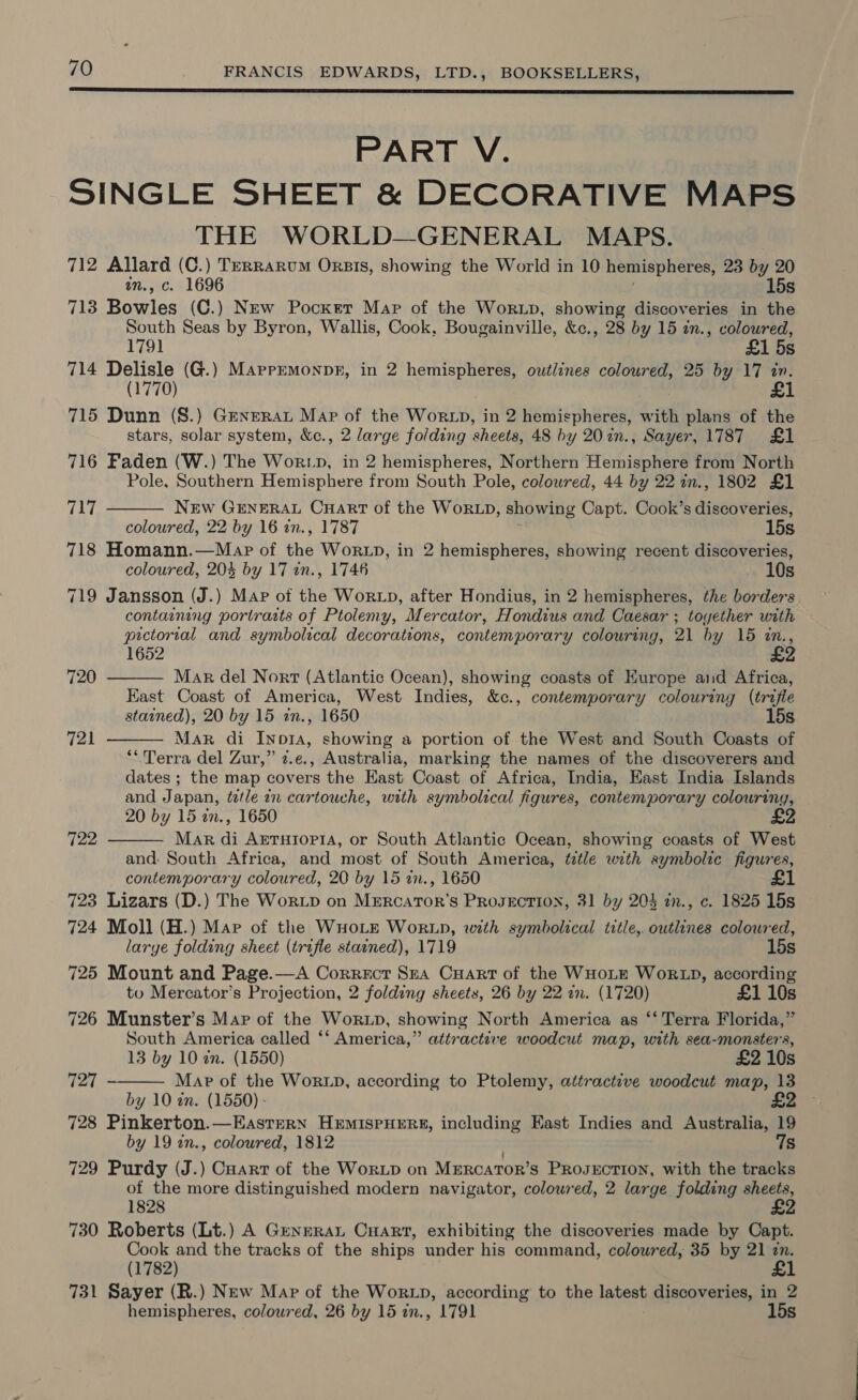  PART V. SINGLE SHEET &amp; DECORATIVE MAPS THE WORLD—GENERAL MAPS. 712 Allard (C.) TerRarum Orsis, showing the World in 10 hemispheres, 23 by 20 in., c. 1696 15s 713 Bowles (C.) New Pocker Map of the Worup, showing discoveries in the South Seas by Byron, Wallis, Cook, Bougainville, &amp;c., 28 by 15 in., coloured, 1791 £1 5s 714 Delisle (G.) Marremonpr, in 2 hemispheres, outlines coloured, 25 by 17 in. (1770) 715 Dunn (S.) Genera Map of the Worxp, in 2 hemispheres, with plans of the stars, solar system, &amp;c., 2 large folding sheets, 48 by 207in., Sayer, 1787 £1 716 Faden (W.) The Wor.pD, in 2 hemispheres, Northern Hemisphere from North Pole, Southern Hemisphere from South Pole, coloured, 44 by 22 in., 1802 £1  rey New GENERAL CuHaArt of the WorLD, showing Capt. Cook’s dreonveriae coloured, 22 by 16 in., 1787 15s 718 Homann.—Map of the WorzD, in 2 hemispheres, showing recent discoveries, coloured, 20% by 17 an., 1746 10s 719 Jansson (J.) Map of the WorLD, after Hondius, in 2 hemispheres, the borders containing portraits of Ptolemy, Mercator, Hondius and Caesar ; toyether with pictorial and symbolical decorations, contemporary colouring, 21 by 15 zn., 1652 720  Mar del Nort (Atlantic Ocean), showing coasts of Kurope and Africa, East Coast of America, West Indies, &amp;c., contemporary colouring (trifle stained), 20 by 15 in., 1650 15s Mar di Inp1A, showing a portion of the West and South Coasts of “‘Terra del Zur,” z.e., Australia, marking the names of the discoverers and dates ; the map covers the East Coast of Africa, India, East India Islands and Japan, tetle 2 cartouche, with symbolical figures, contemporary colouring, 20 by 15 in., 1650 £2 Mar di Arrutopi4, or South Atlantic Ocean, showing coasts of West and: South Africa, and most of South America, ttle with symbolic figures, contemporary coloured, 20 by 15 an., 1650 723 Lizars (D.) The WorLp on MERCATOR’S PROJECTION, 31 by 204 in., c. 1825 15s 724 Moll (H.) Map of the WHOLE WorLD, with symbolical title,. outlines colowred,  721 722  larye folding sheet (trifle stained), 1719 15s 725 Mount and Page.—A Correcr Sua Cart of the WHOLE WORLD, according to Mercator’s Projection, 2 folding sheets, 26 by 22 in. (1720) £1 10s 726 Munster’s Mar of the WorLp, showing North America as ‘‘ Terra Florida,” South America called ‘*‘ America,” attractive woodcut map, with sea-monster's, 13 by 10 in. (1550) £2 10s Map of the WorLD, according to Ptolemy, attractive woodcut map, 13 by 10 én. (1550) - £2 728 Pinkerton.—EaAsterRN HEMISPHERE, including East Indies and Australia, 19 by 19 tn., colowred, 1812 7s 729 Purdy (J.) Cuart of the WorLD on MERCATOR’S PROJECTION, with the tracks of the more distinguished modern navigator, coloured, 2 large folding age 1828 730 Roberts (Lt.) A Genera Cuart, exhibiting the discoveries made by Capt. Cook and the tracks of the ships under his command, coloured, 35 by 21 zn. (1782) £1 731 Sayer (R.) New Map of the WorzLD, according to the latest discoveries, in 2 hemispheres, colowred, 26 by 15 in., 1791 15s  727