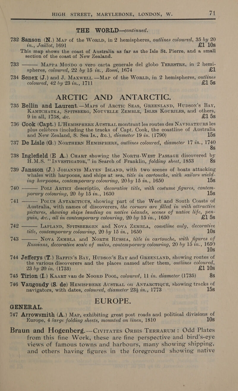  THE WORLD—continued. 732 Sanson (N.) Map of the WorzD, in 2 hemispheres, outlines coloured, 35 by 20 in., Jaillot, 1691 £1 10s This map shows the coast of Australia as far as the Isle St. Pierre, and a small section of the coast of New Zealand. Mappa Monvo o vero carta generale del globo TERESTRE, in 2 hemi- spheres, coloured, 22 by 15 in., Rossi, 1674 734 Senex (J.) and J. Maxwenit.—Mapr of the Wor LD, in 2 hemispheres, outlines coloured, 42 by 23 in., 1711 £1 5s 733  ARCTIC AND ANTARCTIC. 735 Bellin and Laurent.—Mars of Arcric Seas, GREENLAND, Hupson’s Bay, KAMTCHATKA, SPITSBERG, NOUVELLE ZEMBLE, ISLES KourILrs, and oenoces 9 in all, 1758, &amp;c. £1 5s 736 Cook (Capt.) L’HrmispHEere Austral montrant les routes des NAVIGATEURS les plus celébres (including the tracks of Capt. Cook, the coastline of Australia and New Zealand, S. Sea Is., &amp;c.), déameter 19 in. (1790) 15s 737 De Lisle (G.) NortHeRN HEMISPHERE, outlines coloured, diameter 17 in., eg 738 Inglefield (EX A.) Cuarr showing the Nortu-Westr PassaceE discovered by H.M.S. “Investigator,” in Search of Franklin, folding sheet, 1853 8s 739 Jansson (J.) Jouannis Mayen Isnanp, with two scenes of boats attacking whales with harpoons, and ships at sea, ¢tztle in cartouche, with sailors wield- ing harpoons, contemporary colouring, 20 by 15 in., 1650 15s Pott ARTicI descriptio, decorative title, with costume figures, contem- porary colouring, 20 by 15 in., 1650 15s Potts ANTARCTICUS, ee part of the West and South Coasts of Australia, with names of discoverers, the corners are filled in with attractive prctures, showing ships landing on native islands, scenes of native life, pen- guin, &amp;c., all in contemporary colouring, 20 by 15 tm, 1650 £1 5s 740  741   742 LAPLAND, SPITSBERGEN and Nova ZemBLA, coastline only, decorative 10 tatle, contemporary colouring, 20 by 15 in., 1650 s Nova ZemBua und Nortu Russia, title in cartouche, with figures of Russians, decorative scale of miles, contemporary colouring, 20 by 15 in., 1659 10s 744 Jefferys (T.) Barrry’s Bay, Hupson’s Bay and GREENLAND, showing routes of the various discoverers and the places named after them, owt/znes coloured, 23 by 20 in. (1753) £1 10s 745 Tirion (I.) Kaart van de Noorp Poot, coloured, 11 in. diameter (1735) 8s 746 Vaugondy (S. de) HemispHeRE AUSTRAL ou ANTARCTIQUE, showing tracks of 743  navigators, with dates, coloured, diameter 234 in., 1773 15s EUROPE. GENERAL. 747 Arrowsmith (A.) Map, exhibiting great post roads and political divisions of Europe, 4 large folding sheets, mownted on linen, 1810 10s Braun and Hogenberg.—Civirates Orsis TERRARUM: Odd Plates from this fine Work, these are fine perspective and bird’s-eye views of famous towns and harbours, many showing shipping, and others having figures in the foreground showing native