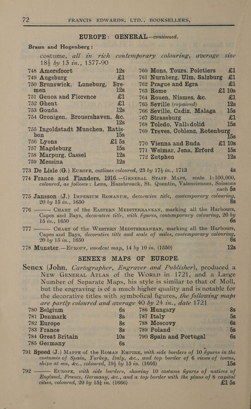  Braun and Hogenberg : 184 dy 13 2n., 1577-90 748 Amersfoort 12s 760 Mons, Tours, Poictiers £1 749 Augsburg £1 761 Nurnberg, Ulm, Salzburg £1 750 Brunswick, Luneburg, Bre- 762 Prague and Egra £1 men 12s 763 Rome £1 10s 751 Genoa and Florence £1 764 Rouen, Nismes, &amp;c. £1 752 Ghent £1 765 Seville (repazred) 12s 753 Gouda 12s 766 Seville, Cadiz, Malaga 15s 754 Gronigen, Brouershaven, &amp;c. 767 Strassburg £1 12s 768 Toledo, Valladolid 15s 755 Ingoldstadt Munchen, Ratis- 769 Treves, Coblenz, Rotenburg bon 15s 15s 756 Lyons £158 770 Vienna and Buda £1 10s 757 Magdeburg 15s 771 Weimar, Jena, Erford 15s 758 Marpurg, Cassel 12s 772 Zutphen 12s 759 Messina 12s 773 De Lisle (G.) Evropr, outlines coloured, 23 by 174 in., 1713 4s each 5s 20 by 15 in., 1650   8s 776 Capes and Bays, decorative title, with figures, contemporary colouring, 20 by 15 an., 1650 6s 777 CuArt of the WESTERN MEDITERRANEAN, marking all the Harbours, Capes and Bays, decorative title and scale of miles, contemporary colouring, 20 by 15 in., 1650 6s 778 Munster.—Evropr, woodcut map, 14 by 10 zn. (1550) 12s 780 Belgium 6s 781 Denmark 8s 782 Europe 8s 783 France 8s 784 Great Britain 10s 785 Germany 6s 786 Hungary 8s 787 Italy 5s 788 Moscovy 6s 789 Poland © 5s 790 Spain and Portugal 6s  5s