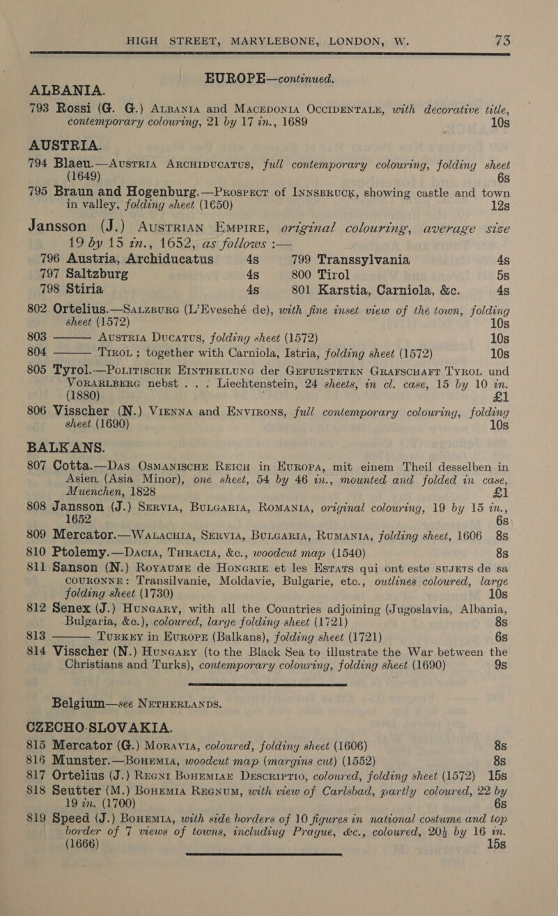  . EUROPE—continued. ALBANIA. 793 Rossi (G. G.) AtBayta and Macepon1a OccIDENTALE, with decorative title, contemporary colouring, 21 by 17 an., 1689 10s AUSTRIA. 794 Blaeu.—Avstria Arcuipucatus, full contemporary colouring, folding sheet (1649) 6s 795 Braun and Hogenburg.—Prosprrcr of Iynspruck, showing castle and town in valley, folding sheet (1650) 12s © Jansson (J.) Ausrrian Empire, original colouring, average size 19 by 15 2x., 1652, as follows :—   796 Austria, Archiducatus 4s 799 Transsylvania 4s 797 Saltzburg 4s 800 Tirol 5s 798 Stiria 4s 801 Karstia, Carniola, &amp;c. 4s 802 Ortelius.—Sauzpure (L’Evesché de), with fine inset view of the town, folding sheet (1572) 10s 803 Austria Ducatus, folding sheet (1572) 10s 804 TIROL ; together with Carniola, Istria, folding sheet (1572) 10s 805 Tyrol.-—Po.itiscue ErnrHerLune der GeFURSTETEN GRAFSCHAFT TyROL und VORARLBERG nebst . . . Liechtenstein, 24 sheets, in cl. case, 15 by 10 in. (1880) 806 Visscher (N.) Vienna and Environs, full contemporary colouring, folding sheet (1690) 10s BALKANS. 807 Cotta.—Das OsmaniscHe Reicu in Europa, mit einem Theil desselben in Asien, (Asia Minor), one sheet, 54 by 46 in., mounted and folded in case, Muenchen, 1828 £1 808 Jansson (J.) Servia, Buncarta, Romania, original colouring, 19 by 15 in., 1652 6s 809 Mercator.—Watacuia, SErviA, Butcaria, Rumanta, folding sheet, 1606 8s 810 Ptolemy.—Dacta, Turacta, &amp;c., woodcut map (1540) 8s 811 Sanson (N.) Royaume de Honerte et les Esrats qui ont este susETS de sa COURONNE: Transilvanie, Moldavie, Bulgarie, etc., owtlines coloured, large   folding sheet (1730) 10s 812 Senex (J.) Hungary, with all the Countries adjoining (Jugoslavia, Albania, Bulgaria, &amp;¢e.), coloured, large folding sheet (1721) 8s 813 TourKrEY in Europ (Balkans), folding sheet (1721) 6s 814 Visscher (N.) Huxrcary (to the Black Sea to illustrate the War between the Christians and Turks), contemporary colouring, folding sheet (1690) 9s Belgium—see NETHERLANDS. CZECHO-SLOVAKIA. 815 Mercator (G.) Moravia, coloured, foldiny sheet (1606) 8s 816 Munster:—Bouemia, woodcut map (margins cut) (1552) 8s 817 Ortelius (J.) Recnr BouEmrar Descriptio, colowred, folding sheet (1572) 15s 818 Seutter (M.) Bonemia Reenum, with view of Carlsbad, partly coloured, 22 by 19 zn. (1700) 6s 819 Speed (J.) Bouumta, with side borders of 10 figures in national costume and top border of 7 views of towns, includiug Prague, &amp;c., coloured, 204 by 16 in. (1666) 15s 