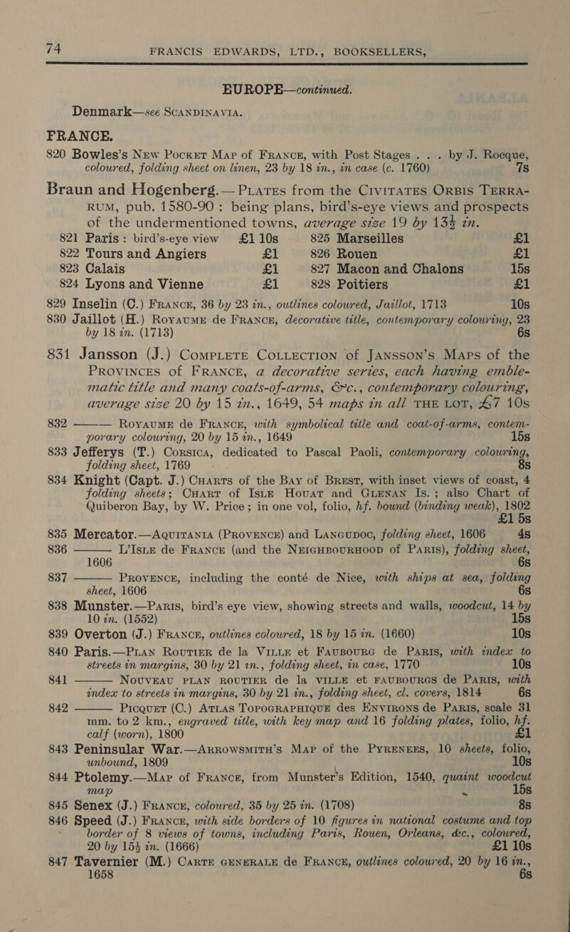  EU ROPE—continued. Denmark—see SCANDINAVIA. FRANCE. 820 Bowles’s New Pocket Mar of France, with Post Stages . . . by J. Rocque, coloured, folding sheet on linen, 23 by 18 zn., an case (c. 1760) 7s Braun and Hogenberg.— Prares from the CiviraTEs ORBIS TERRA- RUM, pub. 1580-90 : being plans, bird’s-eye views and prospects of the undermentioned towns, average stze 19 by 13% zn. 821 Paris: bird’s-eye view £110s 825 Marseilles £1 822 Tours and Angiers £1 826 Rouen £1 823 Calais £1 827 Macon and Chalons 15s 824 Lyons and Vienne £1 828 Poitiers £1 829 Inselin (C.) France, 36 by 23 in., outlines colowred, Jazllot, 1713 10s 830 Jaillot (H.) Royaume de Francz, decorative title, contemporary colouring, 23 by 18 an. (1713) 6s 831 Jansson (J.) Complete CoLLecrion of JANsson’s Maps of the PROVINCES of FRANCE, @ decorative series, each having emble- matic title and many coats-of-arms, €c., contemporary colouring, average size 20 by 15 in., 1649, 54 maps in all THE LOT, 47 10s 832 ——-— RoyvauME de FRANCE, with symbolical title and coat-of-arms, contem- porary colouring, 20 by 15 in., 1649 15s 833 Jefferys (T.) Corsica, dedicated to Pascal Paoli, contemporary colouring, folding sheet, 1769 8s 834 Knight (Capt. J.) Carts of the Bay of Brest, with inset views of coast, 4 folding sheets; Cuart of Iste Hovat and GLENAN Is. ; also Chart of Quiberon Bay, by W. Price ; in one vol, folio, hf. bownd (bindiny weak), 1802 £1 5s     835 Mercator.—AQuiITAnIA (PROVENCE) and Laneupoo, folding sheet, 1606 48 836 L’Isne de FRANCE (and the NrrGHBourRHOOD of Parts), folding sheet, 1606 6s 837 PROVENCE, including the conté de Nice, with ships at sea, folding sheet, 1606 6s 838 Munster.—Paris, bird’s eye view, showing streets and walls, woodcut, 14 by 10 zn. (1552) 15s 839 Overton (J.) FRANCE, outlines colowred, 18 by 15 in. (1660) 10s 840 Paris.—P.Lan RovutieR de la VILLE et FausourG de Paris, with index to streets in margins, 30 by 21 an., folding sheet, 1 case, 1770 10s 841 NovuvEAU PLAN ROUTIER de la VILLE et FAUBOURGS de PARIS, with index to streets in margins, 30 by 21 in., folding sheet, cl. covers, 1814 6s 842 Picauet (C.) ATLAS TOPOGRAPHIQUE des ENnvrrons de Paris, scale 31 mm. to 2 km., engraved title, with key map and 16 folding plates, folio, hf. calf (worn), 1800 £1 - 843 Peninsular War.—ArrowsmitH’s Map of the PyrenrEs, 10 sheets, folio, unbound, 1809 . 10s 844 Ptolemy.—Mapr of France, from Munster’s Edition, 1540, quaint woodcut map y 15s 845 Senex (J.) FRANCE, colowred, 35 by 25 in. (1708) 8s 846 Speed (J.) Francr, with side borders of 10 figures in national costume and top border of 8 wews of towns, including Paris, Rouen, Orleans, &amp;c., coloured, 20 by 154 in. (1666) £1 10s 847 Tavernier (M.) Carte GENERALE de FRANCE, outlines coloured, 20 by 16 ie S