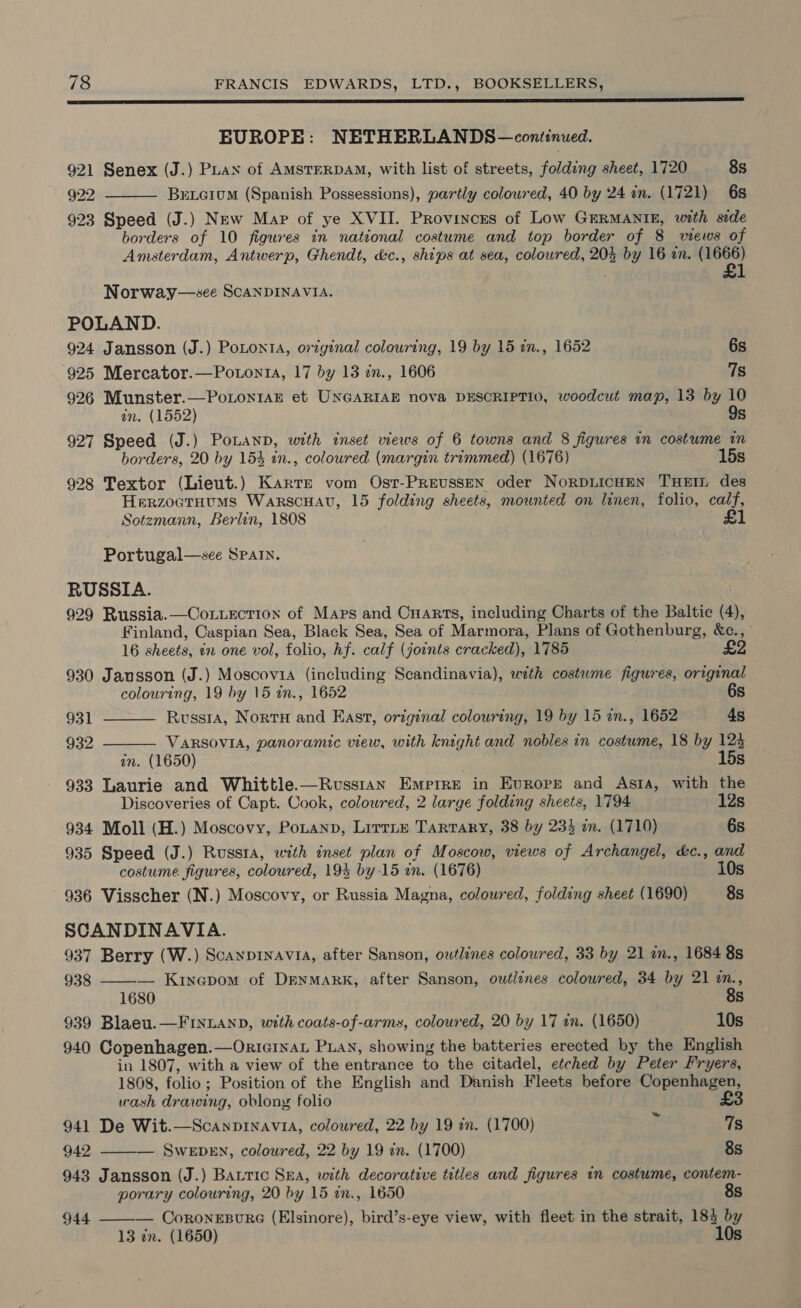 DUS ET EP ES LPS 2 PE DEE EE CS ET SE ES EUROPE: NETHERLANDS —conitinued. 921 Senex (J.) PLayx of AMSTERDAM, with list of streets, folding sheet, 1720 8s 922 Bxrtcium (Spanish Possessions), partly coloured, 40 by 24 in. (1721) 6s 923 Speed (J.) New Map of ye XVII. Provinces of Low GERMANIE, with side borders of 10 figures in national costume and top border of 8 views of Amsterdam, Antwerp, Ghendt, &amp;c., ships at sea, coloured, 20% by 16 an. (1666) £1  Norway—see ScANDINAVIA. POLAND. 924 Jansson (J.) Potonta, original colouring, 19 by 15 in., 1652 6s 925 Mercator.—Potonta, 17 by 13 in., 1606 7s 926 Munster.—PoioniaE et UNGARIAE nova DESCRIPTIO, woodcut map, 13 by 10 in. (1552) 927 Speed (J.) PoLanpD, with inset views of 6 towns and 8 figures in costume in borders, 20 by 154 in., coloured (margin trimmed) (1676) 15s 928 Textor (Lieut.) Karte vom Ost-PREeussEN oder NoRDLICHEN THEIL des Herzoatutms Warscuau, 15 folding sheets, mounted on linen, folio, calf, Sotzmann, Berlin, 1808 £1 Portugal—see SPaIn. RUSSIA. 929 Russia.—Co ttection of Mars and Cuarts, including Charts of the Baltic (4), Finland, Caspian Sea, Black Sea, Sea of Marmora, Plans of Gothenburg, &amp;c., 16 sheets, an one vol, folio, hf. calf (joints cracked), 1785 £2 930 Jansson (J.) Moscovia (including Scandinavia), wth costume figures, original   colouring, 19 by 15 in., 1652 6s 931 Russra, Norrx and East, original colouring, 19 by 15 in., 1652 4s 932 VARSOVIA, panoramic view, with knight and nobles in costume, 18 by 123 in. (1650) 15s 933 Laurie and Whittle.—Rvsstan Emprre in Europe and Asta, with the Discoveries of Capt. Cook, colowred, 2 large folding sheets, 1794 12s 934 Moll (H.) Moscovy, PoLann, LirrLE TarTARY, 38 by 233 am. (1710) 6s 935 Speed (J.) Russta, with inset plan of Moscow, views of Archangel, &amp;c., and costume figures, coloured, 195 by 15 in. (1676) 10s 936 Visscher (N.) Moscovy, or Russia Magna, coloured, folding sheet (1690) 8s SCANDINAVIA. 937 Berry (W.) Scaypinavia, after Sanson, owtlines coloured, 33 by 21 in., 1684 8s 938 ——-— Kinapom of DrnmaRK, after Sanson, owtlines coloured, 34 by 21 os! Ss 939 Blaeu.—FINLAND, with coats-of-arms, coloured, 20 by 17 in. (1650) 10s 940 Copenhagen.—OricInaL PLAN, showing the batteries erected by the English in 1807, with a view of the entrance to the citadel, etched by Peter Fryers, 1868, folio; Position of the English and Danish Fleets before Copenhagen, wash drawing, oblong folio £3 ~ 941 De Wit.—Scanpinavia, coloured, 22 by 19 in. (1700) 7s 942 ——— SweEbEn, coloured, 22 by 19 in. (1700) 8s 943 Jansson (J.) Batic Sea, with decorative titles and figures in costume, contem- porary colouring, 20 by 15 in., 1650 8s 944 ——-— CoroneEpBure (Elsinore), bird’s-eye view, with fleet in the strait, 183 by 13 zn. (1650) 10s