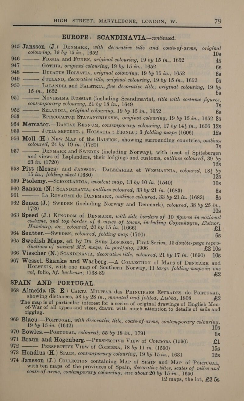 ES SSCS SS SS SSS SSS SS SSCS EUROPE: SCANDINAVIA —continued. 945 Jansson (J.) Denmark, with decorative ttle and coats-of-arms, original          colouring, 19 by 15 in., 1652 10s 946 — Fronra and FunEn, original colouring, 19 by 15 in., 1652 ds 947 GOTHIA, original colouring, 19 by 15 in., 1652 6s 948 ——— Ducatus Horsatta, original colouring, 19 by 15 in., 1652 6s 949 JUTLAND, decorative title, original colowring, 19 by 15 in., 1652 5s 950 LaLanpia and Faistria, fine decorative title, original colouring, 19 by 15 an., 1652 5s 951 — Novissima Russ14z (including Scandinavia), title with costume figures, contemporary colouring, 21 by 18 in., 1649 7s 952 — SELANDIA, original colouring, 19 by 15 in., 1652 6s 953 Episcopatum STAVANGRIENSIS, original colouring, 19 by 15 in., 1652 8s 954 Mercator.—Dantaz Rxecnum, contemporary colouring, 17 by 144 in., 1606 12s 955 JUTIA SEPTENT. ; Hoisatia ; Fionia; 3 folding maps (1606) 12s 956 Moll (H.) New Map of the Bauricx, showing surrounding countries, outlines coloured, 24 by 19 in. (1720) 7s 957 — Derymark and Swepen (including Norway), with inset of Spitsbergen and views of Laplanders, their lodgings and customs, outlines coloured, 39 by 23 in. (1720) 12s 958 Pitt (Moses) aud Jansson.—DaLEGARLIA et WESMANNIA, colowred, 184 by 15 in., folding sheet (1680) 12s 959 Ptolemy.—Scuontanpia, woodcut map, 13 by 10 in. (1540) 10s 960 Sanson (N.) Scanprnavi, outlines coloured, 33 by 21 in. (1683) 8s 961 La Royaume de Danemark, outlines coloured, 33 by 21 an. (1683) 8s  962 Senex (J.) Swepen (including N orway and Denmark), coloured, 38 by 25 in., 1720 10s 963 Speed (J.) Ktyepom of Dunmark, with side borders of 10 figures in national costume, and top border of 6 views of towns, encluding Copenhagen, Hlsinor, Hamburg, &amp;c., coloured, 20 by 15 in. (1666) 964 Seutter.—Swepsn, coloured, folding map (1700) 6s 965 Swedish Maps, ed. by Dr. Sven Lonpora, First Series, 15 double-page repro- ductions of ancient MS. maps, in portfolio, 1906 £2 10s 966 Visscher (N.) Scanpinavia, decorative tetle, coloured, 21 by 17 in. (1690) 10s 967 Wessel, Skanke and Warberg.—A Cotnxctioy of Maps of DENMARK and HOLstEIN, with one map of Southern N orway, 11 large foldiny maps in one vol, folio, hf. buckram, 1768-89 SPAIN AND PORTUGAL. 968 Almeida (R. E.) Carra Mitrrar das Princrpans EsrRapEs de PORTUGAL, showing distances, 53 by 28 in., mounted and folded, Lisboa, 1808 £2 The map is of particular interest for a series of original drawings of English Men- of-War of all types and sizes, drawn with much attention to details of sails and rigging. 969 Blaeu.—Portucat, with decorative title, coats-of-arms, contemporary colouring, 19 by 15 in. (1642) 10s 970 Bowles.—Porrtuaat, coloured, 55 by 18 in., 1791 6s 971 Braun and Hogenberg.—Prrsprcrive View of Corpospa (1590) £1 972 ——— Perspective View of Compra, 18 by 11 tn. (1590) 15s 973 Hondius (H.) Spay, contemporary colouring, 19 by 15%in., 1631 12s 974 Jansson (J.) Contection containing Map of Spain and Map of PORTUGAL, with ten maps of the provinces of Spain, decorative tetles, scales of miles and coats-of-arms, contemporary colouring, size about 20 by 15 in., 1650 12 maps, the lot, £2 5s