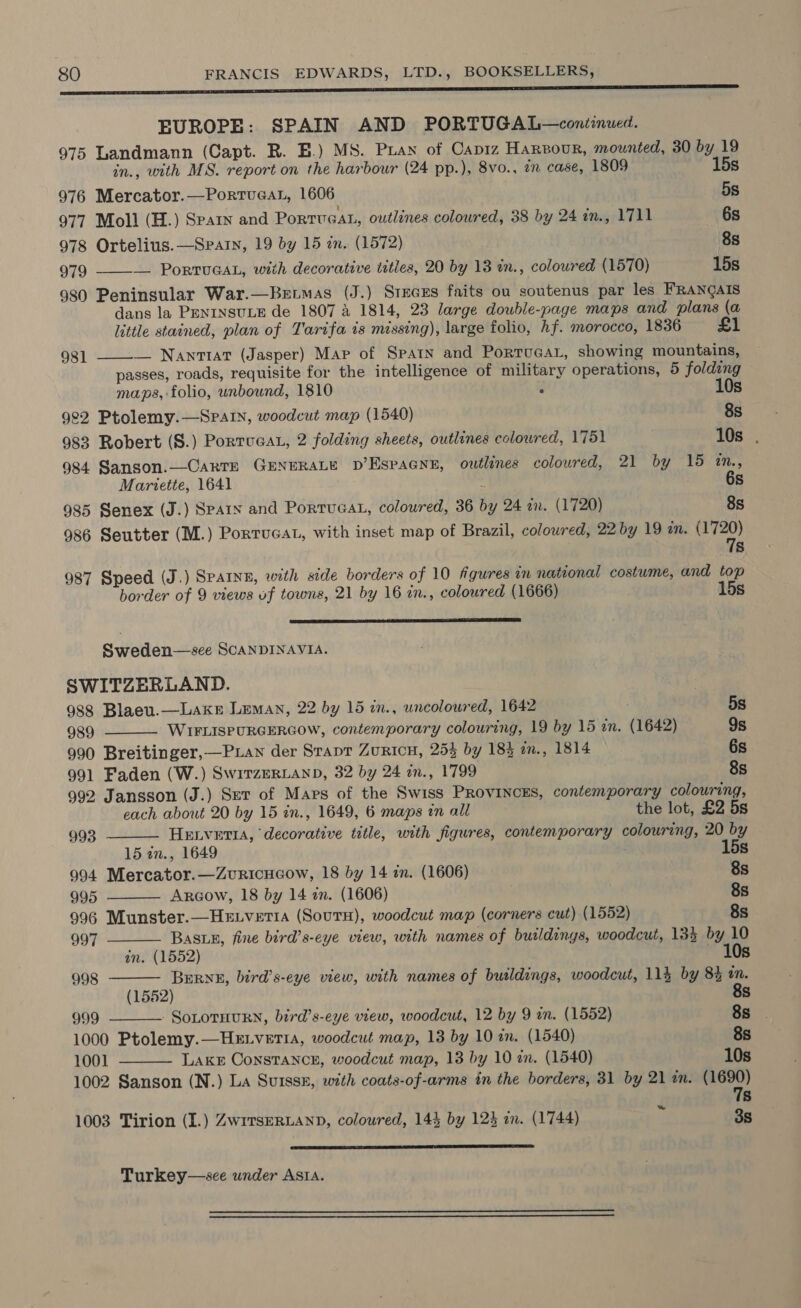 ee RE EUROPE: SPAIN AND PORTUGAL—contiinued. 975 Landmann (Capt. R. B.) MS. Puan of Capiz Harvour, mounted, 30 by 19 in., with MS. report on the harbour (24 pp.), 8vo., an case, 1809 15s 976 Mercator.—PortvueaL, 1606 5s 977 Moll (H.) Sparn and PorTUGAL, outlines coloured, 38 by 24 in., 1711 6s 978 Ortelius.—Spain, 19 by 15 an. (1572) 8s 979 ——-— PorTUGAL, with decorative titles, 20 by 13 tn., coloured (1570) 15s 980 Peninsular War.—Bztmas (J.) SrecEs faits ou soutenus par les FRANGAIS dans la PENINSULE de 1807 A 1814, 23 large dowble-page maps and plans (a little stained, plan of Tarifa is missing), large folio, hf. morocco, 1836 £1         981 — Nantiat (Jasper) Map of Spain and Portveat, showing mountains, passes, roads, requisite for the intelligence of military operations, 5 folding maps, folio, unbound, 1810 3 10s 9°2 Ptolemy.—SPAIN, woodcut map (1540) 8s 983 Robert (S.) Portuca, 2 folding sheets, outlines colowred, 1751 10s . 984 Sanson.—Carts GENERALE pD’Espacne, outlines coloured, 21 by 19 InN., Mariette, 1641 . 6s 985 Senex (J.) Spain and Porruaat, coloured, 36 by 24 an. (1720) 8s 986 Seutter (M.) Portucat, with inset map of Brazil, colowred, 22 by 19 an. ee 5s 987 Speed (J.) Spaine, with side borders of 10 figures in national costume, and top border of 9 views uf towns, 21 by 16 in., coloured (1666) 15s a eee Sweden—see SCANDINAVIA. SWITZERLAND. . 988 Blaeu.—LaKke Leman, 22 by 15 in., uncoloured, 1642 5s 989 WIFLISPURGERGOW, contemporary colouring, 19 by 15 an. (1642) 9s 990 Breitinger,—Pxian der Strap Zuricu, 254 by 184 mm., 1814 6s 991 Faden (W.) SwirzeRLanD, 32 by 24 in., 1799 8s 992 Jansson (J.) Ser of Mars of the Swiss PRovINcEs, contemporary colouring, each about 20 by 15 in., 1649, 6 maps in all the lot, £2 5s 993 HELVETIA, decorative title, with figures, contemporary colouring, 20 by 15 in., 1649 15s 994 Mercator.—Zvuricucow, 18 by 14 in. (1606) 8s 995 Argow, 18 by 14 zn. (1606) 8s 996 Munster.—Hetvetia (Sours), woodcut map (corners cut) (1552) 8s 997 Basin, fine bird’s-eye view, with names of buildings, woodcut, 135 by 10 an. (1552) ~ 10s 998 ne ae ae bird's-eye view, with names of buildings, woodcut, 114 by 8% tn. 5: 8 999 SoLOTHURN, bird’s-eye view, woodcut, 12 by 9 wm. (1552) 8s . 1000 Ptolemy.—HeLveria, woodcut map, 13 by 10 in. (1540) 8s 1001 LAKE ConstTANcn, woodcut map, 13 by 10 in. (1540) 10s 1002 Sanson (N.) La Suissx, with coats-of-arms in the borders, 31 by 21 in. (1690) 7s ~ 1003 Tirion (I.) Zw1TsERLAND, coloured, 144 by 123 in. (1744) 3s  Turkey—sce under ASIA. 