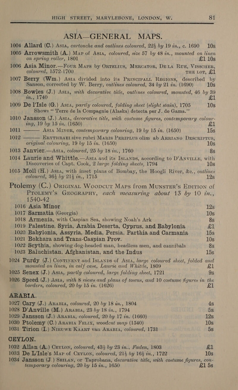  ASIA—-GENERAL MAPS. 1004 Allard (C.) Asta, cartouche and outlines colowred, 224 by 19 in., c. 1690 10s 1005 Arrowsmith (A.) Map of Asta, coloured, size 57 by 48 in., mounted on linen on spring roller, 1801 £1 10s 1006 Asia Minor.—Four Mars by Orntetius, Mercator, DeLA Rung, VisscuER, coloured, 1572-1700 THE LOT, £1 1007 Berry (Wm.) Astra divided into its Prixcreatn Recions, described by Sanson, corrected by W. Berry, outlines coloured, 34 by 21 in. (1690) 10s 1008 Bowles (J.) Asta, with decorative title, outlines coloured, mounted, 46 by 39 an., 1740 £1 1009 De V'Isle (G.) Asta, partly coloured, folding sheet (slight stain), 1705 10s Shows ‘‘ Terre de la Compagnie (Alaska) detecta per J. de Gama.’’ 1010 Jansson (J.) Asta, decorative title, with costume figures, contemporary colour- ang, 19 by 15 in. (1650) £1   1011 ASIA MINOR, contemporary colouring, 19 by 15 in. (1650) 15s 1012 — ERYTHRAEI sive rubri Maris Preripius olim ab ARRIANO DESCRIPTUS, original colouring, 19 by 15 in. (1650) 10s 1013 Janvier.—Ast1a, coloured, 25 by 18 in., 1760 8s 1014 Laurie and Whittle.—Asia and its Isnanps, according to D’ANVILLE, with Discoveries of Capt. Cook, 2 large folding sheets, 1794 10s 1015 Moll (H.) Asta, with inset plans of Bombay, the Hoogli River, &amp;c., outlines coloured, 364 by 214 in., 1715 12s Ptolemy (C.) OricinaL Woopcur Maps from MunsTeEr’s EpirTIon of PTOLEMY’S GEOGRAPHY, each measuring about 13 by 10 zn., 1540-42 1016 Asia Minor 12s 1017 Sarmatia (Georgia) 10s 1018 Armenia, with Caspian Sea, showing Noah’s Ark 8s 1019 Palestine, Syria, Arabia Deserta, Cyprus, and Babylonia £1 1020. Babylonia, Assyria, Media, Persia, Parthia and Carmania 15s 1021 Bokhara and Trans-Caspian Prov. 10s 1022 Scythia, showing dog-headed man, headless men, and cannibals 8s 1023 Baluchistan, Afghanistan, and the Indus 15s 1024 Purdy (J.) Continent and Isuanps of Asta, large coloured sheet, folded and mounted on leonen, in calf case, Laurie and Whittle, 1809 £1 1025 Senex (J.) Asta, partly coloured, large folding sheet, 1721 9s 1026 Speed (J.) Asta, with 8 views and plans of towns, and 10 costume figures in the borders, colowred, 20 by 15 in. (1626) £1 ARABIA. 1027 Cary (J.) Arapta, coloured, 20 by 18 in., 1804 4s 1028 D’Anville (M.) Arasta, 23 by 18 in., 1794 5s 1029 Jansson (J.) Aranta, coloured, 20 by 17 in. (1660) 12s 1030 Ptolemy (C.) Arnapia Fruix, woodcut map (1540) 10s 1031 Tirion (I.) Nrzuwr Kaarr van AraAsra, coloured, 1731 5s CEYLON. 1032 Allan (A.) Cryton, coloured, 434 by 23 in., Faden, 1803 £1 1033 De L’Isle’s Mar of Cryton, colowred, 214 by 164 an., 1722 10s 1034 Jansson (J.) Seiuan, or Taprobana, decorative title, with costume fiyures, con- temporary colouring, 20 by 15 in., 1650 £1 5s