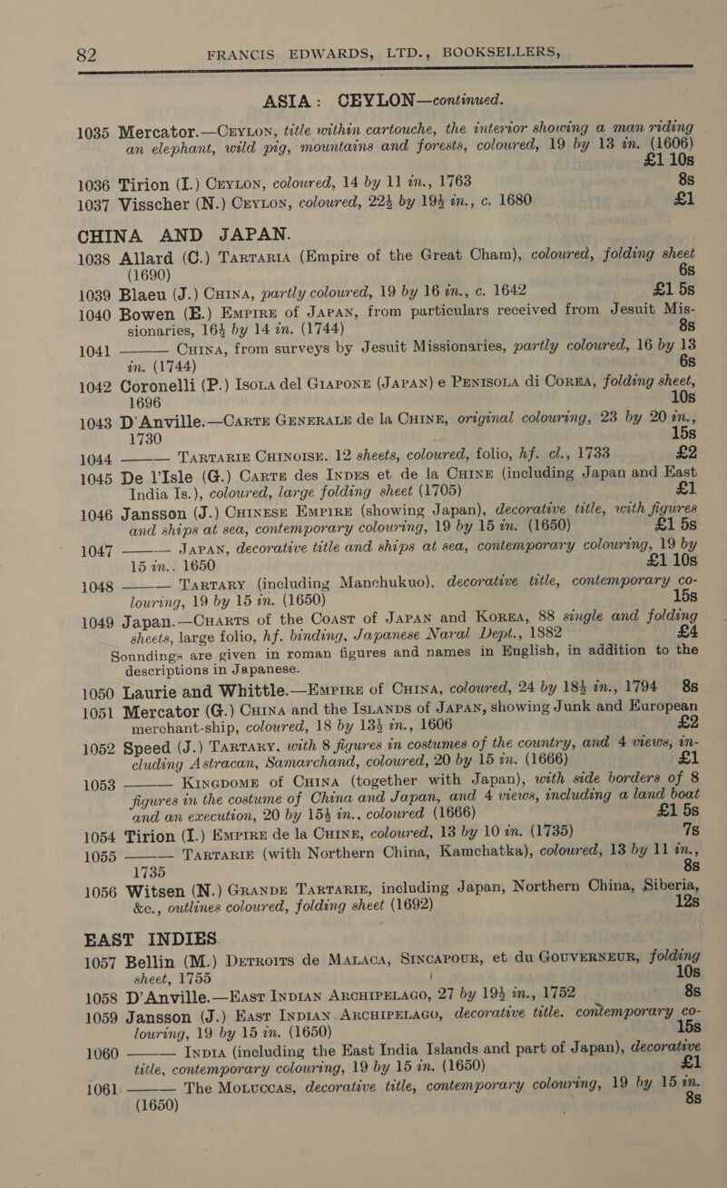 pce ene ASIA: CEYLON—continued. 1035 Mercator.—CryLon, title within cartouche, the interior showing a man riding an elephant, wild pig, mountains and forests, coloured, 19 by 13 an. (1606) £1 10s 1036 Tirion (I.) CryLon, coloured, 14 by 11 in., 1768 8s 1037 Visscher (N.) CryLon, coloured, 223 by 193 an., c. 1680 £1 CHINA AND JAPAN. 1038 Allard (C.) Tarrarta (Empire of the Great Cham), colowred, folding sheet 6  (1690) s 1039 Blaeu (J.) Cutna, partly coloured, 19 by 16 a., c. 1642 £1 5s 1040 Bowen (B.) Emrrre of Jaran, from particulars received from Jesuit Mis- sionaries, 164 by 14 zn. (1744) 8s 1041 — Cua, from surveys by Jesuit Missionaries, partly coloured, 16 by 18 an. (1744) 6s 1042 Coronelli (P.) Isona del Grapone (JAPAN) e PenisoLa di Corn, folding sheet, 1696 10s 1043 D'Anville.—Carrr GENERALE de la CHINE, original colouring, 23 by 20 2., 1730 ‘ 15s 1044 ——-— TarTarig Cutnotsz. 12 sheets, coloured, folio, hf. cl., 1733 £2 1045 De V'Isle (G.) Carre des Inpxs et de la Cure (including Japan and Kast India Is.), coloured, large folding sheet (1705) £1 1046 Jansson (J.) Co1ngEseE Empire (showing Japan), decorative title, with figures  and ships at sea, contemporary colouring, 19 by 15 an. (1650) £1 5s 1047 ———— Japan, decorative title and ships at sea, contemporary colouring, 19 by 15 in.. 1650 £1 10s 1048 — Tartary (including Manchukuo), decorative tatle, contemporary co- louring, 19 by 15 an. (1650) Ss 1049 Japan.—Cnarrts of the Coast of Japan and Korea, 88 single and folding sheets, large folio, hf. binding, Japanese Naval Dept., 1882 £4 Soundings are given in roman figures and names in English, in addition to the descriptions in Japanese. 1050 Laurie and Whittle.—Emrirz of Curva, coloured, 24 by 183 an., 1794 8s 1051 Mercator (G.) Curna and the IsLanps of Japan, showing Junk and European merchant-ship, coloured, 18 by 13% in., 1606 2 1052 Speed (J.) TartTaRy, with 8 figures in costumes of the country, and 4 views, in- cluding Astracan, Samarchand, coloured, 20 by 15 in. (1666) £1  1053 __ Kinepome of Ontna (together with Japan), with side borders of 8 figures in the costume of China and Japan, and 4 views, including a land boat and an execution, 20 by 154 in., coloured (1666) £1 5s 1054 Tirion (I.) Emprre de la Curye, colowred, 13 by 10 mn. (1735) 7s 1055 ——-— TARTARIE (with Northern China, Kamchatka), colowred, 13 by 11 am., 1735 8s 1056 Witsen (N.) Granpr Tartarte, including Japan, Northern China, Siberia, &amp;e., outlines coloured, folding sheet (1692) 12s EAST INDIES. 1057 Bellin (M.) Derrorts de Manaca, Sixcapour, et du GOUVERNEUR, folding 1 sheet, 1755 Os 1058 D’Anville.—Easr Inpran ARCHIPELAGO, 27 by 193 in., 1752 8s 1059 Jansson (J.) East INDIAN. ARCHIPELAGO, decorative title. contemporary co- louring, 19 by 15 an. (1650) 15s 1060  — Inna (including the East India Islands and part of Japan), decorative title, contemporary colouring, 19 by 15 zn. (1650) £1 — The Motvccas, decorative title, contemporary colouring, 19 by 15 an. (1650) 8s  1061