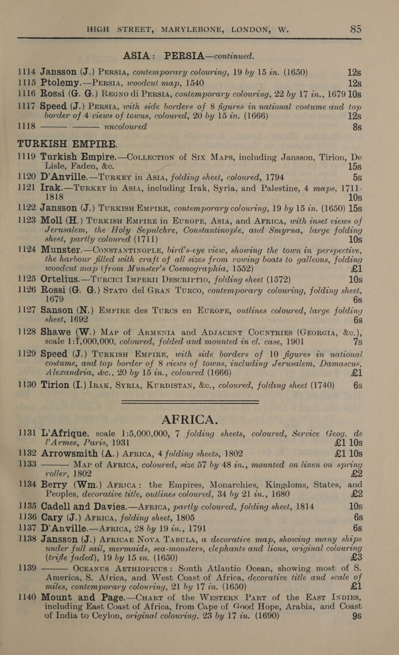  ASIA: PERSIA—continued. 1114 Jansson (J.) Persia, contemporary colouring, 19 by 15 in. (1650) 12s 1115 Ptolemy.—PeErs1a, woodcut map, 1540 12s 1116 Rossi (G. G.) Reeno di PerstA, contemporary colouring, 22 by 17 in., 1679 10s 1117 Speed (J.) Pursta, with side borders of 8 figures in national costume and top border of 4 views of towns, coloured, 20 by 15 in. (1666) 12s auncoloured 8s TURKISH EMPIRE. 1119 Turkish Empire.—Cottixcrion of Srx Maps, including Jansson, Tirion, De 1118   Lisle, Faden, &amp;c. 15s 1120 D’Anville.—Turkey in Asta, folding sheet, coloured, 1794 5s 1121 Irak.—Tourkery in Ast, including Irak, Syria, and Palestine, 4 maps, 1711- 1818 10s 1122 Jansson (J.) TurKisu Empire, contemporary colouring, 19 by 15 in. (1650) 15s 1123 Moll (H.) Turxisu Empire in Evrorr, Asta, and Arrica, with inset views of Jerusalem, the Holy Sepulchre, Constantinople, and Smyrna, large folding sheet, partly coloured (1711) 10s 1124 Munster.—ConstantInop_e, bird’s- eye view, showing the town in perspective, the harbour filled with craft of all sizes from rowing boats to galleons, folding woodcut map (from Munster’s Cosmographia, 1552) £1 1125 Ortelius.—Twurcici Imprerim Descrirrio, folding sheet (1572) 10s 1126 Rossi (G. G.) Stato del Gran Turco, contemporary colouring, folding sheet, 1679 6s 1127 Sanson (N.) Emprrre des Turcs en Evrops, ouwtlines coloured, large foldiny sheet, 1692 6s 1128 Shawe (W.) Map of Armenta and ADJACENT CounTrRiss (GroratA, &amp;c.), scale 1:1,000,000, coloured, folded and mounted in cl. case, 1901 7s 1129 Speed (J.) Turkish Empire, with side borders of 10 figures in national costume, and top border of 8 views of towns, including Jerusalem, Damascus, Alexandria, &amp;c., 20 by 15 in., colowred (1666) £1 1130 Tirion (I.) Inax, Syria, Kurpistan, &amp;c., coloured, folding sheet (1740) 6s AFRICA. 1131 L’Afrique, scale 1:5,000,000, 7 folding sheets, coloured, Service Geog. de VP Armee, Paris, 1931 £1 10s 1132 Arrowsmith (A.) Arrica, 4 folding sheets, 1802 £1 10s 1133  Map of Arrica, coloured, size 57 by 48 in., mounted on linen on spring roller, 1802 11384 Berry (Wm.) Arrica: the Empires, Monarchies, Kingdoms, States, and Peoples, decorative title, outlines coloured, 34 by 21 an., 1680 £2 1135 Cadell and Davies.—Arrica, partly coloured, folding sheet, 1814 10s 1136 Cary (J.) Arrica, folding sheet, 1805 6s 1137 D’Anville.—Arrica, 28 by 19 cn., 1791 6s 1138 Jansson (J.) Arricak Nova TABuLA, a decorative map, showing many ships under full sail, mermaids, sea-monsters, elephants and lions, original colouring (trifle faded), 19 by 15 an. (1650) £ Oceanus AETHIOPICcUS: South Atlantic Ocean, showing most of 8. America, 8. Africa, and West Coast of Africa, decorative title and scale of miles, contemporary colouring, 21 by 17 in. (1650) £1 1140 Mount and Page.—Cuarr of the Wxstern Part of the East Inprxs, including East Coast of Africa, from Cape of Good Hope, Arabia, and Coast of India to Ceylon, original colouring, 23 by 17 in. (1690) 9s  1139