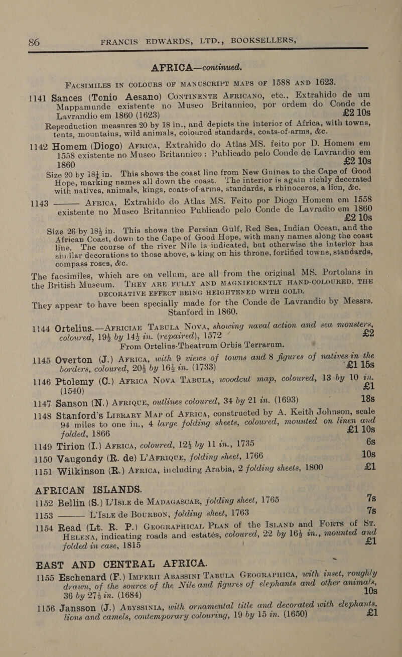 a AFRICA—continued. FACSIMILES IN COLOURS OF MANUSCRIPT MAPS OF 1588 AND 1623. 1141 Sances (Tonio Aesano) CoNTINENTE AFRICANO, etc., Extrahido de um Mappamunde existente no Museo Britannico, por ordem do Conde de Lavrandio em 1860 (1623) £2 10s Reproduction measures 20 by 18 in., and depicts the interior of Africa, with towns, tents, mountains, wild animals, coloured standards, coats-of-arms, &amp;c. 1142 Homem (Diogo) Arrica, Extrahido do Atlas MS. feito por D. Homem em 1558 existente no Museo Britannico: Publicado pelo Conde de Lavrandio em 1860 : £2 10s Size 20 by i8¢in. This shows the coast line from New Guinea to the Cape of Good Hope, marking names all down the coast. ‘The interior is again richly decorated with natives, animals, kings, coats-of-arms, standards, a rhinoceros, @ lion, &amp;e. Arnica, Extrahido do Atlas MS. Feito por Diogo Homem em 1558 existente no Museo Britannico Publicado pelo Conde de Lavradio em 1860 £2 10s Size 26 by 184in. This shows the Persian Gulf, Red Sea, Indian Ocean, and the African Coast, down to the Cape of Good Hope, with many names along the coast line. ‘The course of the river Nile is indicated, but otherwise the interior has sin.ilar decorations to those above, a king on his throne, fortified towns, standards, compass roses, &amp;C. 1143  The facsimiles, which are on vellum, are all from the original MS. Portolans in the British Museum. THEY ARE FULLY AND MAGNIFICENTLY HAND-COLOURED, THE DECORATIVE EFFECT BEING HEIGHTENED WITH GOLD. They appear to have been specially made for the Conde de Lavrandio by Messrs. Stanford in 1860. 1144 Ortelius. —AFrRiciaE TanuLa Nova, showing naval action and sea monsters, coloured, 19% by 143 in. (repaired), 1572 ” From Ortelius-Theatrum Orbis Terrarum. 1145 Overton (J.) AFRICA, with 9 views of towns and 8 figures of natives in the borders, coloured, 204 by 16% an. (1733) ‘£1 15s 1146 Ptolemy (C.) Arrica Nova TasuLa, woodcut map, coloured, 13 by 10 an. (1540) £1 1147 Sanson (N.) AFRIQUE, owtlines coloured, 34 by 21 in. (1693) 18s 1148 Stanford’s Lrsrary Map of Arrica, constructed by A. Keith Johnson, scale 94 miles to one in., 4 large folding sheets, coloured, mounted on linen and folded, 1866 £1 10s 1149 Tirion (I.) ArRtca, coloured, 124 by 11 n., 1735 6s 1150 Vaugondy (R. de) L’Arriqcy, folding sheet, 1766 10s 1151 Wilkinson (R.) Arrica, including Arabia, 2 folding sheets, 1800 £1 AFRICAN ISLANDS. 1152 Bellin (§.) L’Isrn de Mapacascar, folding sheet, 1765 7s 1153 ——— L’Isiz de Bourson, folding sheet, 1763 7s 1154 Read (Lt. R. P.) Guocrapuica, Pian of the Istanp and Forts of Sr. HELENA, indicating roads and estatés, coloured, 22 by 164 an., mounted and folded in case, 1815 £1 EAST AND CENTRAL AFRICA. Y 1155 Eschenard (F.) Impurit Apasstnt TABULA GEOGRAPHICA, with inset, roughly drawn, of the source of the Nile and figures of elephants and other animals, 36 by 274 in. (1684) 10s 1156 Jansson (J.) AByssinrA, with ornamental title and decorated with elephants, lions and camels, contemporary colouring, 19 by 15 in. (1650) £1
