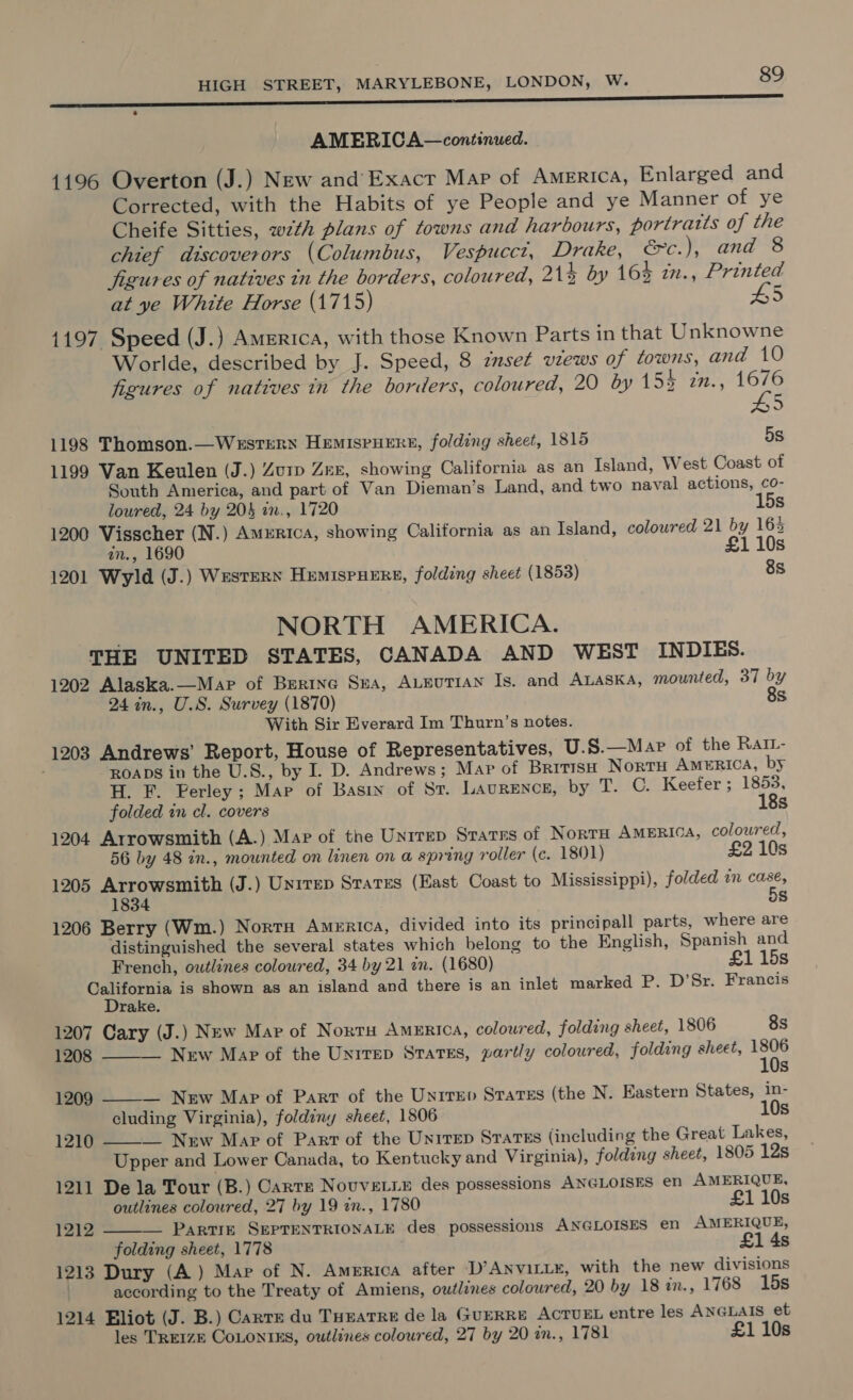 AMERICA—continued. 4196 Overton (J.) New and’ Exacr Map of America, Enlarged and Corrected, with the Habits of ye People and ye Manner of ye Cheife Sitties, w7th plans of towns and harbours, portratts of the chief discoverors (Columbus, Vespucct, Drake, éc.), and 8 jigures of natives tn the borders, coloured, 21% by 164 in., Printed at ye White Horse (1715) H5 1197 Speed (J.) America, with those Known Parts in that Unknowne Worlde, described by J. Speed, 8 zuset vzews of towns, and 10 figures of natives in the boriers, coloured, 20 by 154 27., Bs 4 1198 Thomson.—WerstERN HeEmIspHERE, folding sheet, 1815 5s 1199 Van Keulen (J.) Zurp Zeer, showing California as an Island, West Coast of South America, and part of Van Dieman’s Land, and two naval actions, co- loured, 24 by 203 in., 1720 15s 1200 Visscher (N.) America, showing California as an Island, coloured 21 by 16% in., 1690 £1 10s 1201 Wyld (J.) Western HumispueErs, folding sheet (1853) 8s NORTH AMERICA. THE UNITED STATES, CANADA AND WEST INDIES. 1202 Alaska.—Mapr of Brerine Sea, ALEUTIAN Is. and ALASKA, mounted, 37 by 24 in., U.S. Survey (1870) 8s With Sir Everard Im Thurn’s notes. 1203 Andrews’ Report, House of Representatives, U.S.—Map of the RaIL- ROADS in the U.S., by I. D. Andrews; Map of BritisH Nortu AMERICA, by H. F. Perley; Map of Basin of St. LAauRENcE, by T. OC. Keefer; 1853, folded in cl. covers 18s 1204 Arrowsmith (A.) Mar of the Unirep States of NortH AMERICA, coloured, 56 by 48 in., mounted on linen on a spring roller (c. 1801) £2 10s 1205 Arrowsmith (J.) Unrrep States (East Coast to Mississippi), folded in ar 1834 s 1206 Berry (Wm.) NortH AmeERrica, divided into its principall parts, where are distinguished the several states which belong to the English, Spanish and French, outlines coloured, 34 by 21 an. (1680) £1 15s gees is shown as an island and there is an inlet marked P. D’Sr. Francis rake. 1207 Cary (J.) New Map of Norru America, coloured, folding sheet, 1806 8s 1208 New Map of the Unirep States, partly coloured, folding sheet, pr Ss   1209 — New Map of Part of the Unrrev Sratss (the N. Eastern States, in- cluding Virginia), foldiny sheet, 1806 10s — New Map of Part of the Unirep States (including the Great Lakes, Upper and Lower Canada, to Kentucky and Virginia), folding sheet, 1805 12s 1211 Dela Tour (B.) Carte NouveLLE des possessions ANGLOISES en AMERIQUE, 1210   outlines coloured, 27 by 19 in., 1780 £1 10s 1212 PARTIE SEPTENTRIONALE des possessions ANGLOISES en AMERIQUE, folding sheet, 1778 £1 4s 1213 Dury (A) Mar of N. America after D’ANviLLE, with the new divisions . according to the Treaty of Amiens, owtlines coloured, 20 by 18 in., 1768 15s 1214 Eliot (J. B.) Carre du Tuuarre de la GuERRE ACTUEL entre les ANGLAIS et les TREIZE CoLONins, outlines coloured, 27 by 20 an., 1781 £1 10s