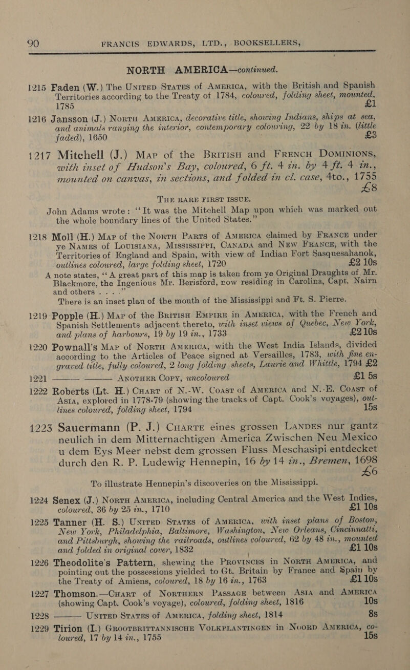 Tinted pm ements em tpgipacte a cece NORTH AMERICA—continued. 1215 Faden (W.) The Unrrep States of Amurica, with the British and Spanish Territories according to the Treaty ot 1784, coloured, folding sheet, mounted, 1785 £1 1216 Jansson (J.) Norra America, decorative title, showing Indians, ships at sea, and animals ranging the interior, contemporary colouring, 22 by 18 in. (little faded), 1650 | £ 1217 Mitchell (J.) Map of the British and FrencH Dominions, with inset of Hudson's Bay, coloured, 6 ft. 4 in. by 4 ft. 4 in., mounted on canvas, tn sections, and folded tn cl. case, 4to., 1755 48 THE RARE FIRST ISSUE. John Adams wrote: ‘“‘It was the Mitchell Map upon which was marked out the whole boundary lines of the United States.” 1218 Moll (H.) Map of the Norra Parts of AmeERicA claimed by FRANCE under ye Namgs of Lovistana, Mississrper, CANADA and New FRANCE, with the Territories of England and Spain, with view of Indian Fort Sasquesahanok, outlines coloured, large folding sheet, 1720 £2 10s A note states, ‘‘ A great part of this map is taken from ye Original Draughts of Mr. Blackmore, the Ingenious Mr. Berisford, row residing in Carolina, Capt. Nairn and others... .” There is an inset plan of the mouth of the Mississippi and Ft. 5. Pierre. 1219 Popple (H.) Mar of the Brivis Emptre in America, with the French and Spanish Settlements adjacent thereto, wzth eset views of Quebec, New York, and plans of harbours, 19 by 19 an., 1733 £210s 1220 Pownall’s Mar of Norrn America, with the West India Islands, divided according to the Articles of Peace signed at Versailles, 1783, wrth fine en- graved title, fully coloured, 2 long foldiny sheets, Laurie and Whittle, 1794 £2 122] —__—_ ——-— AwnoruER Copy, wncoloured £1 5s 1222 Roberts (Lt. H.) Cuarr of N.-W. Coast of America and N.-E. Coast of Asta, explored in 1778-79 (showing the tracks of Capt. Cook’s voyages), owt- lines coloured, folding sheet, 1794 15s 1223 Sauermann (P. J.) Cuarre eines grossen LANDES nur gantz neulich in dem Mitternachtigen America Zwischen Neu Mexico u dem Eys Meer nebst dem grossen Fluss Meschasipi entdecket durch den R. P. Ludewig Hennepin, 16 dy 14 27., Bremen, Dee 6 To illustrate Hennepin’s discoveries on the Mississippi. 1224 Senex (J.) Norra America, including Central America and the West Indies, coloured, 36 by 25 an., 1710 £1 10s 1225 Tanner (H. 8S.) Unrrep States of America, with inset plans of Boston, New York, Philadelphia, Baltimore, Washington, New Orleans, Cincinnatti, and Pittsburgh, showing the railroads, outlines coloured, 62 by 48 an., mounted and folded in original cover, 1832 £1 10s 1226 Theodolite’s Pattern, shewing the Provinces in NortH America, and pointing out the possessions yielded to Gt. Britain by France and Spain by  the Treaty of Amiens, colowred, 18 by 16 in., 1768 £110s 1227 Thomson.—Cuarr of NortHERN Passace between Asia and AMERICA (showing Capt. Cook’s voyage), coloured, foldiny sheet, 1816 ; 10s 1228 — Unirep Srares of America, folding sheet, 1814 8s 1229 Tirion (I.) GRooTBRITTANNISCHE VOLKPLANTINGEN in NoORD AMERICA, co- loured, 17 by 14 in., 1755 7 15s
