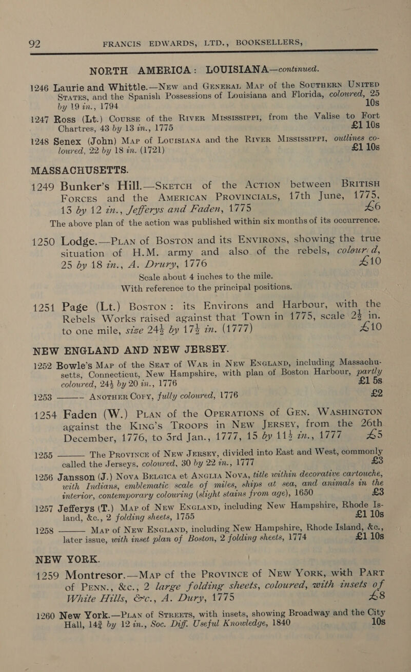 NORTH AMERICA: LOUISIANA—continued. 1246 Laurie and Whittle.—New and Genera Mar of the SournERN UNITED Srarss, and the Spanish Possessions of Louisiana and Florida, colowred, 25 by 19 an., 1794 10s 1247 Ross (Lt.) Course of the River Mississrpp1, from the Valise to Fort Chartres, 43 by 13 in., 1775 £110s 1248 Senex (John) Map of Lovrstana and the RIVER MISSISSIPPI, outlines co- loured, 22 by 18 in. (1721) £1 10s MASSACHUSETTS. 1249 Bunker’s Hill.—SxercuH of the AcTION between BRITISH Forces and the American, Provittemms, 1/th lunes au, 13 by 12 in., Jefferys and Faden, 1775 46 The above plan of the action was published within six months of its occurrence. 1250 Lodge.—P.an of Boston and its Environs, showing the true situation of H.M. army and also. of the rebels, colour:d, 25 by 18 in., A. Drury, 1776 £10 Seale about 4 inches to the mile. With reference to the principal positions. 1251 Page (Lt.) Bosron: its Environs and Harbour, with the Rebels Works raised against that Town in 1775, scale 24 in. to one mile, szze 244 by 174 im. (1777) 410 NEW ENGLAND AND NEW JERSEY. 1252 Bowle’s Mar of the Seat of War in New Eneuanp, including Massachu- setts, Connecticut, New Hampshire, with plan of Boston Harbour, partly coloured, 244 by 20 in., 1776 £1 5s ~ AnotHER Cory, fully coloured, 1776 £2  1253 1254 Faden (W.) Pan of the Operations of GEN. WASHINGTON against the Kinc’s Troops in NEw JERSEY, from the 26th December, 1776, to 3rd Jan., 1777, 15 dy 414 27., 1747 Dd The Province of New JERSEY, divided into East and West, commonly called the Jerseys, coloured, 30 by 22 in., 1777 £3 1256 Jansson (J.) Nova Betarca et ANGLIA Nova, title withen decorative cartouche, with Indians, emblematic scale of miles, ships at sea, and animals in the 1255   interior, contemporary colouring (slight stains from age), 1650 £3 1257 Jefferys (T.) Map of New Enexanp, including New Hampshire, Rhode Is- land, &amp;c., 2 folding sheets, 1755 £1 10s 1258 Map of New EncuanD, including New Hampshire, Rhode Island, &amp;c., later issue, with inset plan of Boston, 2 folding sheets, 1774 £1 10s NEW YORK. 4259 Montresor.—Map of the PRovincE of NEw YorK, with Part of PEnn., &amp;c.; 2 large folding sheets, coloured, with insets o iv White Hills, &amp;c., A. Dury, 1775 £8 1260 New York.—P.an of Srreets, with insets, showing Broadway and the City Hall, 142 by 122n., Soc. Diff: Useful Knowledge, 1840 10s