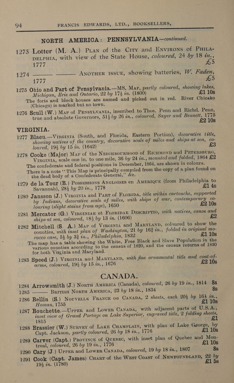 NORTH AMERICA: PENNSYLVANIA —continued. 1273 Lotter (M. A.) Pian of the Crry and Environs of PHILa- DELPHIA, with view of the State House, coloured, 24 by 18 t., 1777 £5 1274 ___- —_—— ANOTHER ISSUE, showing batteries, W. Faden, 1777 ; #5 1275 Ohio and Part of Pensylvania.—M8. Map, partly coloured, showing lakes, Michigan, Hrie and Ontario, 22 by 17% an. (1800) £1 10s The forts and block houses are named and picked out in red. River Chicako (Chicago) is marked but no town. 1276 Scull (W.) Mar of PENSYLVANIA, inscribed to Thos. Penn and Richd. Penn, true and absolute Governors, 514 by 26 in., coloured, Sayer and Bennett, 1775 10s VIRGINIA. 1277 Blaeu.—Vireinsa (South, and Florida, Eastern Portion), decorative title, showing natives of the country, decorative scale of miles and ships at sea, co- loured, 19% by 15 in. (1642) “ee 1278 Cooke (Major) Mar of the Nercusournoop of RicHMoNnD and PETERSBURG, VIRGINIA, scale one in. to one mile, 36 by 24 in., mounted and folded, 1864 £2 The confederate and federal positions in December, 1864, are shown in colours. There is a note ‘‘ This Map is principally compiled from the copy of a plan found on the dead body of a Confederate General,’’ &amp;c. 1279 de la Tour (B.) Possessions ANGLOISES en AmertqueE (from Philadelphia to Savannah), 284 by 20 iv., 1778 £1 4s 1280 Jansson (J.) Virernta and Part of Frortipa, title within cartouche, supported by Indians, decorative scale of miles, with ships of war, contemporary co- louring (slight stains from age), 1650 £2 10s 1281 Mercator (G.) Virerntan et Frortpan DEscRiPtio, with natives, canoe and ships at sea, coloured, 18% by 13 in. (1606) 1282 Mitchell (S. A.) Mae of Verainta and MARYLAND, coloured to show the counties, with inset plan of Washington, 21 by 16% in., folded in original mo- rocco case, 54 by 34 17., Philadelphia, 1832 £1 10s The map has a table showing the White, Free Black and Slave Population in the various counties according to the census of 1820, and the census returns of 1830 for both Virginia and Maryland. 1283 Speed (J.) Virernia anid MARYLAND, with fine ornamental title and coat-of- £  arms, coloured, 194 by 15 in., 1676 210s CANADA. : 1284 Arrowsmith (J.) Norra Amurica (Canada), coloured, 26 by 19 zn., 1814 8s 1285 Britisu Nortu America, 23 by 18 in., 1834 8s 1286 Bellin (S.) Nouvente FRANCE ou CANADA, 2 sheets, each 204 by 164 m., Homan, 1755 é £1 10s 1287 Bouchette.—Urrer and Lower Canapa, with adjacent parts of U.S.A., inset view of Grand Portage on Lake Superior, engraved title, 2 folding sheets, 1815 £1 1288 Brassier (W.) Survey of Lake CHameLaty, with plan of Lake George, by Capt. Jackson, partly coloured, 26 by 18 an., 1776 s 1289 Carver (Capt.) Provrxce of QuEnxc, with inset plan of Quebec and _Mon- treal, coloured, 26 by 19 in., 1776 , £1 10s 1290 Cary (J.) Upper and Lowmr Canapa, coloured, 19 by 18 in., 1807 8s 1291 Cook (Capt. James) Carr of the Wxst Coast of NEWFOUNDLAND, 22 by 1934 an. (1780) £1 5s