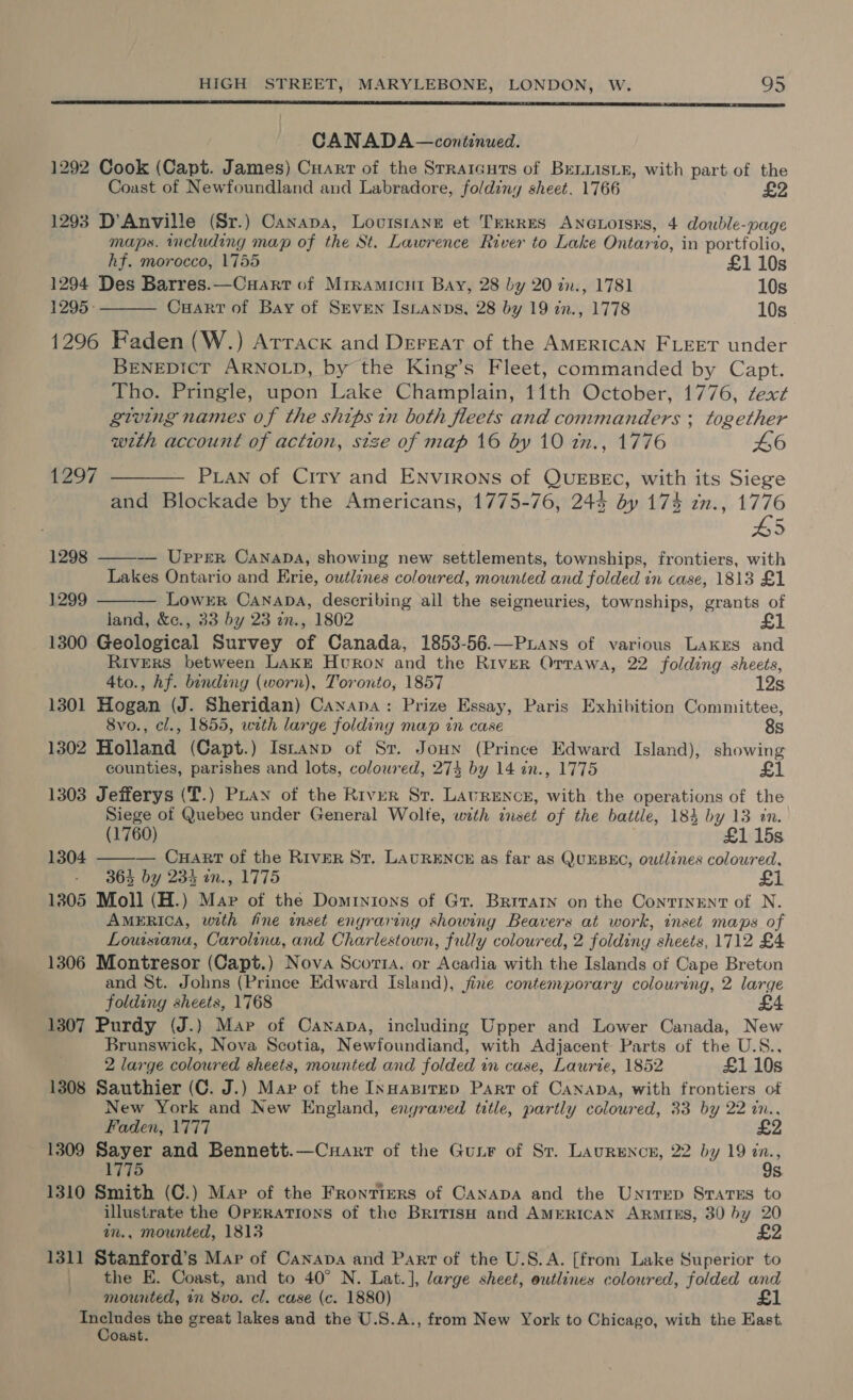  CANADA — continued. 1292 Cook (Capt. James) Cuarr of the Srraicurs of BeLiisir, with part of the Coast of Newfoundland and Labradore, foldiny sheet. 1766 £2 1293 D’Anville (Sr.) Canapa, Lovuisranz et TERRES ANGuorsks, 4 double-page maps. cluding map of the St. Lawrence River to Lake Ontario, in portfolio, hf. morocco, 1755 £1 10s 1294 Des Barres.—Cuart of Mrramicut Bay, 28 by 20 in., 1781 10s 1295: Cuart of Bay of Seven Isnanps, 28 by 19 in., 1778 10s  1296 Faden (W.) Arrack and Deregat of the AMERICAN FLEET under BENEDICT ARNOLD, by the King’s Fleet, commanded by Capt. Tho. Pringle, upon Lake Champlain, 11th October, 1776, text giving names of the ships tn both fleets and commanders ; together wth account of action, size of map 16 by 10 in., 1776 46 1297 ———— Puan of City and Environs of QUEBEC, with its Siege and Blockade by the Americans, 1775-76, 244 by 174 zn., 1776 5 — Uprrr Canana, showing new settlements, townships, frontiers, with Lakes Ontario and Erie, outlines coloured, mownted and folded in case, 1813 £1 — Lowrr Canapa, describing all the seigneuries, townships, grants of land, &amp;c., 33 by 23 an., 1802 1 1300 Geological Survey of Canada, 1853-56.—Puans of various Lakes and Rivers between Lake Huron and the River Orrawa, 22 folding sheets, 1298  1299   4to., hf. bending (worn), Toronto, 1857 12s 1301 Hogan (J. Sheridan) Caxyana: Prize Essay, Paris Exhibition Committee, 8vo., cl., 1855, with large folding map in case 8s 1302 Holland (Capt.) Istanp of Sr. Joun (Prince Edward Island), showing counties, parishes and lots, coloured, 274 by 14 in., 1775 £1 1303 Jefferys (T.) PLay of the River Sr. Lavrence, with the operations of the Siege of Quebec under General Wolfe, with anset of the battle, 184 by 13 in. (1760) £1 15s — CuHart of the River St. LatRENc# as far as QUEBEC, outlines coloured, 364 by 234 in., 1775 1305 Moll (H.) Mar of the Dominions of Gr. Brrratn on the Continent of N. AMERICA, with fine inset engraving showing Beavers at work, inset maps of Lowsiana, Carolina, and Charlestown, fully coloured, 2 folding sheets, 1712 £4 1306 Montresor (Capt.) Nova Scorra, or Acadia with the Islands of Cape Breton and St. Johns (Prince Edward Island), jine contemporary colouring, 2 large folding sheets, 1768 1307 Purdy (J.) Mar of Canapa, including Upper and Lower Canada, New Brunswick, Nova Scotia, Newfoundiand, with Adjacent Parts of the U.S., 2 large coloured sheets, mounted and folded in case, Laurie, 1852 £1 10s 1308 Sauthier (C. J.) Map of the InnapirED Part of Canapa, with frontiers of New York and New England, engraved title, partly coloured, 33 by 22 in.., Faden, 1777 £2 1309 Sayer and Bennett.—Cuaxrt of the Guir of Sr. Laurence, 22 by 19 We 1775 s 1310 Smith (C.) Map of the Frontiers of Canapa and the Unirrep Sratss to illustrate the OpERATIONS of the BriTIsH and AMERICAN ARMIES, 30 by 20 in., mounted, 1813 £2 1311 Stanford’s Map of Canava and Part of the U.S.A. [from Lake Superior to _ the E. Coast, and to 40° N. Lat.], large sheet, outlines coloured, folded and mounted, in 8vo. cl. case (c. 1880) £1 jen ee the great lakes and the U.S.A., from New York to Chicago, with the East. Oast. 1304 