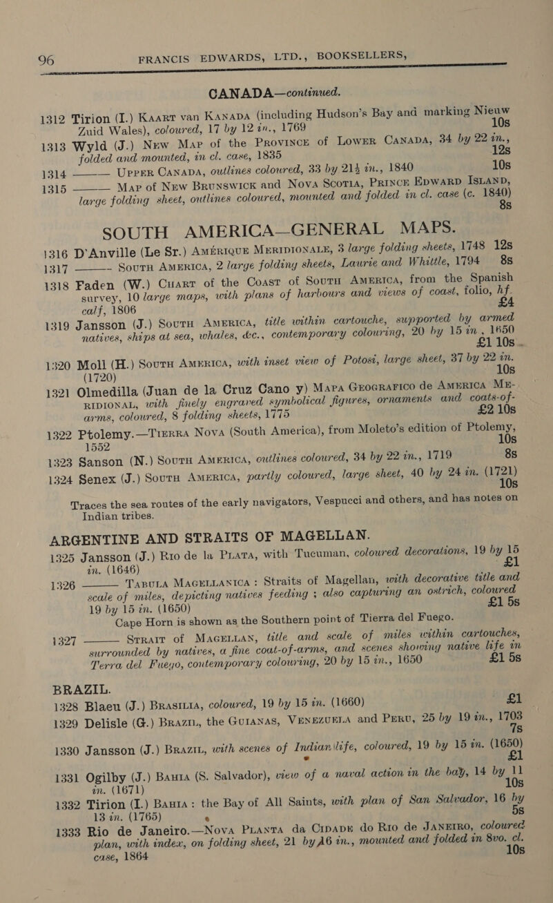 CANADA—continuwed. 1312 Tirion (I.) Kaarr van KANADA (including Hudson’s Bay and marking Nieuw  Zuid Wales), coloured, 17 by 12 an., 1769 10s 1313 Wyld (J.) Nuw Map of the Province of Lowpr Canaba, 34 by 22 1., folded and mounted, in cl. caxe, 1835 12s 1314 __ Upper Canapa, outlines coloured, 33 by 214 a., 1840 10s 1315 ——-— Map of New Brunswick and Nova Scotia, Prince EpwaRD ISLAND, large folding sheet, outlines coloured, mounted and folded in cl. case (c. a) Ss SOUTH AMERICA—GENERAL MAPS. 1316 D’Anville (Le Sr.) Amirrque MeripionaLe, 3 large folding sheets, 1748 12s 1317 ~ Sourn America, 2 large foldiny sheets, Laurie and Whittle, 1794 88 1318 Faden (W.) Cuarr of the Coast of Sourn America, from the Spanish survey, 10 large maps, with plans of harbours and views of coast, folio, hf. calf, 1806 £4 1319 Jansson (J.) Sovrn America, téle within cartouche, supported by armed natives, ships at sea, whales, &amp;c., contemporary colouring, 20 by 15 am., 1650  £1 10s. 1320 Moll (H.) Sour AMERICA, with inset view of Potost, large sheet, 37 by 22 an. (1720) 10s 1321 Olmedilla (Juan de la Cruz Cano y) Mara GrocRraFico de AMERICA ME- RIDIONAL, with finely engraved symbolical figures, ornaments and coats-of- arms, coloured, 8 folding sheets, 1775 £2 10s 1322 Ptolemy.—TisrRa Nova (South America), from Moleto’s edition of Ptolemy, 1552 | 10s 1323 Sanson (N.) SourH AMERICA, outlines coloured, 34 by 22 in., 1719 8s 1324 Senex (J.) Sourn America, partly coloured, large sheet, 40 by 24 a. gy Ss Traces the sea routes of the early navigators, Vespucci and others, and has notes on Indian tribes. ARGENTINE AND STRAITS OF MAGELLAN. 1325 Jansson (J.) Rio de la Para, with Tucuman, coloured decorations, 19 by 15 an. (1646) ‘£1   1326 TaBULA MAGELLANTICA : Straits of Magellan, with decorative title and scale of miles, depicting natives feeding ; also capturing an ostrich, coloured 19 by 15 zn. (1650) £1 5s Cape Horn is shown as the Southern point of Tierra del Fuego. 1327 Srrait of MAGELLAN, ttle and scale of miles within cartouches, surrounded by natives, a fine coat-of-arms, and scenes showing native life im Terra del Fueyo, contemporary colouring, 20 by 15 in., 1650 £1 5s BRAZIL. 1328 Blaeu (J.) Brasriia, coloured, 19 by 15 in. (1660) — £1 1329 Delisle (G.) Brazi., the Guranas, VENEZUELA and Peru, 25 by 19 in., 17038 7s 1330 Jansson (J.) Braziu, with scenes of Indian life, coloured, 19 by 15 in. (1650) e £1 1331 Ogilby (J.) Bauza (S. Salvador), view of a naval action in the bay, 14 by 11 10s an. (1671) 1332 Tirion (I.) Banta: the Bay of All Saints, with plan of San Salvador, 16 by 13 in. (1765) ‘ . 5s 1333 Rio de Janeiro.—Nova PLANTA da Cipapr do Rio de JANEIRO, coloured plan, with index, on folding sheet, 21 by A6 in., mounted and folded in 8vo. cl. case, 1864 10s