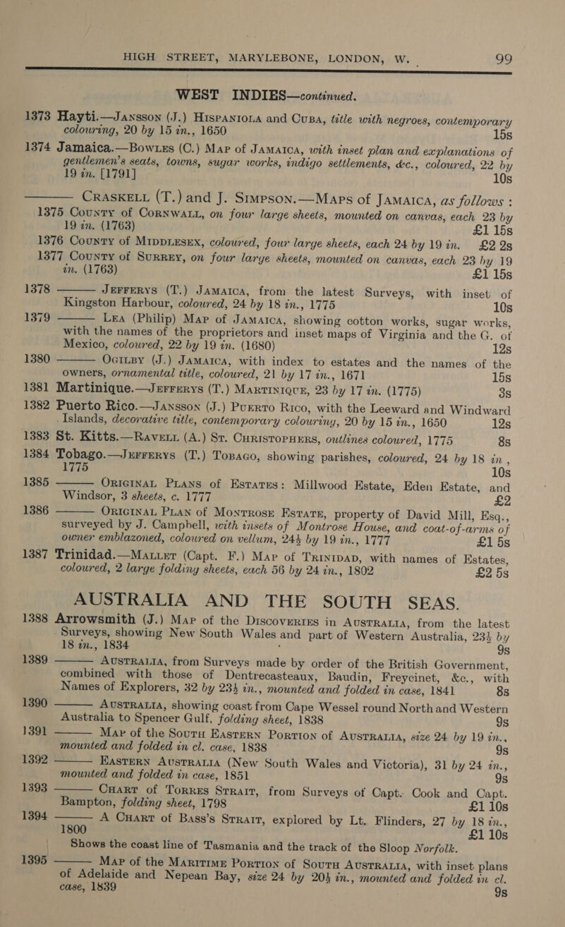 ES es SSS SSS WEST INDIES—continued. 1373 Hayti.—Jansson (J.) Hispanrona and Ousa, title with negroes, contemporary colouring, 20 by 15 zn., 1650 15s 1374 Jamaica.—Bowzzs (C.) Map of Jamatca, with inset plan and explanations of gentlemen’s seats, towns, sugar works, indigo settlements, &amp;c., coloured, 22 by 19 on. [1791] 10s CRASKELL (T.) and J. Srmpson.—Maps of Jamaica, as follows : 1375 County of Cornwa.., on fowr large sheets, mounted on canvas, each 23 by 19 en. (1763) £1 15s 1376 County of MippLEsEx, colowred, four large sheets, each 24 by 19in. £225 1377 County of Surrey, on four larye sheets, mounted on canvas, each 23 hy 19      an. (1763) £1 15s 1378 JEFFERYS (T.) Jamaica, from the latest Surveys, with inset of Kingston Harbour, coloured, 24 by 18 in., 1775 10s 1379 LEA (Philip) Map of Jamaica, showing cotton works, sugar works, with the names of the proprietors and inset maps of Virginia and the G. of Mexico, coloured, 22 by 19 in. (1680) 12s 1380 Ocitzy (J.) Jamaica, with index to estates and the names of the owners, ornamental title, coloured, 21 by 17 in., 1671 15s 1381 Martinique.—Jurrerys (T.) Martinique, 23 by 17 tn. (1775) 3s 1382 Puerto Rico.—Jansson (J.) Purrro Rico, with the Leeward and Windward -Islands, decorative title, contemporary colouriny, 20 by 15 in., 1650 12s 1383 St. Kitts.—Rave nt (A.) Sr. CHRISTOPHERS, outlines coloured, 1775 8s 1384 Tobago.—Jurrerys (T.) Tosaco, showing parishes, coloured, 24 by 18 in, 1775 10s 1385, - OricINaL Prans of Estates: Millwood Kstate, Eden Estate, and Windsor, 3 sheets, c. 1777 £2 1386 — ORIGINAL Puan of Monrrose Estate, property of David Mill, Esq., surveyed by J. Camphell, with insets of Montrose House, and coat-of-arms of owner emblazoned, coloured on vellum, 243 by 19 in., 1777 £1 5s 1387 Trinidad.—Maturr (Capt. F.) Map of TRINIDAD, with names of Estates, coloured, 2 large foldiny sheets, each 56 by 24 in., 1802 £2 5s AUSTRALIA AND THE SOUTH SEAS. 1388 Arrowsmith (J.) Mar of the Discovertss in AUSTRALIA, from the latest Surveys, showing New South Wales and part of Western Australia, 234 by 18 in., 1834 ‘ 9s        1389 AUSTRALIA, from Surveys made by order of the British Government, combined with those of Dentrecasteaux, Baudin, Freycinet, &amp;c., with Names of Explorers, 32 by 234 in., mounted and folded in case, 1841 8s 1390 AUSTRALIA, showing coast from Cape Wessel round North and Western Australia to Spencer Gulf, folding sheet, 1838 9s 1391 Map of the Sourn Eastern Portion of AUSTRALIA, size 24 by 19 in., mounted and folded in cl. case, 1838 9s 1392 EASTERN AvusTRaLia (New South Wales and Victoria), 31 by 24 zn., mounted and folded in case, 1851 9s 1393 Cuart of TorkeEs Srrait, from Surveys of Capt. Cook and Capt. Bampton, folding sheet, 1798 £1 10s 1394 A Cart of Bass’s Srrarr, explored by Lt. Flinders, 27 by 18 zn., 1800 £1 10s Shows the coast line of Tasmania and the track of the Sloop Norfolk. 1395 Map of the Maritime Portion of SoutH AUSTRALIA, with inset plans of Adelaide and Nepean Bay, size 24 by 204 in., mounted and folded in cl. case, 1839 9s