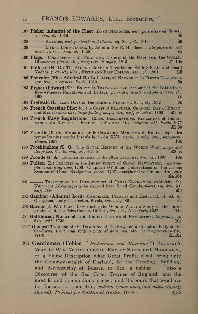 187 Fisher (Admiral of the Fleet, Lord) Mrmortiss, with seth and illusts.,   sq. 8vo., cl., 1919 6s 188 RECORDS, with portraits and illusts., sq. Svo., cl., 1919 . 6s 189° Lire of Lorp FisHEer, by Admiral Sir R. H. Bacon, with portraits and allusts., 2 vols, 8vo., cl., 1929 , 8s 190 Flags.—Coxtzctron of the Princrean FLaAgs of all the Nations in the WorxD, 15 coloured plates, 4to., wrappers, Bungay, 1813 £1 10s 191 Folkard (H. ©.) The Sarttne Boat: a Treatise on Sailing Boats and Small Yachts, profusely illus., FirtH AND Best Eprrron, 4to., cl., 1901 £2 192 Fournier (Vice-Admiral E.) La Potrriquz NAVALE et la FLoTTE FRANQAISE, roy. 8vo., wrappers, Paris, 1910 6s 193 Fraser (Edward) The Enemy at TRAFALGAR: an Account of the Battle from Eye-witnesses Narratives and Letters, portraits, tllusts. and plans, 8vo., cl., 1906 78 194 Freiwald (L.) Last Days of the German FLEET, cr. 8vo., cl., 1932 OS 195 French Coasting Pilot for the Coast of FLANDERS, CHANNEL, Bay of Biscay, and MEDITERRANEAN, large folding maps, 4to., calf, rebacked, 1805 £1 5s 196 French Navy Regulations: Epirs, DecLARATIONS, REGLEMENS et ORDON- NANCES du Roy sur le Farr ‘de la MARINE, 4to., original calf, Paris, 1677 £1 6s 197 Freville (E. de) Memorre sur le CommeRcE MARITIME de ROUEN, depuis les temps les plus recules jusqu’a la fin du XVI. siecle, 2 vols, 8vo., wrappers, Rouen, 1857 10s 198 Frothingham (T. G.) The Nava History of the WorLD War, maps and diagrams, 3 vols, 8vo., cl., 1924-26 £2 5s 199 Froude (J. A.) Excuisu SmamEn in the 16TH Century, 8vo., cl., 1895 10s 200 Fulton (R.) TREATISE on the IpRovEMENT of CANAL NAVIGATION, numerous platesand diagrams, 1796—Chapman (William) Observations on the various Systems of Canal Navigation, plates, 1797—together 2 vols in one, 4to., calf £4 10s 201 ——— Taehirsh on the ImprovemENT of CaNnaL NavicAtion, exhibiting the Numerous Advantages to be derived from Small oe. plates, sm. 4to., Af. calf, 1796 £3 202 Gambier (Admiral Lord) Mrmoriats, Personal.and Historical, of, ed. by Georgiana, Lady Chatterton, 2 vols, 8vo., cl., 1861 6s 203 Garner (J. W.) Prizm Law during the WorLtp War: a Study of the Juris- prudence of the Prize Courts, 1914-24, 8vo., cl., New York, 1927 14s 204 Gellibrand, Norwood and Jones: ErrromE of NAVIGATION, diagrams, sm. 8vo., calf, 1735 10s 204* General Treatise of the Dominion of the SrA, and a Compleat Body of the Sea-Laws, front. and folding plate of flags, sm. 4to., contemporary calf (c. 1710) £110s 205 Gentleman (Tobias, ‘* vsherman and Marriner”) ENGLAND’S Way to Win WEALTH and to EMpLoy SHips and MARRINERS, or a Plaine Description what Great, Profite it will bring unto the Common-wealth of England, by the Erecting, Building, and Adventuring of Busses, to Sea, a fishing ... also a Discourse of the Sea Coast Townes of England, and the most fit and commodious places, and Harbours that wee have for Busses. . . sm. 4to., vellum (some marginal notes slightly shaved), Printed for Nathaniel Butter, 1614 435