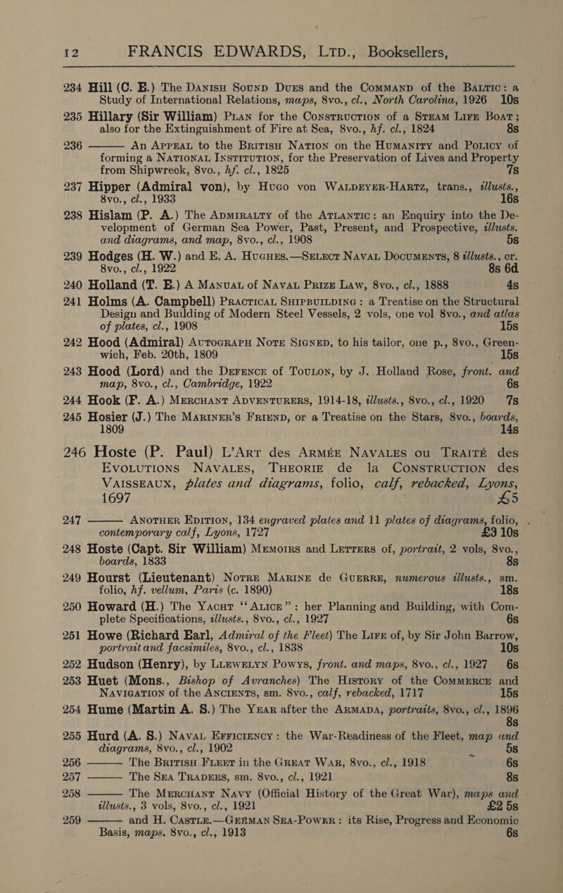 234 Hill (C. EB.) The DanisH Sounp Duss and the Commanp of the BALtic: a Study of International Relations, maps, 8vo., cl., North Carolina, 1926 10s 235 Hillary (Sir William) Puan for the Construction of a STEAM Lire Boat; also for the Extinguishment of Fire at Sea, 8vo., Af. cl., 1824 8s  236 An APPEAL to the British NATION on the Humanity and Pouicy of forming a NATIONAL INSTITUTION, for the Preservation of Lives and Property from Shipwreck, 8vo., hf. cl., 1825 7s 237 Hipper (Admiral von), by Hugo von WanpryeRr-HaArtz, trans., dlusts., 8vo., cl., 1933 16s 238 Hislam (P. A.) The Apmrratty of the ATLANTIC: an Enquiry into the De- velopment of German Sea Power, Past, Present, and Prospective, z/usts. and diagrams, and map, 8vo., cl., 1908 5s 239 Hodges (H. Wy. ) and E. A. Hugures.—Sevect Nava Documents, 8 tllusts., er. 8vo., cl., 1922 8s 6d 240 Holland (T. EB.) A ManiiAdi of NAVAL PrizE Law, 8vo., cl., 1888 4s 241 Holms (A. Campbell) Practicat SHIPBUILDING : a Treatise on the Structural Design and Building of Modern Steel Vessels, 2 vols, one vol 8vo., and atlas of plates, cl., 1908 15s 242 Hood (Admiral) Avrocraru Note Sienep, to his tailor, one p., 8vo., Green- wich, Feb. 20th, 1809 15s 243 Hood (Lord) and the Drrsencr of Touton, by J. Holland Rose, front. and map, 8vo., cl., Cambridge, 1922 6s 244 Hook (F. A.) MercHant ADVENTURERS, 1914-18, 2dlusts., 8vo., cl., 1920 7s 245 Hosier (J.) The MARINER’S FRIEND, or a Treatise on the Stars, 8vo., boards, 1809 14s 246 Hoste (P. Paul) L’Arr des ArmMé&amp;E NAVALES ou TRAITE des EVOLUTIONS NAVALES, THEORIE de la CONSTRUCTION des VAISSEAUX, plates and diagrams, folio, calf, rebacked, Lyons,  1697 #5 247 ANOTHER EpitTI0on, 134 engraved plates and 11 plates of diagrams, folio, . contemporary calf, Lyons, 1727 £3 10s 248 Hoste (Capt. Sir William) Memoirs and Lerrers of, portrait, 2 vols, 8vo., boards, 1833 8s 249 Hourst (Lieutenant) Norre Marine de GUERRE, numerous illusts., sm. folio, hf. vellum, Paris (c. 1890) 18s 250 Howard (H.) The Yacut ‘‘ Anice”: her Planning and Building, with Com- plete Specifications, i/usts., 8vo., cl., 1927 6s 251 Howe (Richard Earl, Admiral of the Fleet) The Lirs of, by Sir John Barrow, portraitand facsimiles, 8vo., cl., 1838 10s 252 Hudson (Henry), by LuewELyn Powys, front. and maps, 8vo., cl., 1927 6s 253 Huet (Mons., Bishop of Avranches) The History of the CommERCE and    NAVIGATION of the ANCIENTS, sm. 8vo., calf, rebacked, 1717 15s 254 Hume (Martin A. §.) The Year after the ARMADA, portraits, 8vo., cl., si) Ss 255 Hurd (A. §.) Nava Erricrency: the War-Readiness of the Fleet, map and diagrams, 8vo., cl., 1902 5s 256 The aren ee carah in the GREAT WaR, 8vo., cl., 1918 u 6s 257 The Sea TRADERS, sm. 8vo., cl., 1921 8s 258 The Mercuant Navy (Official History of the Great War), maps and allusts., 3 vols, 8vo., cl., 1921 £2 5s 259 and H. CastLE.—GERMAN SEA-PowEr: its Rise, Progress and Economic  Basis, maps. 8vo., cl., 1913 6s