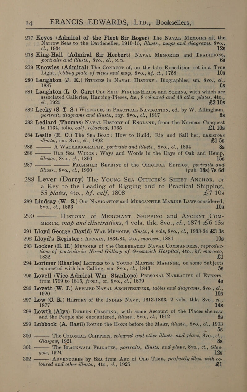 277 Keyes (Admiral of the Fleet Sir Roger) The Navan Memorks of, the Narrow Seas to the Dardenelles, 1910-15, clusts:, maps and diagrams, 8vo., cl., 1934 12s 278 King-Hall (Admiral Sir Herbert) Navat Memories and TRADITIONS, portraits and tlusts., 8vo., cl., N.D. 6s 279 Knowles (Admiral) The Conpvct of, on the late Expedition set ina True Light, folding plate of views and map, 8vo., hf. cl., 1758 10s 280 Laughton (J. K.) Strvprzs in Navat History: Biographies, sm. 8vo., 1887 s 281 Laughton (L. G. Carr) OLp Sure Fiaure-Heaps and Sterns, with which are associated Galleries, Hancing-Pieces, &amp;c., 8 coloured and 48 other plates, 4to.,     cl., 1925 £2 10s 282 Lecky (S. T. S.) Wrinkuzs in Practica Navigation, ed. by W. Allingham, portrait, diagrams and illusts., roy. 8vo., cl., 1917 8s 283 Lediard (Thomas) Navan History of Eneuanp, from the Norman Conquest to 1734, folio, calf, rebacked, 1735 £1 10s 284 Leslie (R. C.) The Sxa Boat: How to Build, Rig and Sail her, nwmerous allusts., sm. 8vo., cl., 1892 £1 5s 285 A WATERBIOGRAPHY, portraits and illusts., 8vo., cl., 1894 8s 286 OxLp Sea Wines: Ways and Words in the Days of Oak and Hemp, allusts., 8vo., cl., 1890 15s 287 FACSIMILE REPRINT of the OricGINAL EDITION, portrazts and illusts., 8vo., cl., 1930 (pub. 18s) 7s 6d 288 Lever (Darcy) The Youne Sea OFFIceR’s SHEET ANCHOR, or a Key to the Leading of Rigging and to Practical Shipping, 55 plates, 4to., hf. calf, 1808 — - 47 10s 289 Lindsay (W. S.) Our Navication and MERCANTILE Marine Laws considered, 8vo., cl., 1853 10s 290 ———— History of MERCHANT SHIPPING and ANCIENT Com- MERCE, map and tllustrations, 4 vols, thk. 8vo., cl., 1874 46 15s 291 Lloyd George (David) War Memorrs, dlusts., 4 vols, 8vo., cl., 1933-34 £3 3s 292 Lloyd’s Register: ANNALS, 1834-84, 4to., morocco, 1884 10s 293 Locker (E. H.) Memoirs of the CELEBRATED NAavaL CoMMANDERS, reproduc- tions of portraits in Naval Gallery of Greenwich Hospital, 4to., hf. morocco, 1832 £1 294 Lorimer (Charles) Lerrers to a Younc Master MARINER, on some Subjects connected with his Calling, sm. 8vo., cl., 1843 5s 295 Lovell (Vice-Admiral Wm. Stanhope) PeRsonaL NARRATIVE of Events, from 1799 to 1815, front., cr. 8vo., cl., 1879 4s 296 Lovett (W. J.) AprpLieD NavAL ARCHITECTURE, tables and diayrames, 8vo , cl., 1920 10s 297 Low (C. R.) History of the InpIAN Navy, 1613-1863, 2 vols, thk. 8vo., ci., 1877 14s 298 Lowth (Alys) Doreen Coastine, with some Account of the Places she saw and the People she encountered, zlusts., 8vo., cl., 1912 6s 299 Lubbock (A. Basil) Rounp the Horn before the Mast, illusts., 8vo., cl., 1903 5s ~  The CoLton1AL CLIPPERS, coloured and other allusts. and plans, 8vo., cl.,   300 Glasgow, 1921 8s 301 The BLACKWALL FRIGATES, portraits, tllusts. and plans, 8vo., cl., Glas- gow, 1924 12s 302 ADVENTURES by Skea from Art of OLD Tims, profusely illus. with co- loured and other illusts., 4to., cl., 1925