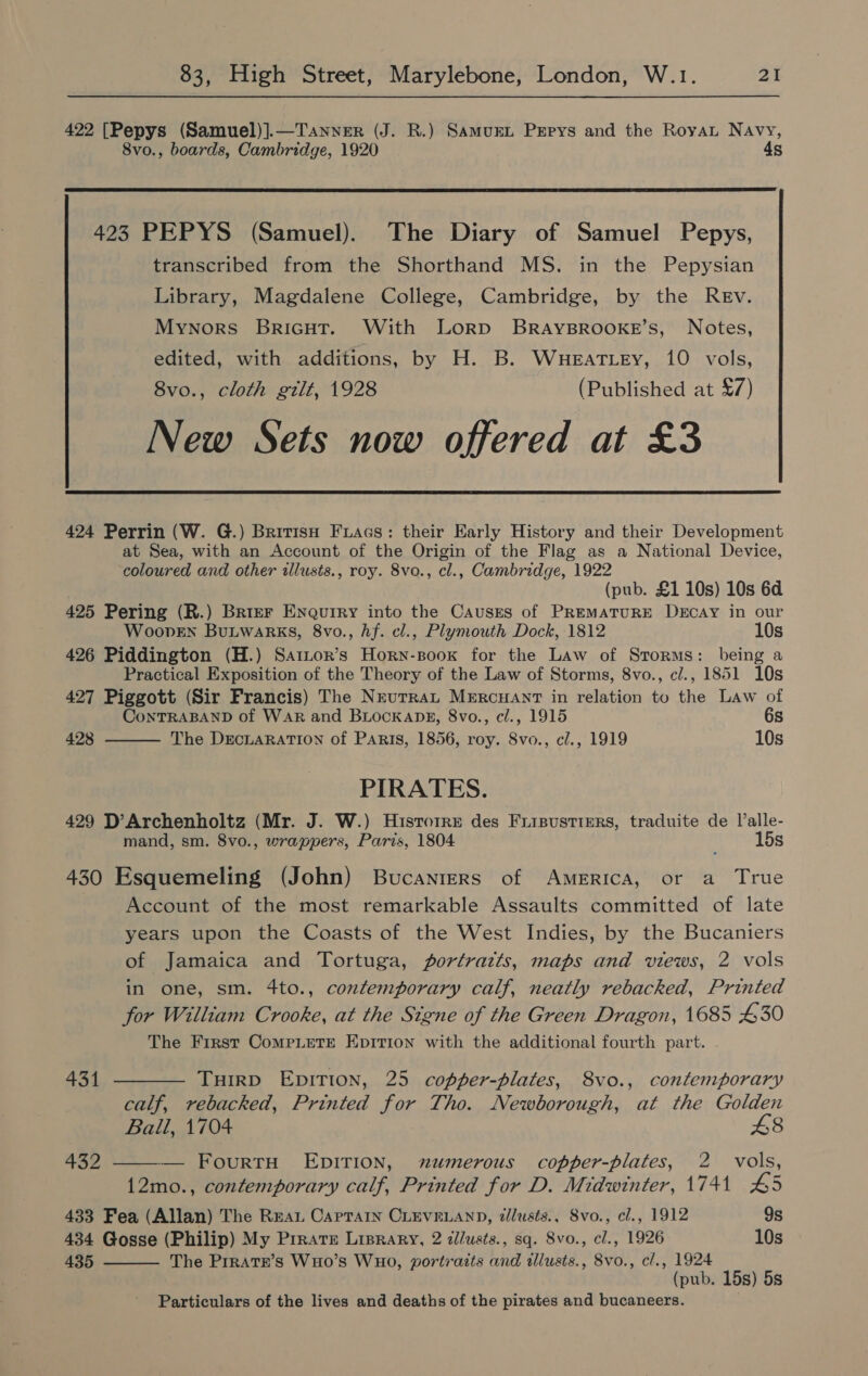 422 [Pepys (Samuel)].—Tanvyer (J. R.) SamurL Pepys and the Roya Navy, 8vo., boards, Cambridge, 1920 4s  423 PEPYS (Samuel). The Diary of Samuel Pepys, transcribed from the Shorthand MS. in the Pepysian Library, Magdalene College, Cambridge, by the Rev. Mynors Bricut. With Lorp BRAYBROOKE’S, Notes, edited, with additions, by H. B. Wueattey, 10 vols, 8vo., cloth gilt, 1928 (Published at £7) New Sets now offered at £3 424 Perrin (W. G.) BritisH Fuiacs: their Early History and their Development at Sea, with an Account of the Origin of the Flag as a National Device, coloured and other wllusts., roy. 8vo., cl., Cambridge, 1922 (pub. £1 10s) 10s 6d 425 Pering (R.) Brier Enquiry into the Causres of Premature Decay in our WoopveEn Butwarks, 8vo., hf. cl., Plymouth Dock, 1812 10s 426 Piddington (H.) Sator’s Horn-soox for the Law of Storms: being a Practical Exposition of the Theory of the Law of Storms, 8vo., cl., 1851 10s 427 Piggott (Sir Francis) The Neutra Mercuanrt in relation to the Law of  ConTRABAND of WAR and BuocKaDks, 8vo., c/., 1915 6s 428 The DEcLARATION of Paris, 1856, roy. 8vo., c/., 1919 10s PIRATES. 429 D’Archenholtz (Mr. J. W.) Hisrorre des Frisustters, traduite de Valle- mand, sm. 8vo., wrappers, Paris, 1804 15s 430 Esquemeling (John) Bucaniers of America, or a True Account of the most remarkable Assaults committed of late years upon the Coasts of the West Indies, by the Bucaniers of Jamaica and Tortuga, portrazts, maps and views, 2 vols in one, sm. 4to., contemporary calf, neatly rebacked, Printed for William Crooke, at the Signe of the Green Dragon, 1685 £30 The First CompLetTe Epition with the additional fourth part. 431 ———— TuirpD EDITION, 25 copper-pblates, 8vo., contemporary calf, rebacked, Printed for Tho. Newborough, at the Golden Ball, 1704 £8 432 ——— FourtH EDITION, numerous copper-plates, 2 vols, 12mo., contemporary calf, Printed for D. Midwinter, 1741 45 433 Fea (Allan) The Rea Caprain CLEVELAND, dllusts., Svo., cl., 1912 9s 434 Gosse (Philip) My Prrate Lisrary, 2 zllusts., sq. 8vo., cl., 1926 10s 435 The Prrate’s WHo’s WHOo, portraits and tllusts., 8vo., c/., 1924  (pub. 15s) 5s Particulars of the lives and deaths of the pirates and bucaneers.