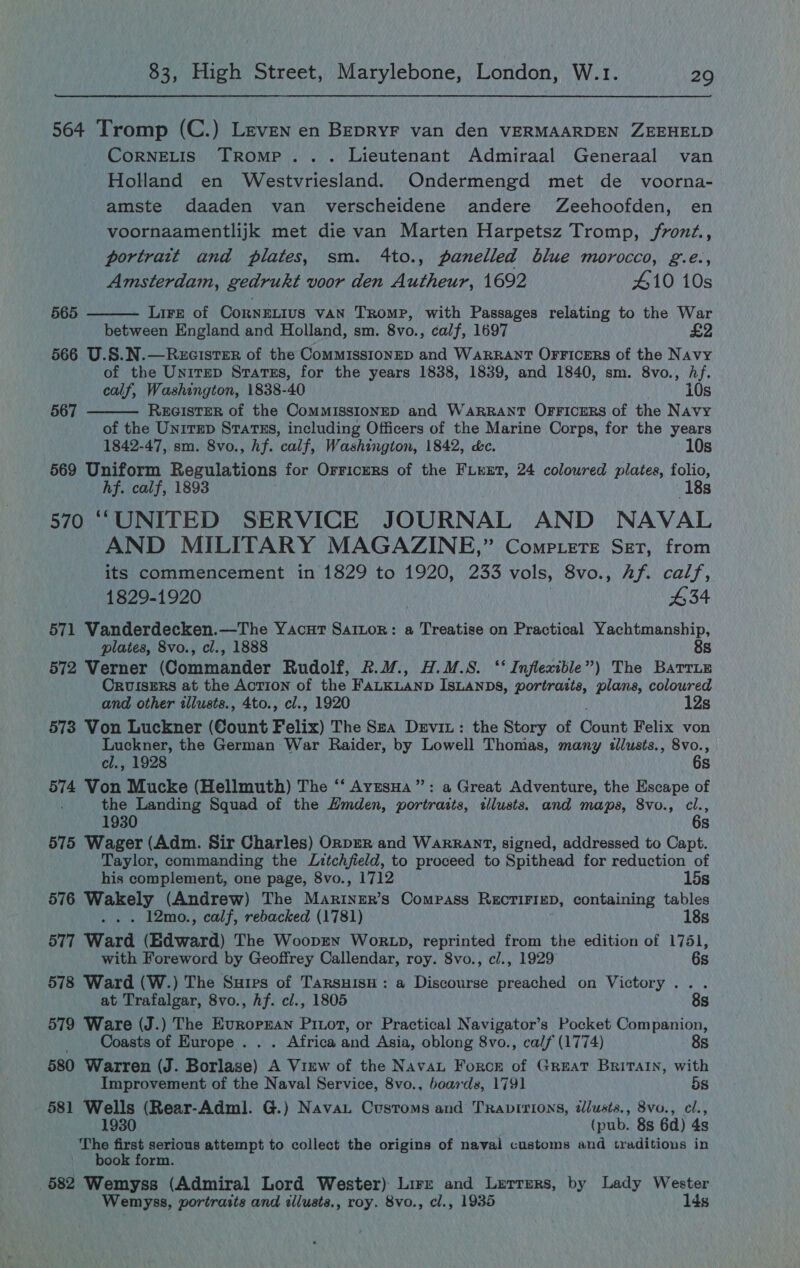  564 Tromp (C.) Leven en BepRYF van den VERMAARDEN ZEEHELD CorNELIS Tromp... Lieutenant Admiraal Generaal van Holland en Westvriesland. Ondermengd met de _ voorna- amste daaden van verscheidene andere Zeehoofden, en voornaamentlijk met die van Marten Harpetsz Tromp, /fronz., portrait and plates, sm. 4to., panelled blue morocco, g.e., Amsterdam, gedrukt voor den Autheur, 1692 410 10s Lire of CorNELIUS VAN Tromp, with Passages relating to the War between England and Holland, sm. 8vo., calf, 1697 yi 566 U.S.N.—RecistEr of the CommissionED and Warrant OrFicers of the Navy of the Unirmep Sratss, for the years 1838, 1839, and 1840, sm. 8vo., Af. calf, Washington, 1838-40 10s  565  567 RecisTER of the CommissionED and Warrant Orricers of the Navy of the UnitEp STATES, including Officers of the Marine Corps, for the years 1842-47, sm. 8vo., Af. calf, Washington, 1842, &amp;c. 10s 569 Uniform Regulations for Orricurs of the Fiuxt, 24 coloured plates, folio, hf. calf, 1893 18s 570 ““‘UNITED SERVICE JOURNAL AND NAVAL AND MILITARY MAGAZINE,” Comp.tete Ser, from its commencement in 1829 to 1920, 233 vols, SV0.5\\Afs) cals, 1829-1920 £34 571 Vanderdecken.—The Yacur Sartor: a Treatise on Practical Yachtmanship, plates, 8vo., cl., 1888 8s 572 Verner (Commander Rudolf, &amp;.M., H.M.S. ‘‘ Inflexible”) The Barrie Cruisers at the AcTION of the FALKLAND ISLANDS, portraits, plans, coloured and other illusts., 4to., cl., 1920 12s 573 Von Luckner (Count Felix) The Sza Devit: the Story of Count Felix von Luckner, the German War Raider, by Lowell Thomas, many tllusts., 8vo., cl., 1928 6s 574 Von Mucke (Hellmuth) The ‘‘ AvzesHa’”’: a Great Adventure, the Escape of the Landing Squad of the Hmden, portraits, illusts. and maps, 8vo., cl., 1930 6s 575 Wager (Adm. Sir Charles) OrprR and Warrant, signed, addressed to Capt. Taylor, commanding the Litchfield, to proceed to Spithead for reduction of his complement, one page, 8vo., 1712 15s 576 Wakely (Andrew) The Mariner’s Compass REcTIFIED, containing tables . 12mo., calf, rebacked (1781) 18s 577 Ward (Edward) The Woopen Wor .p, reprinted from the edition of 1751, with Foreword by Geoffrey Callendar, roy. 8vo., cl., 1929 6s 578 Ward (W.) The Suirs of TarsuisH: a Discourse preached on Victory... at Trafalgar, 8vo., hf. cl., 1805 8s 579 Ware (J.) The Evrorran Pitot, or Practical Navigator’s Pocket Companion, _ Coasts of Europe . . . Africa and Asia, oblong 8vo., calf (1774) 8s 580 Warren (J. Borlase) A View of the Nava Force of Great Britain, with Improvement of the Naval Service, 8vo., boards, 1791 5s 581 Hi bitens (Rear-Adml. G.) Navau Customs and Traprrions, tllusts., 8vo., cl., (pub. 8s 6d) 4s eG a serious attempt to collect the origins of naval customs and traditions in book form. 582 Wemyss (Admiral Lord Wester) Lirre and Lerrers, by Lady Wester Wemyss, portraits and illusts., roy. 8vo., cl., 1935 lds