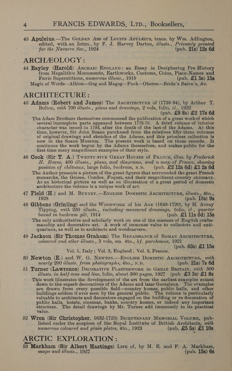 43 Apuleius.—The Gotprnn Ass of Lucius APuULEItvs, trans. by Wm. Adlington, edited, with an Intro., by F. J. Harvey Darton, dllusts., Privately printed for the Navarre Soc., 1924 (pub. 21s) 12s 6d ARCHEOLOGY : 44 Bayley (Harold) ArcHatic EneLanp: an Essay in Deciphering Pre-History from Megalithic Monuments, Earthworks, Customs, Coins, Place-Names and Ferie Superstitions, numerous tllusts., 1919 (pub. £1 5s) 15s Magic of Words—Albion—Gog and Magog—Puck—Oberon—Bride’s Bairn’s, &amp;c. ARCHITECTURE: 45 Adams (Robert and James) The ArcuirecturE of (1758-94), by Arthur T. Bolton, wath 700 zllusts., plans and drawings, 2 vols, folio, cl., 1922 (pub. £8 8s) £2 17s 6d The Adam Brothers themselves commenced the publication of a great work of which several incomplete parts appeared between 1772-78. A third volume of inferior character was issued in 1792, after the death of the last of the Adams. At this time, however, Sir John Soane purchased from the relatives fifty-three volumes of original drawings and sketches of the Adams, and this priceless collection is now in the Soane Museum. The present work is based on these records. It continues the work begun by the Adams themselves, and makes public for the first time many magnificent examples of their style. 46 Cook (Sir T. A.) Twenty-Five Great Hovusss of FrAncz, dllus. by Frederick H. Hvans, 400 illusts., plans, and diayrams, and a map of France, showing position of chdteaux, large folio, buckram, N.D. (pub. £2 12s 6d) £1 2s 6d The Author presents a picture of the great figures that surrounded the great French monarchs, the Guises, Condes. Foquet, and their magnificent country chateaux. As an historical picture as well as an illustration of a great period of domestic architecture the volume is a unique work of art. 47 Field (H.) and M. Bunnny.—EnexisH Domestic ARCHITECTURE, tlusts., 4to., 1928 (pub. 18s) 9s 48 Gibbons (Grinling) and the Woopwork of his Ace (1648-1720), by H. Avray Tipping, with 250 <allusts., wncluding measured drawings, folio, cl., quarter bound in buckram gilt, 1914 (pub. £1 11s 6d) 15s The only authoritative and scholarly work on one of the masters of English crafts- manship and decorative art. A work of immense value to collectors and anti- quarians, as well as to architects and woodcarvers. 49 Jackson (Sir Thomas Graham) The Renaissance of RomAN ARCHITECTURE, coloured and other allusts., 3 vols, sm. 4to., hf. parchment, 1921 (pub. 63s) £1 15s Vol. 1, Italy; Vol. 2, England; Vol. 3, France. 50 Newton (E.) and W. G. Nrewton.—EnGuisH Domestic ARCHITECTURE, with nearly 200 tllusts. from photographs, 4to., N.D. (pub. 21s) 7s 6d 51 Turner (Lawrence) DrecorATIvE PLASTERWORK in GREAT BRITAIN, with 500 allusts. in half-tone and line, tolio, about 300 pages, 1927 (pub. £3 3s) £1 8s This work illustrates the development of the art from the earliest examples extant down to the superb decorations of the Adams and later Georgians. The examples are drawn from every possible field—country homes, public halls, and other buildings seldom if ever seen by the general public. The volume is particularly valuable to architects and decorators engaged on the building or re-decoration of public halls, hotels, cinemas, banks, country homes, or indeed any important aba, The detail drawings by Mr. Turner add immensely to its practical value. 52 Wren (Sir Christopher, 1632-1723) BicgnTtENARY MrmoriAL VOLUME, pub- lished under the auspices of the Royal Institute of British Architects, with numerous coloured and plain plates, 4to., 1923 (pub. £5 5s) £1 10s ARCTIC EXPLORATION : 53 Markham (Sir Albert Hastings) Lire of, by M. E. and F. A. Markham, maps and illusts., 1927 (pub. 15s) 6s