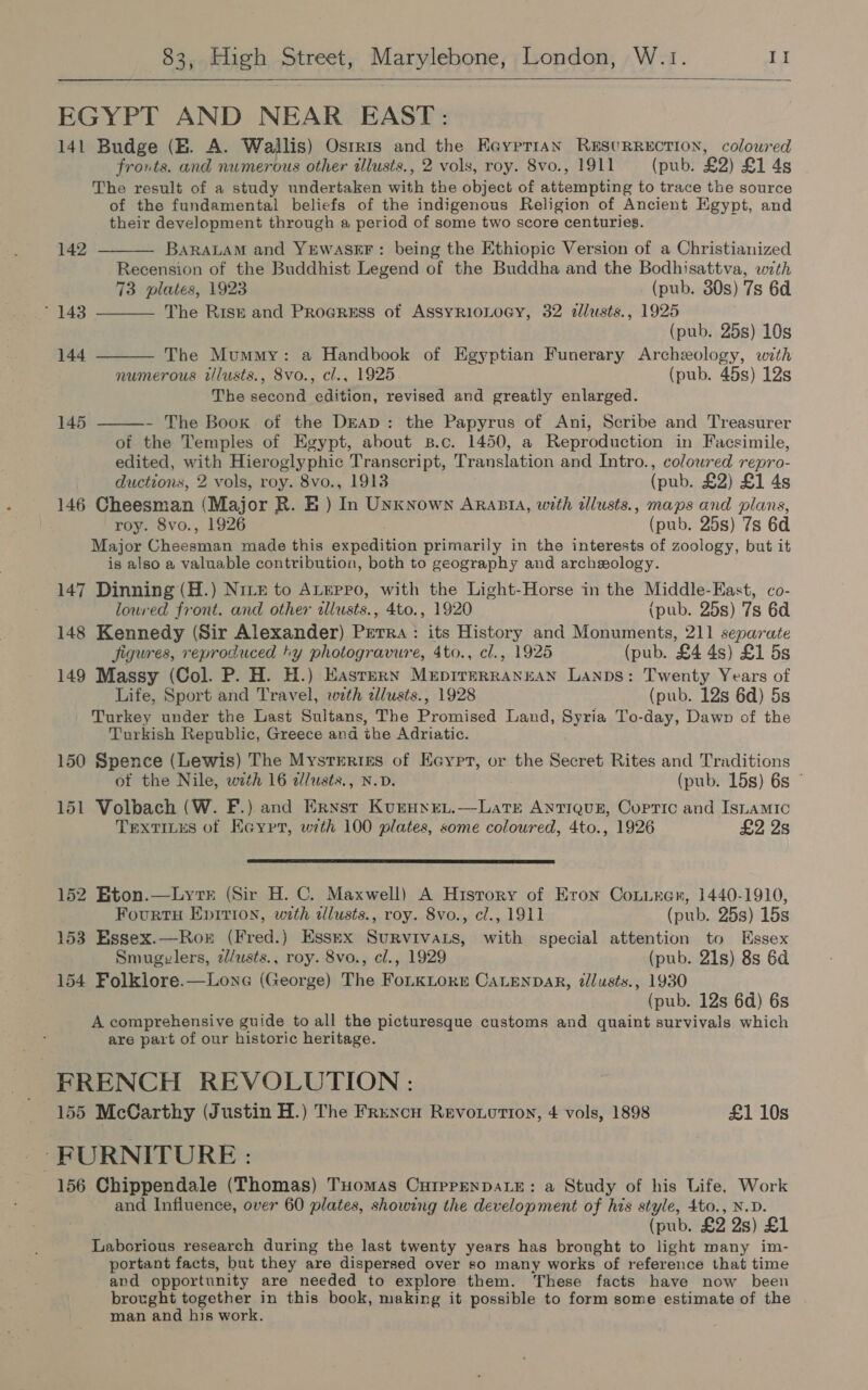 EGYPT AND NEAR EAST: 141 Budge (EB. A. Wallis) Osrris and the Eayprian REsuRRECTION, coloured fronts. and numerous other tllusts., 2 vols, roy. 8vo., 1911 (pub. £2) £1 4s The result of a study undertaken with the object of attempting to trace the source of the fundamental beliefs of the indigenous Religion of Ancient Egypt, and their development through a period of some two score centuries. BaRALAM and YEWASEF: being the Ethiopic Version of a Christianized Recension of the Buddhist Legend of the Buddha and the Bodhisattva, with 73 plates, 1923 (pub. 30s) 7s 6d The Risk and Progress of AssyRioLoGy, 32 alusts., 1925 (pub. 25s) 10s The Mummy: a Handbook of Egyptian Funerary Archeology, with numerous tllusts., 8vo., cl., 1925 (pub. 45s) 12s The second edition, revised and greatly enlarged. - The Book of the DEap: the Papyrus of Ani, Scribe and Treasurer of the Temples of Egypt, about B.c. 1450, a Reproduction in Facsimile, edited, with Hieroglyphic Transcript, Translation and Intro., coloured repro- ductions, 2 vols, roy. 8vo., 1913 (pub. £2) £1 4s 146 Cheesman (Major R. E ) In Unknown Arasia, with tllusts., maps and plans, roy. 8vo., 1926 (pub. 25s) 7s 6d Major Cheesman made this expedition primarily in the interests of zoology, but it is also a valuable contribution, both to geography and archeology. 147 Dinning (H.) Nrtz to ALEPpPo, with the Light-Horse in the Middle-East, co- 142 ~ 143 144 145 loured front. and other allusts., 4to., 1920 (pub. 25s) 7s 6d 148 Kennedy (Sir Alexander) Prerra: its History and Monuments, 211 separate Jigures, reproduced ty photogravure, 4to., cl., 1925 (pub. £4 4s) £1 5s 149 Massy (Col. P. H. H.) Eastern Muepirrrrannan Lanps: Twenty Years of Life, Sport and Travel, with zllusts., 1928 (pub. 12s 6d) 5s Turkey under the Last Sultans, The Promised Land, Syria To-day, Dawn of the Turkish Republic, Greece and the Adriatic. 150 Spence (Lewis) The Mysteries of Eeyprt, or the Secret Rites and Traditions of the Nile, with 16 dlusts., N.D. (pub. 15s) 6s © 151 Volbach (W. F.) and Ernst Kurunen.—Latr Antiquz, Copric and Isiamic TextiLus of Keyrr, with 100 plates, some coloured, 4to., 1926 £2 2s 152 Eton.—Lytr (Sir H. C. Maxwell) A History of Eron Conurer, 1440-1910, Fourtu Epirion, with illusts., roy. 8vo., cl., 1911 (pub. 25s) 15s 153 Essex.—Ror (Fred.) Essex Survivats, with special attention to Essex Smugzvlers, z/usts., roy. 8vo., cl., 1929 (pub. 21s) 8s 6d 154 Folklore.—Lone (George) The FoLKLORE CALENDAR, tllusts., 1930 (pub. 12s 6d) 6s A comprehensive guide to all the picturesque customs and quaint survivals which are part of our historic heritage. FRENCH REVOLUTION : 155 McCarthy (Justin H.) The Frencn Revoorion, 4 vols, 1898 £1 10s -FURNITURE : 156 Chippendale (Thomas) THomas CurprenDaLE: a Study of his Life, Work and Influence, over 60 plates, showing the development of his style, 4to., N.D. (pub. £2 2s) £1 Laborious research during the last twenty years has bronght to light many im- portant facts, but they are dispersed over so many works of reference that time and opportunity are needed to explore them. These facts have now been brought together in this book, making it possible to form some estimate of the man and his work.